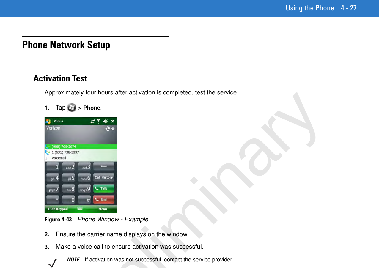 Using the Phone 4 - 27Phone Network SetupActivation TestApproximately four hours after activation is completed, test the service.1. Tap  &gt; Phone.Figure 4-43    Phone Window - Example2. Ensure the carrier name displays on the window.3. Make a voice call to ensure activation was successful.NOTE If activation was not successful, contact the service provider.Preliminary