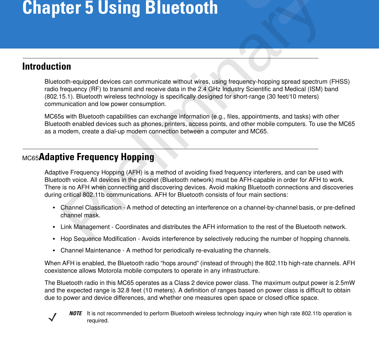 Chapter 5 Using BluetoothIntroductionBluetooth-equipped devices can communicate without wires, using frequency-hopping spread spectrum (FHSS) radio frequency (RF) to transmit and receive data in the 2.4 GHz Industry Scientific and Medical (ISM) band (802.15.1). Bluetooth wireless technology is specifically designed for short-range (30 feet/10 meters) communication and low power consumption. MC65s with Bluetooth capabilities can exchange information (e.g., files, appointments, and tasks) with other Bluetooth enabled devices such as phones, printers, access points, and other mobile computers. To use the MC65 as a modem, create a dial-up modem connection between a computer and MC65.MC65Adaptive Frequency HoppingAdaptive Frequency Hopping (AFH) is a method of avoiding fixed frequency interferers, and can be used with Bluetooth voice. All devices in the piconet (Bluetooth network) must be AFH-capable in order for AFH to work. There is no AFH when connecting and discovering devices. Avoid making Bluetooth connections and discoveries during critical 802.11b communications. AFH for Bluetooth consists of four main sections:•Channel Classification - A method of detecting an interference on a channel-by-channel basis, or pre-defined channel mask.•Link Management - Coordinates and distributes the AFH information to the rest of the Bluetooth network.•Hop Sequence Modification - Avoids interference by selectively reducing the number of hopping channels.•Channel Maintenance - A method for periodically re-evaluating the channels.When AFH is enabled, the Bluetooth radio “hops around” (instead of through) the 802.11b high-rate channels. AFH coexistence allows Motorola mobile computers to operate in any infrastructure. The Bluetooth radio in this MC65 operates as a Class 2 device power class. The maximum output power is 2.5mW and the expected range is 32.8 feet (10 meters). A definition of ranges based on power class is difficult to obtain due to power and device differences, and whether one measures open space or closed office space. NOTE It is not recommended to perform Bluetooth wireless technology inquiry when high rate 802.11b operation is required.Preliminary