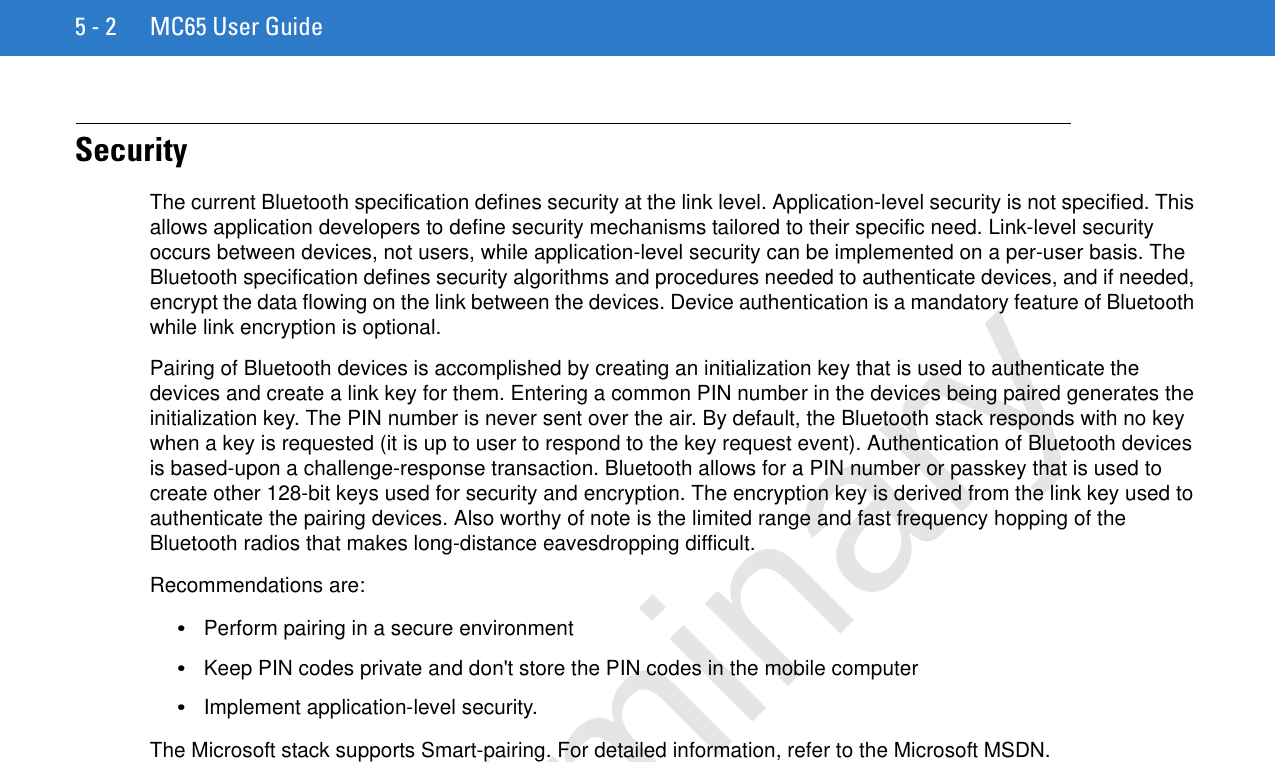 5 - 2 MC65 User GuideSecurityThe current Bluetooth specification defines security at the link level. Application-level security is not specified. This allows application developers to define security mechanisms tailored to their specific need. Link-level security occurs between devices, not users, while application-level security can be implemented on a per-user basis. The Bluetooth specification defines security algorithms and procedures needed to authenticate devices, and if needed, encrypt the data flowing on the link between the devices. Device authentication is a mandatory feature of Bluetooth while link encryption is optional.Pairing of Bluetooth devices is accomplished by creating an initialization key that is used to authenticate the devices and create a link key for them. Entering a common PIN number in the devices being paired generates the initialization key. The PIN number is never sent over the air. By default, the Bluetooth stack responds with no key when a key is requested (it is up to user to respond to the key request event). Authentication of Bluetooth devices is based-upon a challenge-response transaction. Bluetooth allows for a PIN number or passkey that is used to create other 128-bit keys used for security and encryption. The encryption key is derived from the link key used to authenticate the pairing devices. Also worthy of note is the limited range and fast frequency hopping of the Bluetooth radios that makes long-distance eavesdropping difficult.Recommendations are:•Perform pairing in a secure environment•Keep PIN codes private and don&apos;t store the PIN codes in the mobile computer•Implement application-level security.The Microsoft stack supports Smart-pairing. For detailed information, refer to the Microsoft MSDN.Preliminary