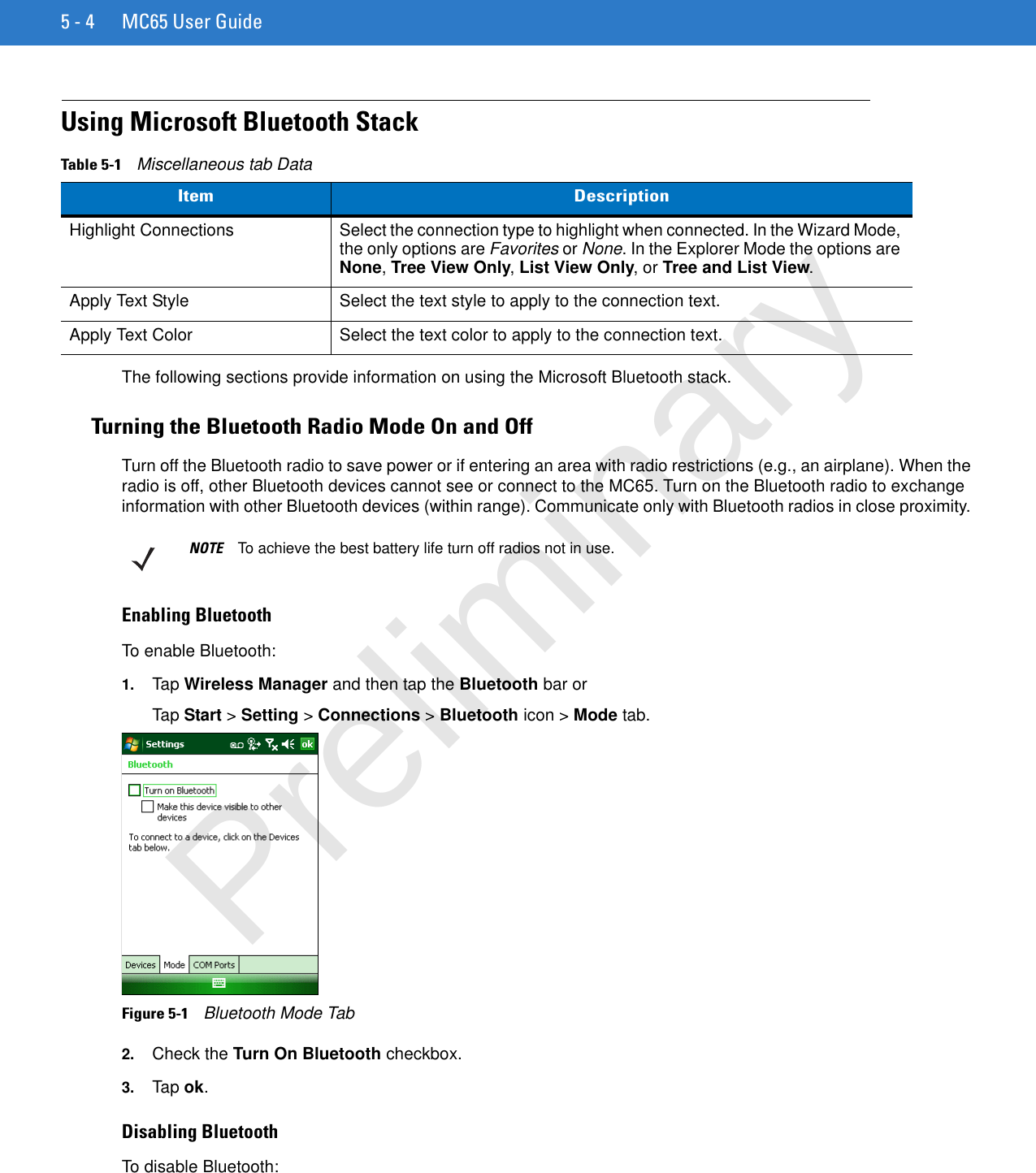 5 - 4 MC65 User GuideUsing Microsoft Bluetooth StackThe following sections provide information on using the Microsoft Bluetooth stack.Turning the Bluetooth Radio Mode On and OffTurn off the Bluetooth radio to save power or if entering an area with radio restrictions (e.g., an airplane). When the radio is off, other Bluetooth devices cannot see or connect to the MC65. Turn on the Bluetooth radio to exchange information with other Bluetooth devices (within range). Communicate only with Bluetooth radios in close proximity. Enabling BluetoothTo enable Bluetooth:1. Tap Wireless Manager and then tap the Bluetooth bar or Tap Start &gt; Setting &gt; Connections &gt; Bluetooth icon &gt; Mode tab.Figure 5-1    Bluetooth Mode Tab2. Check the Turn On Bluetooth checkbox.3. Tap ok.Disabling BluetoothTo disable Bluetooth:Table 5-1    Miscellaneous tab DataItem DescriptionHighlight Connections Select the connection type to highlight when connected. In the Wizard Mode, the only options are Favorites or None. In the Explorer Mode the options are None, Tree View Only, List View Only, or Tree and List View.Apply Text Style Select the text style to apply to the connection text.Apply Text Color Select the text color to apply to the connection text.NOTE To achieve the best battery life turn off radios not in use.Preliminary