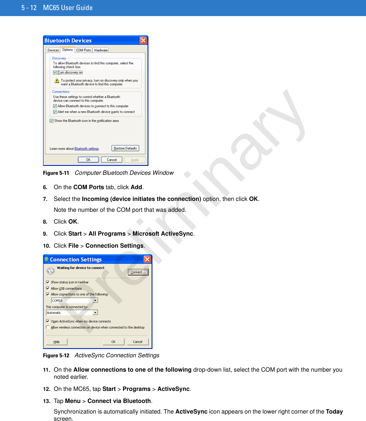 5 - 12 MC65 User GuideFigure 5-11    Computer Bluetooth Devices Window6. On the COM Ports tab, click Add.7. Select the Incoming (device initiates the connection) option, then click OK.Note the number of the COM port that was added.8. Click OK.9. Click Start &gt; All Programs &gt; Microsoft ActiveSync.10. Click File &gt; Connection Settings.Figure 5-12    ActiveSync Connection Settings11. On the Allow connections to one of the following drop-down list, select the COM port with the number you noted earlier.12. On the MC65, tap Start &gt; Programs &gt; ActiveSync.13. Ta p Menu &gt; Connect via Bluetooth.Synchronization is automatically initiated. The ActiveSync icon appears on the lower right corner of the Today screen.Preliminary