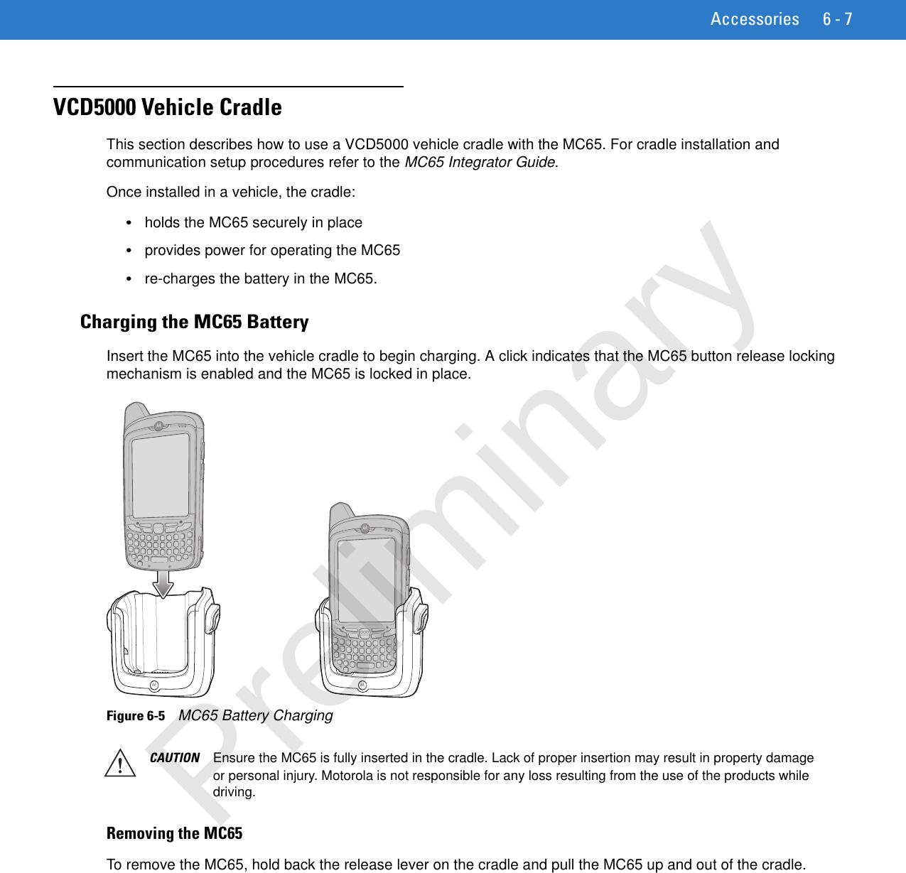 Accessories 6 - 7VCD5000 Vehicle CradleThis section describes how to use a VCD5000 vehicle cradle with the MC65. For cradle installation and communication setup procedures refer to the MC65 Integrator Guide.Once installed in a vehicle, the cradle:•holds the MC65 securely in place•provides power for operating the MC65•re-charges the battery in the MC65.Charging the MC65 BatteryInsert the MC65 into the vehicle cradle to begin charging. A click indicates that the MC65 button release locking mechanism is enabled and the MC65 is locked in place.Figure 6-5    MC65 Battery Charging Removing the MC65To remove the MC65, hold back the release lever on the cradle and pull the MC65 up and out of the cradle.CAUTION Ensure the MC65 is fully inserted in the cradle. Lack of proper insertion may result in property damage or personal injury. Motorola is not responsible for any loss resulting from the use of the products while driving. Preliminary