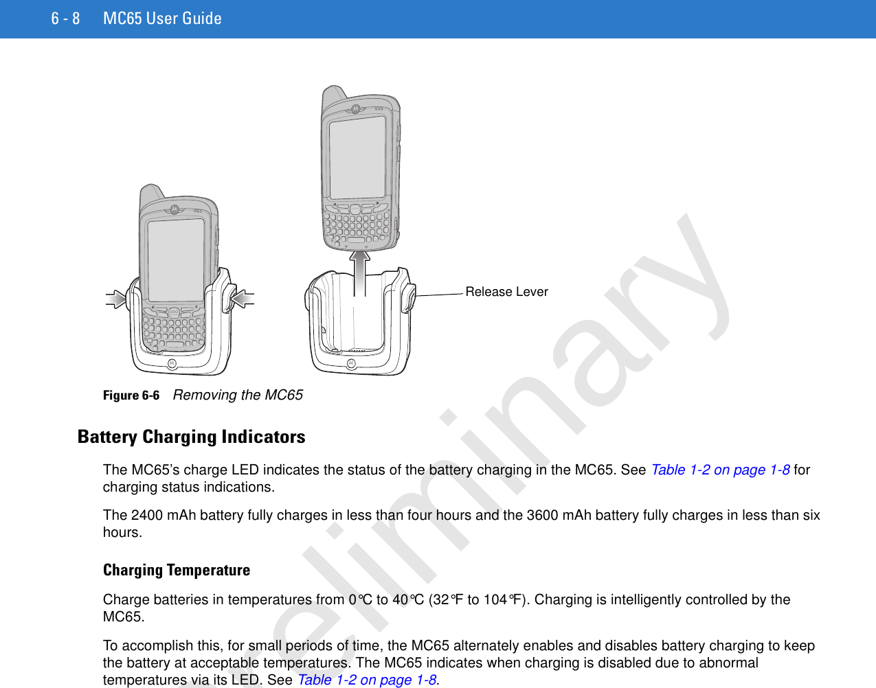 6 - 8 MC65 User GuideFigure 6-6    Removing the MC65Battery Charging IndicatorsThe MC65’s charge LED indicates the status of the battery charging in the MC65. See Table 1-2 on page 1-8 for charging status indications.The 2400 mAh battery fully charges in less than four hours and the 3600 mAh battery fully charges in less than six hours.Charging TemperatureCharge batteries in temperatures from 0°C to 40°C (32°F to 104°F). Charging is intelligently controlled by the MC65.To accomplish this, for small periods of time, the MC65 alternately enables and disables battery charging to keep the battery at acceptable temperatures. The MC65 indicates when charging is disabled due to abnormal temperatures via its LED. See Table 1-2 on page 1-8.Release LeverPreliminary