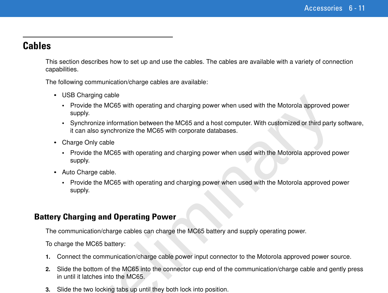 Accessories 6 - 11CablesThis section describes how to set up and use the cables. The cables are available with a variety of connection capabilities.The following communication/charge cables are available:•USB Charging cable•Provide the MC65 with operating and charging power when used with the Motorola approved power supply.•Synchronize information between the MC65 and a host computer. With customized or third party software, it can also synchronize the MC65 with corporate databases.•Charge Only cable•Provide the MC65 with operating and charging power when used with the Motorola approved power supply.•Auto Charge cable.•Provide the MC65 with operating and charging power when used with the Motorola approved power supply.Battery Charging and Operating PowerThe communication/charge cables can charge the MC65 battery and supply operating power.To charge the MC65 battery:1. Connect the communication/charge cable power input connector to the Motorola approved power source.2. Slide the bottom of the MC65 into the connector cup end of the communication/charge cable and gently press in until it latches into the MC65.3. Slide the two locking tabs up until they both lock into position.Preliminary