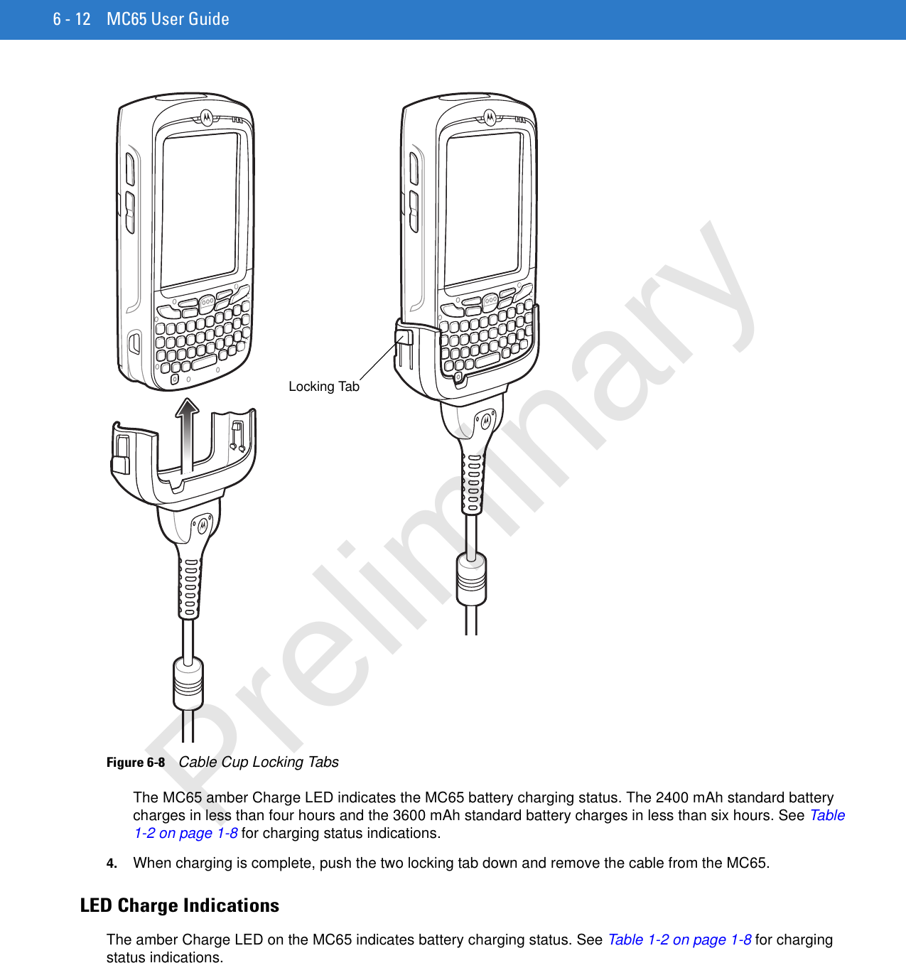 6 - 12 MC65 User GuideFigure 6-8    Cable Cup Locking TabsThe MC65 amber Charge LED indicates the MC65 battery charging status. The 2400 mAh standard battery charges in less than four hours and the 3600 mAh standard battery charges in less than six hours. See Table 1-2 on page 1-8 for charging status indications. 4. When charging is complete, push the two locking tab down and remove the cable from the MC65.LED Charge IndicationsThe amber Charge LED on the MC65 indicates battery charging status. See Table 1-2 on page 1-8 for charging status indications. Locking TabPreliminary
