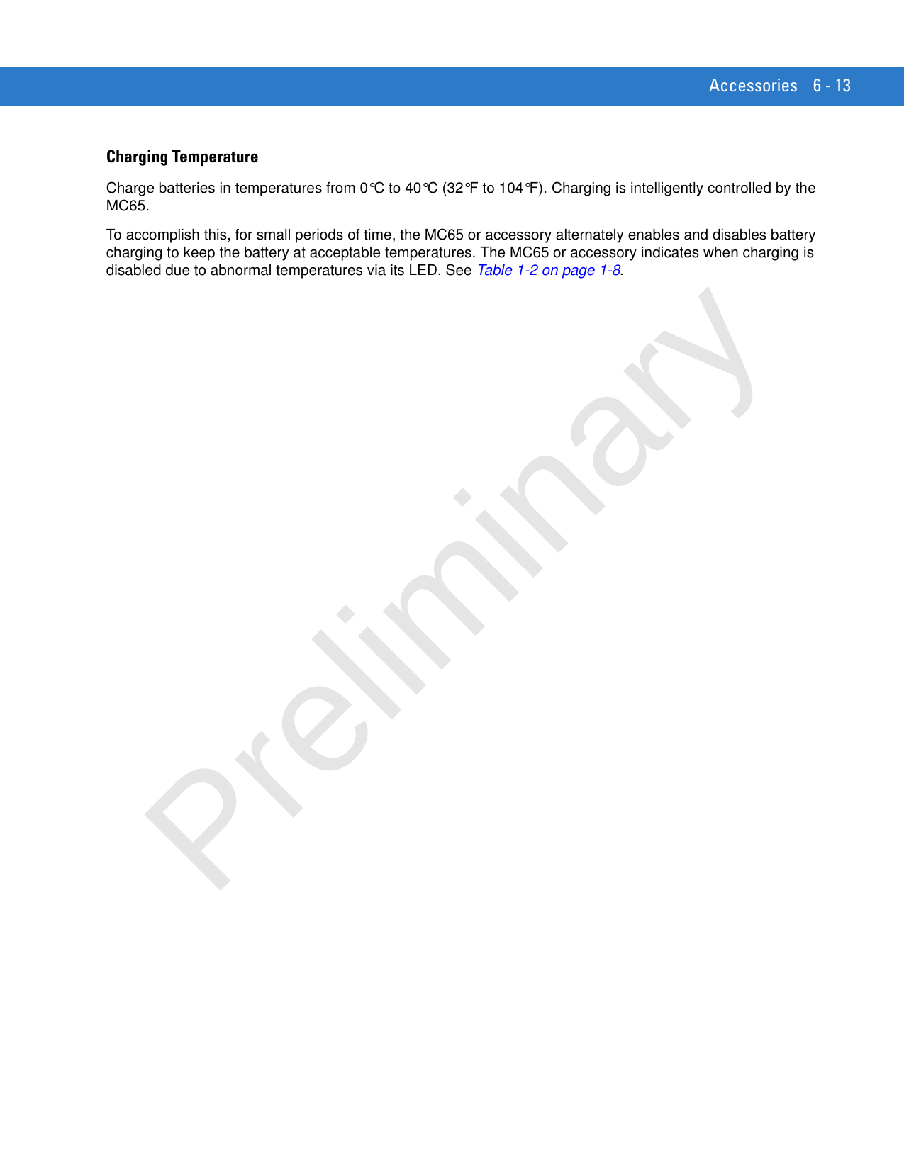 Accessories 6 - 13Charging TemperatureCharge batteries in temperatures from 0°C to 40°C (32°F to 104°F). Charging is intelligently controlled by the MC65.To accomplish this, for small periods of time, the MC65 or accessory alternately enables and disables battery charging to keep the battery at acceptable temperatures. The MC65 or accessory indicates when charging is disabled due to abnormal temperatures via its LED. See Table 1-2 on page 1-8.Preliminary
