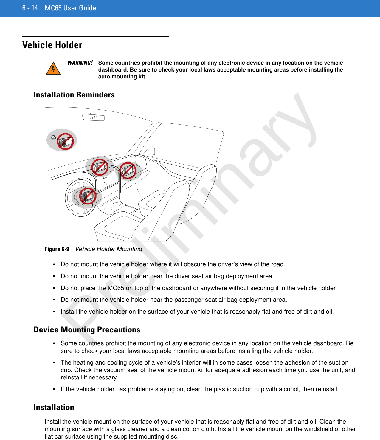 6 - 14 MC65 User GuideVehicle HolderInstallation RemindersFigure 6-9    Vehicle Holder Mounting•Do not mount the vehicle holder where it will obscure the driver’s view of the road.•Do not mount the vehicle holder near the driver seat air bag deployment area.•Do not place the MC65 on top of the dashboard or anywhere without securing it in the vehicle holder.•Do not mount the vehicle holder near the passenger seat air bag deployment area.•Install the vehicle holder on the surface of your vehicle that is reasonably flat and free of dirt and oil.Device Mounting Precautions•Some countries prohibit the mounting of any electronic device in any location on the vehicle dashboard. Be sure to check your local laws acceptable mounting areas before installing the vehicle holder.•The heating and cooling cycle of a vehicle’s interior will in some cases loosen the adhesion of the suction cup. Check the vacuum seal of the vehicle mount kit for adequate adhesion each time you use the unit, and reinstall if necessary.•If the vehicle holder has problems staying on, clean the plastic suction cup with alcohol, then reinstall.InstallationInstall the vehicle mount on the surface of your vehicle that is reasonably flat and free of dirt and oil. Clean the mounting surface with a glass cleaner and a clean cotton cloth. Install the vehicle mount on the windshield or other flat car surface using the supplied mounting disc.WARNING!Some countries prohibit the mounting of any electronic device in any location on the vehicle dashboard. Be sure to check your local laws acceptable mounting areas before installing the auto mounting kit.Preliminary