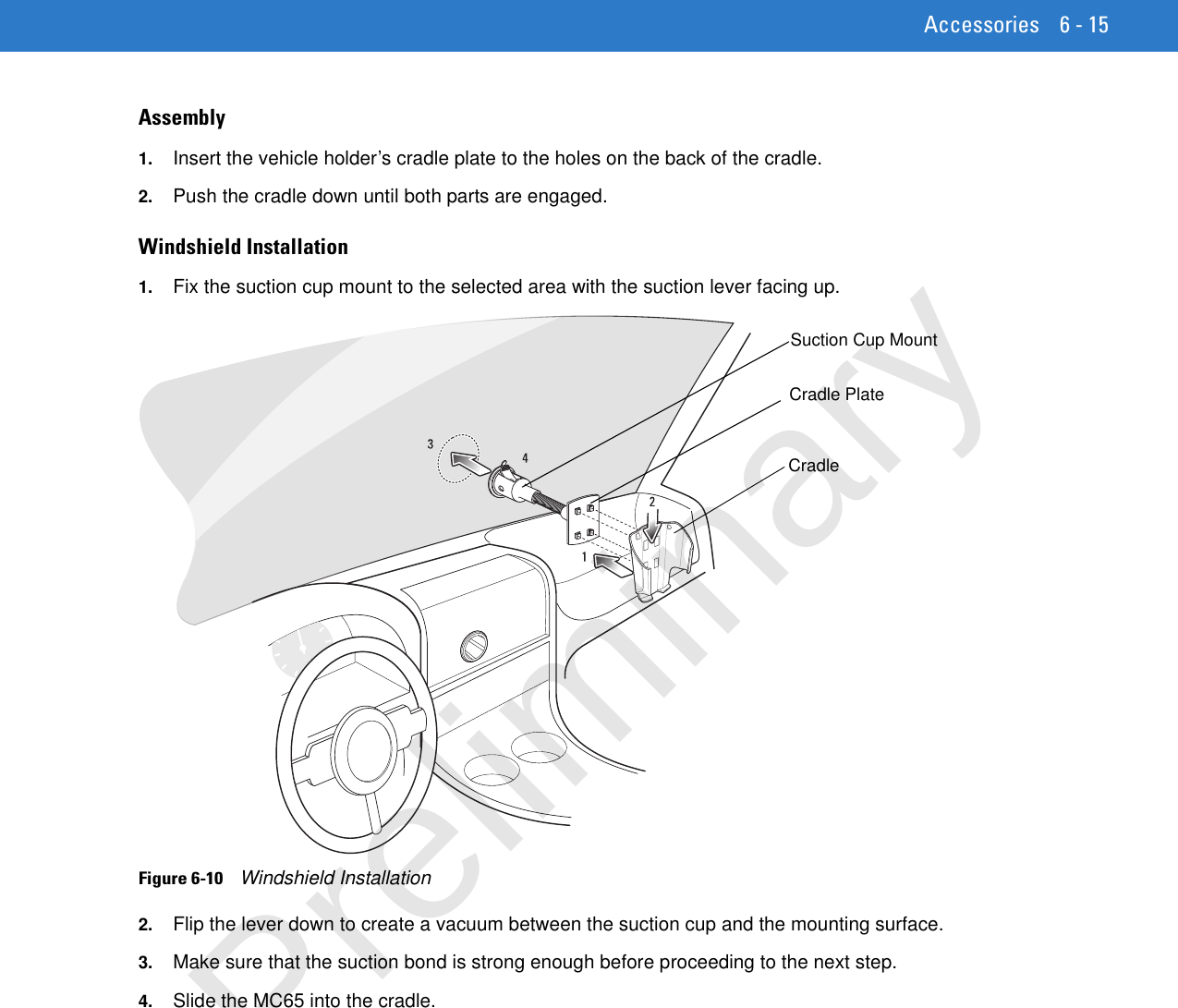 Accessories 6 - 15Assembly1. Insert the vehicle holder’s cradle plate to the holes on the back of the cradle.2. Push the cradle down until both parts are engaged.Windshield Installation1. Fix the suction cup mount to the selected area with the suction lever facing up.Figure 6-10    Windshield Installation2. Flip the lever down to create a vacuum between the suction cup and the mounting surface.3. Make sure that the suction bond is strong enough before proceeding to the next step.4. Slide the MC65 into the cradle.Cradle PlateCradleSuction Cup MountPreliminary