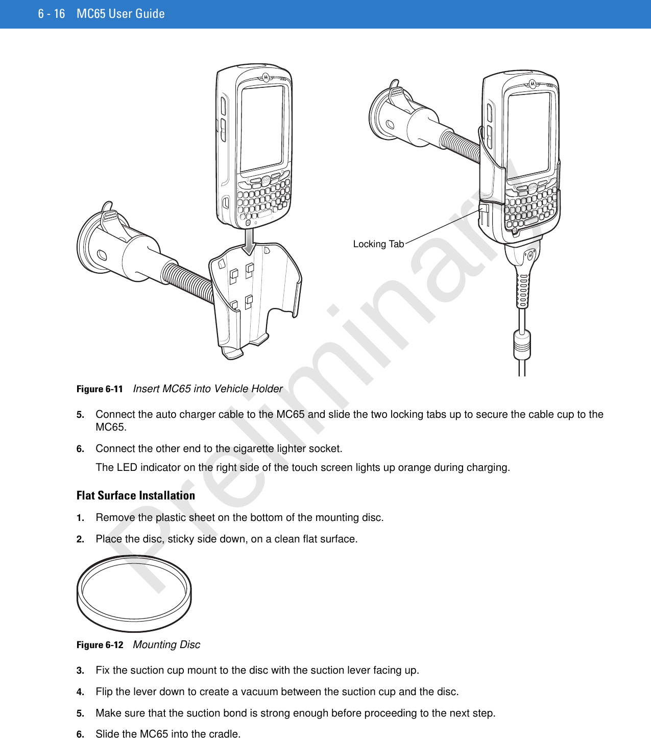 6 - 16 MC65 User GuideFigure 6-11    Insert MC65 into Vehicle Holder5. Connect the auto charger cable to the MC65 and slide the two locking tabs up to secure the cable cup to the MC65.6. Connect the other end to the cigarette lighter socket.The LED indicator on the right side of the touch screen lights up orange during charging.Flat Surface Installation1. Remove the plastic sheet on the bottom of the mounting disc.2. Place the disc, sticky side down, on a clean flat surface.Figure 6-12    Mounting Disc3. Fix the suction cup mount to the disc with the suction lever facing up.4. Flip the lever down to create a vacuum between the suction cup and the disc.5. Make sure that the suction bond is strong enough before proceeding to the next step.6. Slide the MC65 into the cradle.Locking TabPreliminary