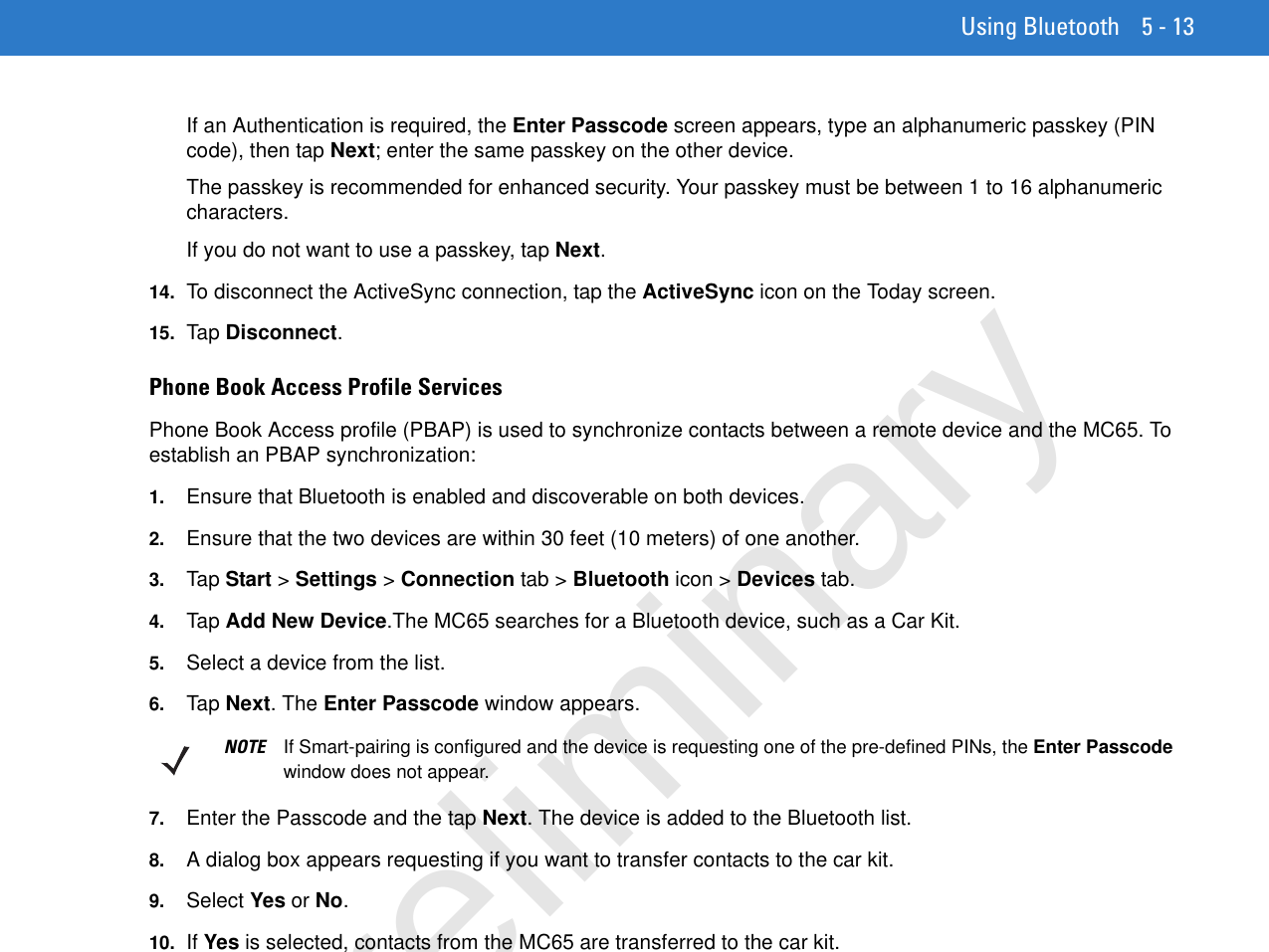 Using Bluetooth 5 - 13If an Authentication is required, the Enter Passcode screen appears, type an alphanumeric passkey (PIN code), then tap Next; enter the same passkey on the other device.The passkey is recommended for enhanced security. Your passkey must be between 1 to 16 alphanumeric characters.If you do not want to use a passkey, tap Next.14. To disconnect the ActiveSync connection, tap the ActiveSync icon on the Today screen.15. Ta p Disconnect.Phone Book Access Profile ServicesPhone Book Access profile (PBAP) is used to synchronize contacts between a remote device and the MC65. To establish an PBAP synchronization:1. Ensure that Bluetooth is enabled and discoverable on both devices.2. Ensure that the two devices are within 30 feet (10 meters) of one another.3. Tap  Start &gt; Settings &gt; Connection tab &gt; Bluetooth icon &gt; Devices tab.4. Tap  Add New Device.The MC65 searches for a Bluetooth device, such as a Car Kit.5. Select a device from the list.6. Tap  Next. The Enter Passcode window appears.7. Enter the Passcode and the tap Next. The device is added to the Bluetooth list.8. A dialog box appears requesting if you want to transfer contacts to the car kit.9. Select Yes or No.10. If Yes is selected, contacts from the MC65 are transferred to the car kit.NOTE If Smart-pairing is configured and the device is requesting one of the pre-defined PINs, the Enter Passcode window does not appear.Preliminary