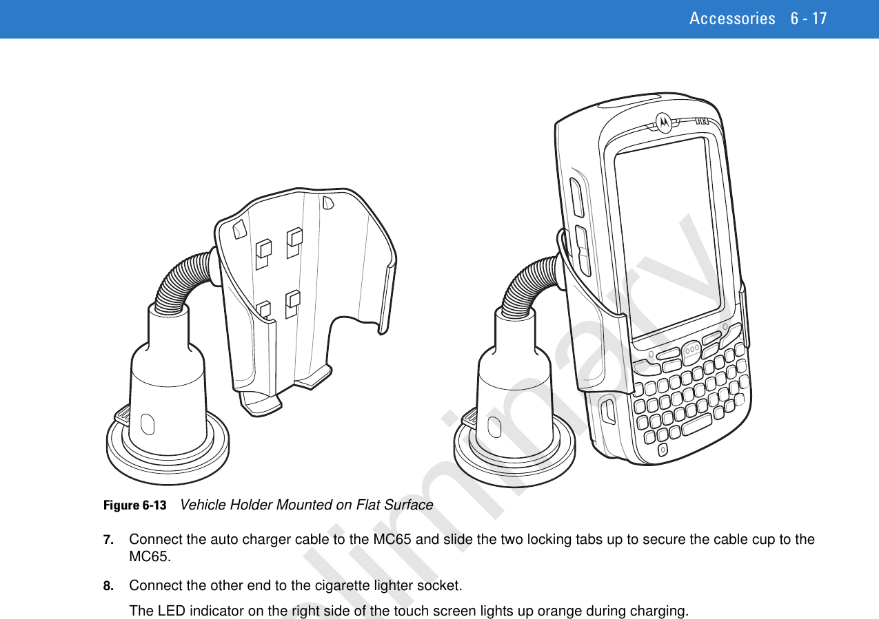 Accessories 6 - 17Figure 6-13    Vehicle Holder Mounted on Flat Surface7. Connect the auto charger cable to the MC65 and slide the two locking tabs up to secure the cable cup to the MC65.8. Connect the other end to the cigarette lighter socket.The LED indicator on the right side of the touch screen lights up orange during charging.Preliminary