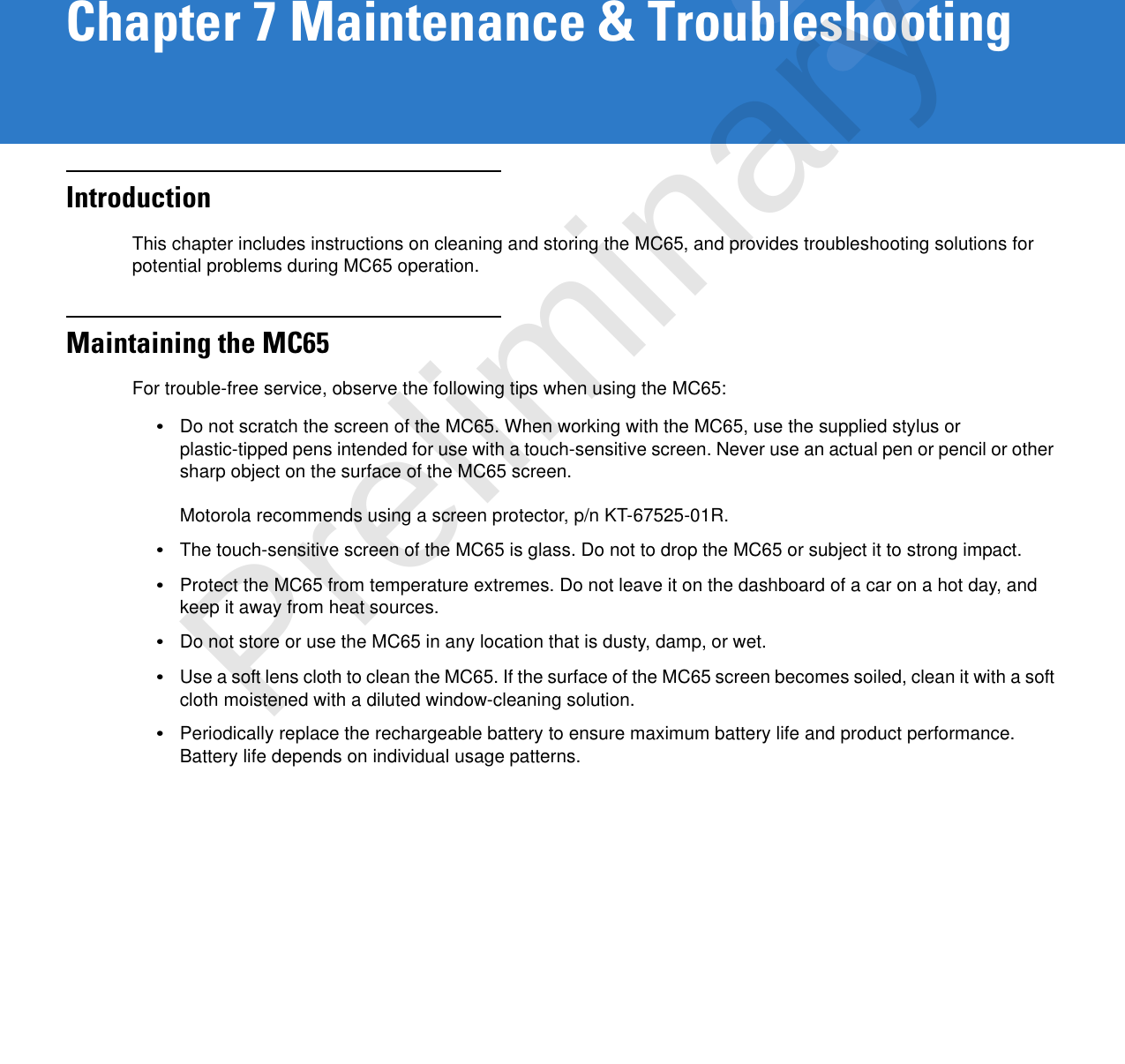 Chapter 7 Maintenance &amp; TroubleshootingIntroductionThis chapter includes instructions on cleaning and storing the MC65, and provides troubleshooting solutions for potential problems during MC65 operation.Maintaining the MC65For trouble-free service, observe the following tips when using the MC65:•Do not scratch the screen of the MC65. When working with the MC65, use the supplied stylus or plastic-tipped pens intended for use with a touch-sensitive screen. Never use an actual pen or pencil or other sharp object on the surface of the MC65 screen. Motorola recommends using a screen protector, p/n KT-67525-01R.•The touch-sensitive screen of the MC65 is glass. Do not to drop the MC65 or subject it to strong impact.•Protect the MC65 from temperature extremes. Do not leave it on the dashboard of a car on a hot day, and keep it away from heat sources.•Do not store or use the MC65 in any location that is dusty, damp, or wet.•Use a soft lens cloth to clean the MC65. If the surface of the MC65 screen becomes soiled, clean it with a soft cloth moistened with a diluted window-cleaning solution.•Periodically replace the rechargeable battery to ensure maximum battery life and product performance. Battery life depends on individual usage patterns.Preliminary