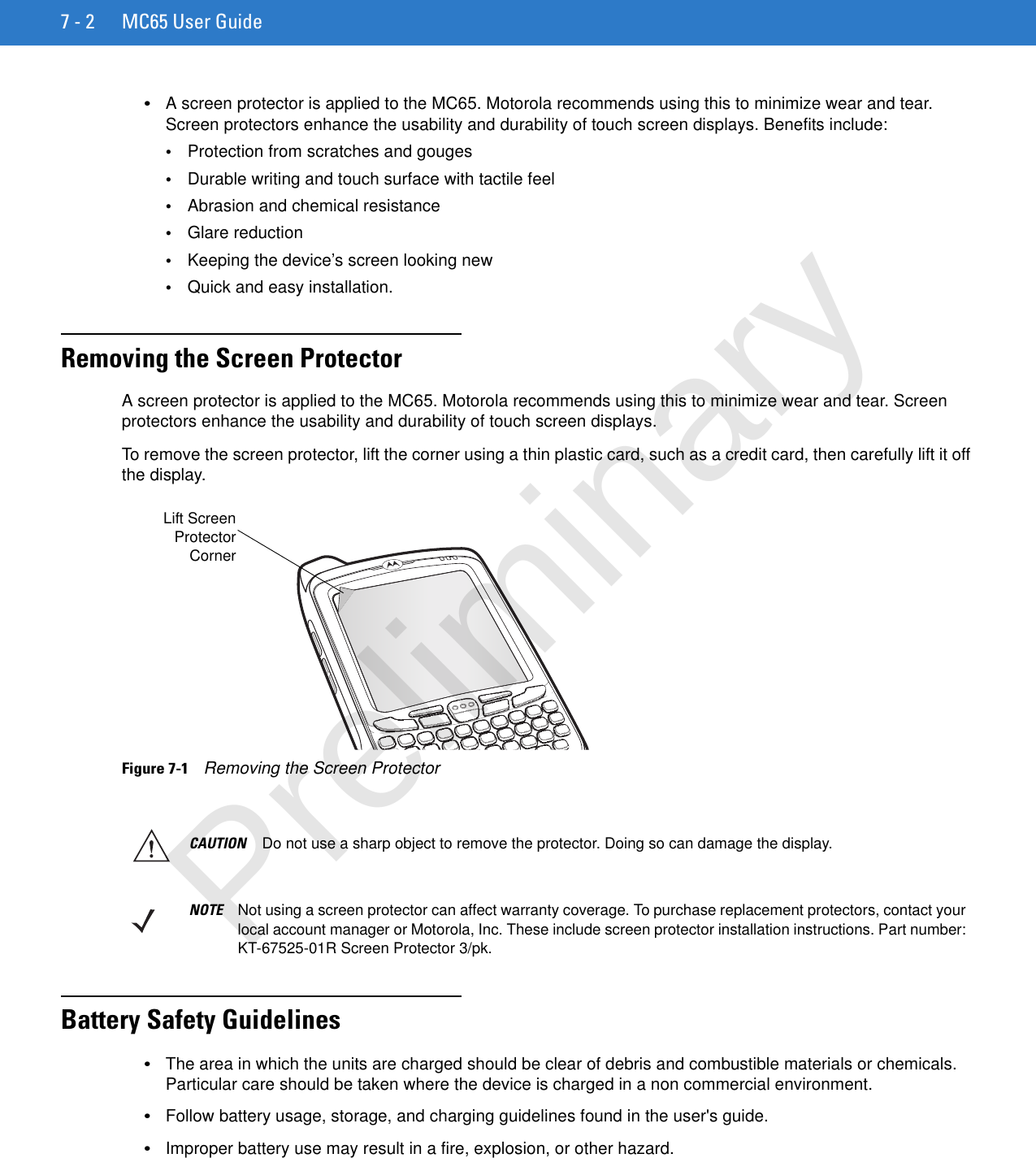 7 - 2 MC65 User Guide•A screen protector is applied to the MC65. Motorola recommends using this to minimize wear and tear. Screen protectors enhance the usability and durability of touch screen displays. Benefits include:•Protection from scratches and gouges•Durable writing and touch surface with tactile feel•Abrasion and chemical resistance•Glare reduction•Keeping the device’s screen looking new•Quick and easy installation.Removing the Screen ProtectorA screen protector is applied to the MC65. Motorola recommends using this to minimize wear and tear. Screen protectors enhance the usability and durability of touch screen displays.To remove the screen protector, lift the corner using a thin plastic card, such as a credit card, then carefully lift it off the display.Figure 7-1    Removing the Screen ProtectorBattery Safety Guidelines•The area in which the units are charged should be clear of debris and combustible materials or chemicals. Particular care should be taken where the device is charged in a non commercial environment.•Follow battery usage, storage, and charging guidelines found in the user&apos;s guide.•Improper battery use may result in a fire, explosion, or other hazard.Lift ScreenProtectorCornerCAUTION Do not use a sharp object to remove the protector. Doing so can damage the display.NOTE Not using a screen protector can affect warranty coverage. To purchase replacement protectors, contact your local account manager or Motorola, Inc. These include screen protector installation instructions. Part number: KT-67525-01R Screen Protector 3/pk.Preliminary