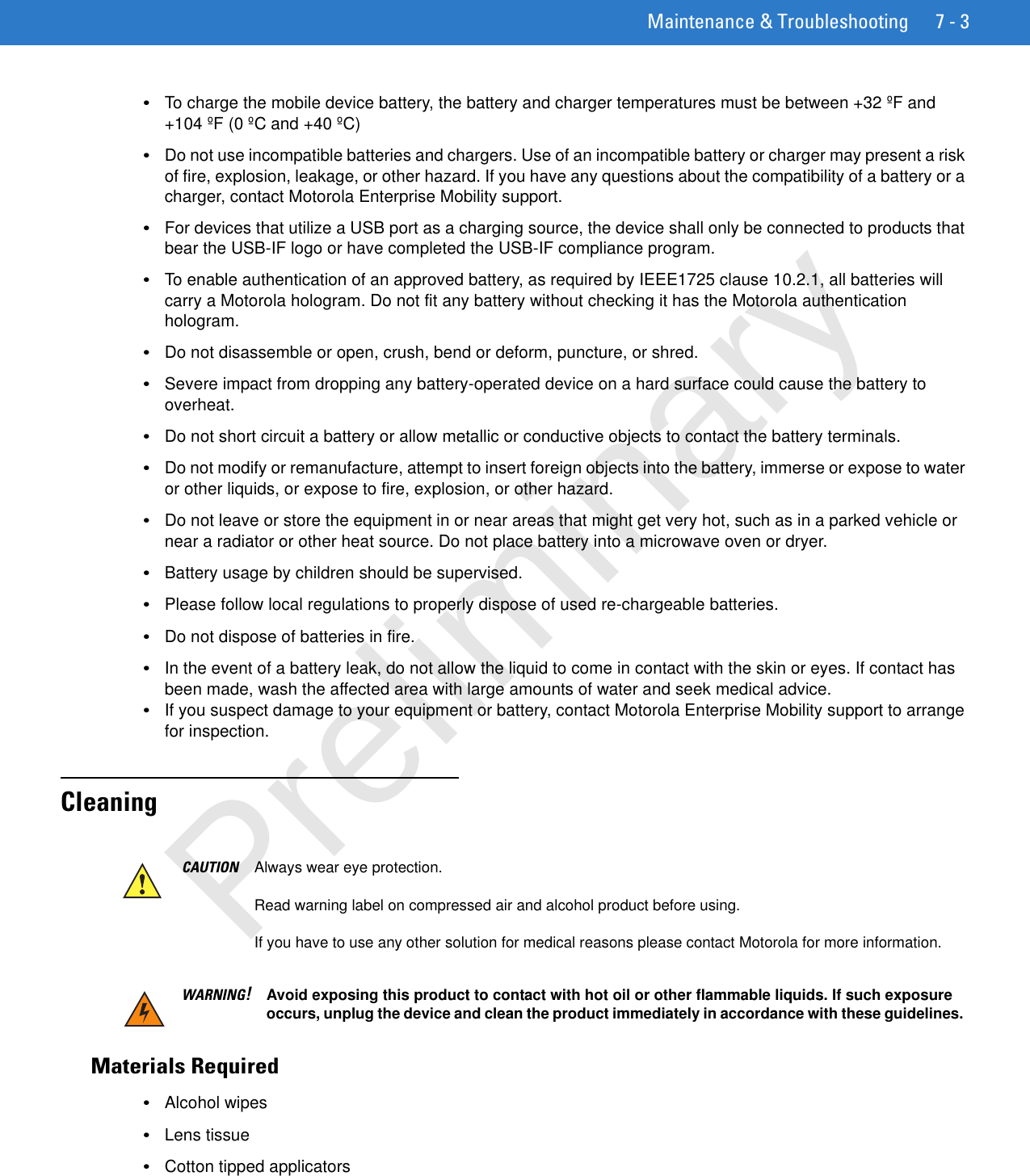 Maintenance &amp; Troubleshooting 7 - 3•To charge the mobile device battery, the battery and charger temperatures must be between +32 ºF and +104 ºF (0 ºC and +40 ºC)•Do not use incompatible batteries and chargers. Use of an incompatible battery or charger may present a risk of fire, explosion, leakage, or other hazard. If you have any questions about the compatibility of a battery or a charger, contact Motorola Enterprise Mobility support.•For devices that utilize a USB port as a charging source, the device shall only be connected to products that bear the USB-IF logo or have completed the USB-IF compliance program.•To enable authentication of an approved battery, as required by IEEE1725 clause 10.2.1, all batteries will carry a Motorola hologram. Do not fit any battery without checking it has the Motorola authentication hologram.•Do not disassemble or open, crush, bend or deform, puncture, or shred.•Severe impact from dropping any battery-operated device on a hard surface could cause the battery to overheat.•Do not short circuit a battery or allow metallic or conductive objects to contact the battery terminals.•Do not modify or remanufacture, attempt to insert foreign objects into the battery, immerse or expose to water or other liquids, or expose to fire, explosion, or other hazard.•Do not leave or store the equipment in or near areas that might get very hot, such as in a parked vehicle or near a radiator or other heat source. Do not place battery into a microwave oven or dryer.•Battery usage by children should be supervised.•Please follow local regulations to properly dispose of used re-chargeable batteries.•Do not dispose of batteries in fire.•In the event of a battery leak, do not allow the liquid to come in contact with the skin or eyes. If contact has been made, wash the affected area with large amounts of water and seek medical advice.•If you suspect damage to your equipment or battery, contact Motorola Enterprise Mobility support to arrange for inspection.CleaningMaterials Required•Alcohol wipes•Lens tissue•Cotton tipped applicatorsCAUTION Always wear eye protection.Read warning label on compressed air and alcohol product before using.If you have to use any other solution for medical reasons please contact Motorola for more information.WARNING!Avoid exposing this product to contact with hot oil or other flammable liquids. If such exposure occurs, unplug the device and clean the product immediately in accordance with these guidelines.Preliminary