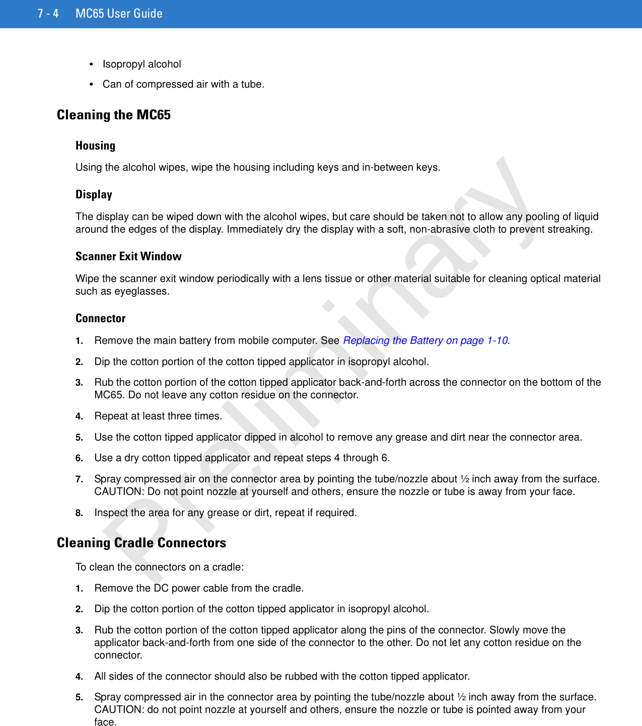 7 - 4 MC65 User Guide•Isopropyl alcohol•Can of compressed air with a tube.Cleaning the MC65HousingUsing the alcohol wipes, wipe the housing including keys and in-between keys.DisplayThe display can be wiped down with the alcohol wipes, but care should be taken not to allow any pooling of liquid around the edges of the display. Immediately dry the display with a soft, non-abrasive cloth to prevent streaking.Scanner Exit WindowWipe the scanner exit window periodically with a lens tissue or other material suitable for cleaning optical material such as eyeglasses.Connector1. Remove the main battery from mobile computer. See Replacing the Battery on page 1-10.2. Dip the cotton portion of the cotton tipped applicator in isopropyl alcohol.3. Rub the cotton portion of the cotton tipped applicator back-and-forth across the connector on the bottom of the MC65. Do not leave any cotton residue on the connector.4. Repeat at least three times.5. Use the cotton tipped applicator dipped in alcohol to remove any grease and dirt near the connector area.6. Use a dry cotton tipped applicator and repeat steps 4 through 6.7. Spray compressed air on the connector area by pointing the tube/nozzle about ½ inch away from the surface. CAUTION: Do not point nozzle at yourself and others, ensure the nozzle or tube is away from your face.8. Inspect the area for any grease or dirt, repeat if required.Cleaning Cradle ConnectorsTo clean the connectors on a cradle:1. Remove the DC power cable from the cradle.2. Dip the cotton portion of the cotton tipped applicator in isopropyl alcohol.3. Rub the cotton portion of the cotton tipped applicator along the pins of the connector. Slowly move the applicator back-and-forth from one side of the connector to the other. Do not let any cotton residue on the connector.4. All sides of the connector should also be rubbed with the cotton tipped applicator.5. Spray compressed air in the connector area by pointing the tube/nozzle about ½ inch away from the surface. CAUTION: do not point nozzle at yourself and others, ensure the nozzle or tube is pointed away from your face.Preliminary