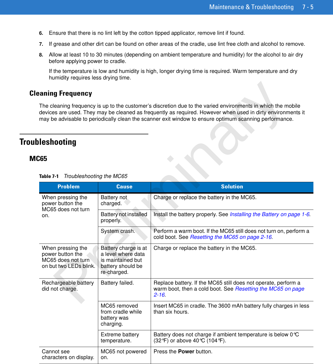 Maintenance &amp; Troubleshooting 7 - 56. Ensure that there is no lint left by the cotton tipped applicator, remove lint if found.7. If grease and other dirt can be found on other areas of the cradle, use lint free cloth and alcohol to remove.8. Allow at least 10 to 30 minutes (depending on ambient temperature and humidity) for the alcohol to air dry before applying power to cradle.If the temperature is low and humidity is high, longer drying time is required. Warm temperature and dry humidity requires less drying time.Cleaning FrequencyThe cleaning frequency is up to the customer’s discretion due to the varied environments in which the mobile devices are used. They may be cleaned as frequently as required. However when used in dirty environments it may be advisable to periodically clean the scanner exit window to ensure optimum scanning performance.TroubleshootingMC65Table 7-1    Troubleshooting the MC65Problem Cause SolutionWhen pressing the power button the MC65 does not turn on.Battery not charged. Charge or replace the battery in the MC65.Battery not installed properly. Install the battery properly. See Installing the Battery on page 1-6.System crash. Perform a warm boot. If the MC65 still does not turn on, perform a cold boot. See Resetting the MC65 on page 2-16.When pressing the power button the MC65 does not turn on but two LEDs blink.Battery charge is at a level where data is maintained but battery should be re-charged.Charge or replace the battery in the MC65.Rechargeable battery did not charge. Battery failed.  Replace battery. If the MC65 still does not operate, perform a warm boot, then a cold boot. See Resetting the MC65 on page 2-16.MC65 removed from cradle while battery was charging. Insert MC65 in cradle. The 3600 mAh battery fully charges in less than six hours. Extreme battery temperature. Battery does not charge if ambient temperature is below 0°C (32°F) or above 40°C (104°F).Cannot see characters on display. MC65 not powered on. Press the Power button.Preliminary