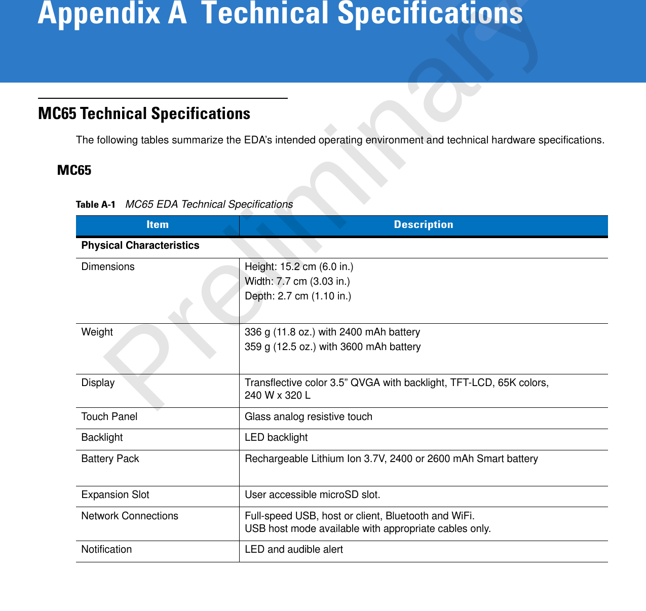 Appendix A  Technical SpecificationsMC65 Technical SpecificationsThe following tables summarize the EDA’s intended operating environment and technical hardware specifications.MC65Table A-1    MC65 EDA Technical SpecificationsItem DescriptionPhysical CharacteristicsDimensions Height: 15.2 cm (6.0 in.)Width: 7.7 cm (3.03 in.)Depth: 2.7 cm (1.10 in.)Weight 336 g (11.8 oz.) with 2400 mAh battery359 g (12.5 oz.) with 3600 mAh batteryDisplay Transflective color 3.5” QVGA with backlight, TFT-LCD, 65K colors, 240 W x 320 LTouch Panel Glass analog resistive touchBacklight LED backlightBattery Pack Rechargeable Lithium Ion 3.7V, 2400 or 2600 mAh Smart batteryExpansion Slot User accessible microSD slot.Network Connections Full-speed USB, host or client, Bluetooth and WiFi.USB host mode available with appropriate cables only.Notification LED and audible alertPreliminary