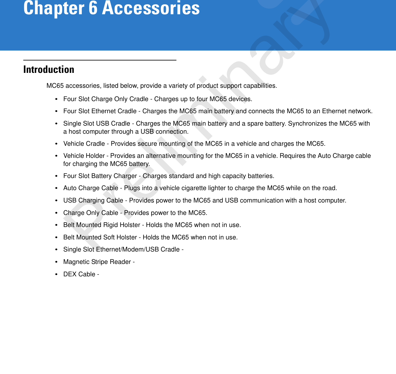 Chapter 6 AccessoriesIntroductionMC65 accessories, listed below, provide a variety of product support capabilities.•Four Slot Charge Only Cradle - Charges up to four MC65 devices.•Four Slot Ethernet Cradle - Charges the MC65 main battery and connects the MC65 to an Ethernet network.•Single Slot USB Cradle - Charges the MC65 main battery and a spare battery. Synchronizes the MC65 with a host computer through a USB connection.•Vehicle Cradle - Provides secure mounting of the MC65 in a vehicle and charges the MC65.•Vehicle Holder - Provides an alternative mounting for the MC65 in a vehicle. Requires the Auto Charge cable for charging the MC65 battery.•Four Slot Battery Charger - Charges standard and high capacity batteries.•Auto Charge Cable - Plugs into a vehicle cigarette lighter to charge the MC65 while on the road.•USB Charging Cable - Provides power to the MC65 and USB communication with a host computer.•Charge Only Cable - Provides power to the MC65.•Belt Mounted Rigid Holster - Holds the MC65 when not in use.•Belt Mounted Soft Holster - Holds the MC65 when not in use.•Single Slot Ethernet/Modem/USB Cradle - •Magnetic Stripe Reader - •DEX Cable - Preliminary