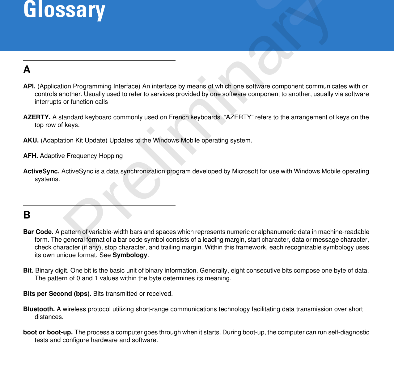 GlossaryAAPI. (Application Programming Interface) An interface by means of which one software component communicates with or controls another. Usually used to refer to services provided by one software component to another, usually via software interrupts or function callsAZERTY. A standard keyboard commonly used on French keyboards. “AZERTY” refers to the arrangement of keys on the top row of keys.AKU. (Adaptation Kit Update) Updates to the Windows Mobile operating system.AFH. Adaptive Frequency HoppingActiveSync. ActiveSync is a data synchronization program developed by Microsoft for use with Windows Mobile operating systems.BBar Code. A pattern of variable-width bars and spaces which represents numeric or alphanumeric data in machine-readable form. The general format of a bar code symbol consists of a leading margin, start character, data or message character, check character (if any), stop character, and trailing margin. Within this framework, each recognizable symbology uses its own unique format. See Symbology.Bit. Binary digit. One bit is the basic unit of binary information. Generally, eight consecutive bits compose one byte of data. The pattern of 0 and 1 values within the byte determines its meaning.Bits per Second (bps). Bits transmitted or received.Bluetooth. A wireless protocol utilizing short-range communications technology facilitating data transmission over short distances.boot or boot-up. The process a computer goes through when it starts. During boot-up, the computer can run self-diagnostic tests and configure hardware and software.Preliminary
