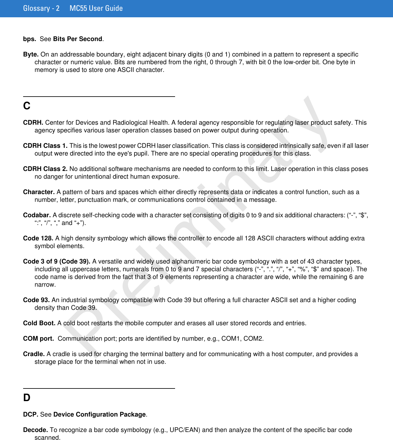 Glossary - 2 MC55 User Guidebps.  See Bits Per Second.Byte. On an addressable boundary, eight adjacent binary digits (0 and 1) combined in a pattern to represent a specific character or numeric value. Bits are numbered from the right, 0 through 7, with bit 0 the low-order bit. One byte in memory is used to store one ASCII character.CCDRH. Center for Devices and Radiological Health. A federal agency responsible for regulating laser product safety. This agency specifies various laser operation classes based on power output during operation.CDRH Class 1. This is the lowest power CDRH laser classification. This class is considered intrinsically safe, even if all laser output were directed into the eye&apos;s pupil. There are no special operating procedures for this class.CDRH Class 2. No additional software mechanisms are needed to conform to this limit. Laser operation in this class poses no danger for unintentional direct human exposure.Character. A pattern of bars and spaces which either directly represents data or indicates a control function, such as a number, letter, punctuation mark, or communications control contained in a message.Codabar. A discrete self-checking code with a character set consisting of digits 0 to 9 and six additional characters: (“-”, “$”, “:”, “/”, “,” and “+”).Code 128. A high density symbology which allows the controller to encode all 128 ASCII characters without adding extra symbol elements.Code 3 of 9 (Code 39). A versatile and widely used alphanumeric bar code symbology with a set of 43 character types, including all uppercase letters, numerals from 0 to 9 and 7 special characters (“-”, “.”, “/”, “+”, “%”, “$” and space). The code name is derived from the fact that 3 of 9 elements representing a character are wide, while the remaining 6 are narrow.Code 93. An industrial symbology compatible with Code 39 but offering a full character ASCII set and a higher coding density than Code 39.Cold Boot. A cold boot restarts the mobile computer and erases all user stored records and entries.COM port.  Communication port; ports are identified by number, e.g., COM1, COM2.Cradle. A cradle is used for charging the terminal battery and for communicating with a host computer, and provides a storage place for the terminal when not in use.DDCP. See Device Configuration Package.Decode. To recognize a bar code symbology (e.g., UPC/EAN) and then analyze the content of the specific bar code scanned.Preliminary