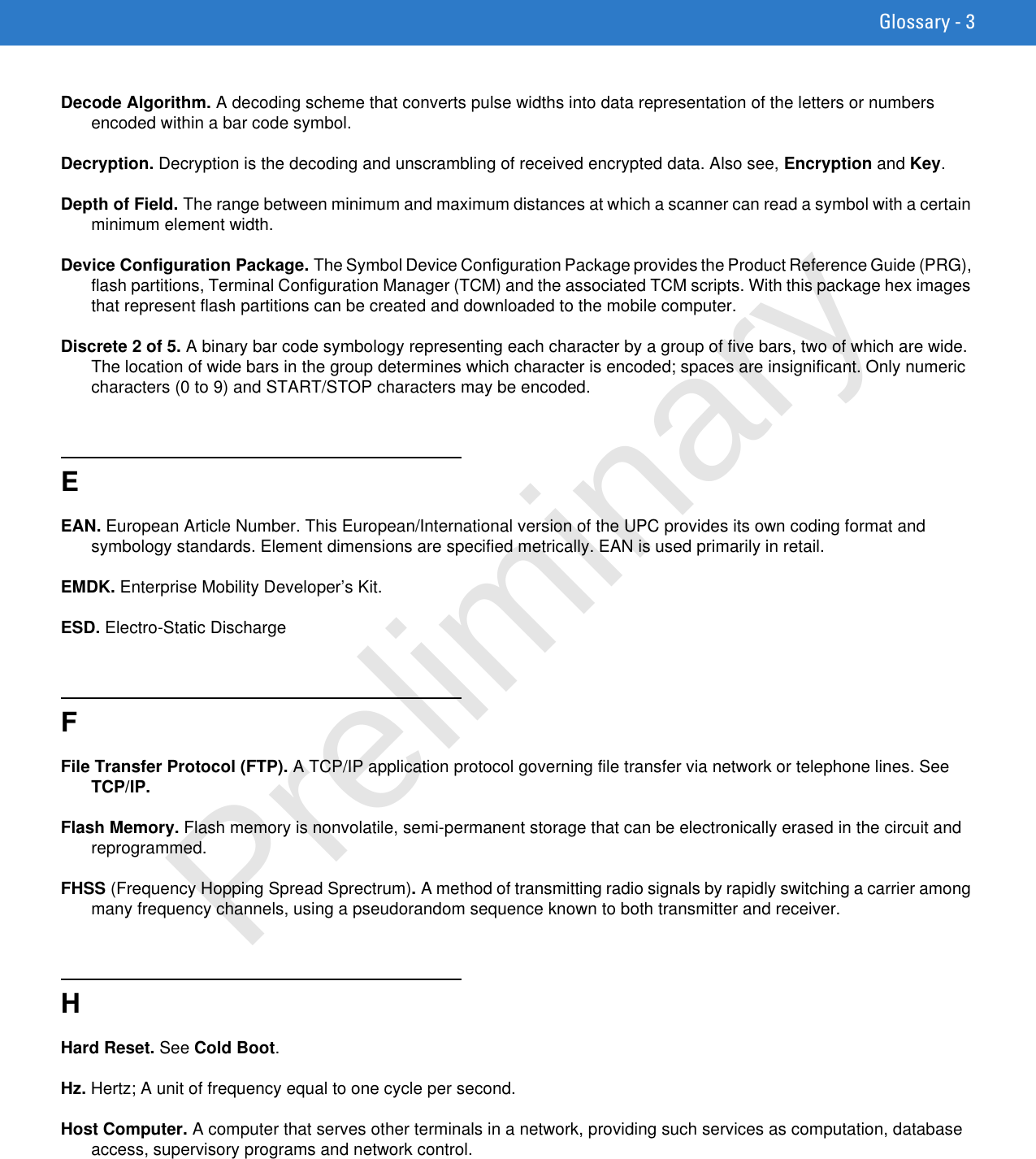 Glossary - 3Decode Algorithm. A decoding scheme that converts pulse widths into data representation of the letters or numbers encoded within a bar code symbol.Decryption. Decryption is the decoding and unscrambling of received encrypted data. Also see, Encryption and Key.Depth of Field. The range between minimum and maximum distances at which a scanner can read a symbol with a certain minimum element width.Device Configuration Package. The Symbol Device Configuration Package provides the Product Reference Guide (PRG), flash partitions, Terminal Configuration Manager (TCM) and the associated TCM scripts. With this package hex images that represent flash partitions can be created and downloaded to the mobile computer.Discrete 2 of 5. A binary bar code symbology representing each character by a group of five bars, two of which are wide. The location of wide bars in the group determines which character is encoded; spaces are insignificant. Only numeric characters (0 to 9) and START/STOP characters may be encoded.EEAN. European Article Number. This European/International version of the UPC provides its own coding format and symbology standards. Element dimensions are specified metrically. EAN is used primarily in retail.EMDK. Enterprise Mobility Developer’s Kit.ESD. Electro-Static DischargeFFile Transfer Protocol (FTP). A TCP/IP application protocol governing file transfer via network or telephone lines. See TCP/IP.Flash Memory. Flash memory is nonvolatile, semi-permanent storage that can be electronically erased in the circuit and reprogrammed.FHSS (Frequency Hopping Spread Sprectrum). A method of transmitting radio signals by rapidly switching a carrier among many frequency channels, using a pseudorandom sequence known to both transmitter and receiver.HHard Reset. See Cold Boot.Hz. Hertz; A unit of frequency equal to one cycle per second.Host Computer. A computer that serves other terminals in a network, providing such services as computation, database access, supervisory programs and network control.Preliminary