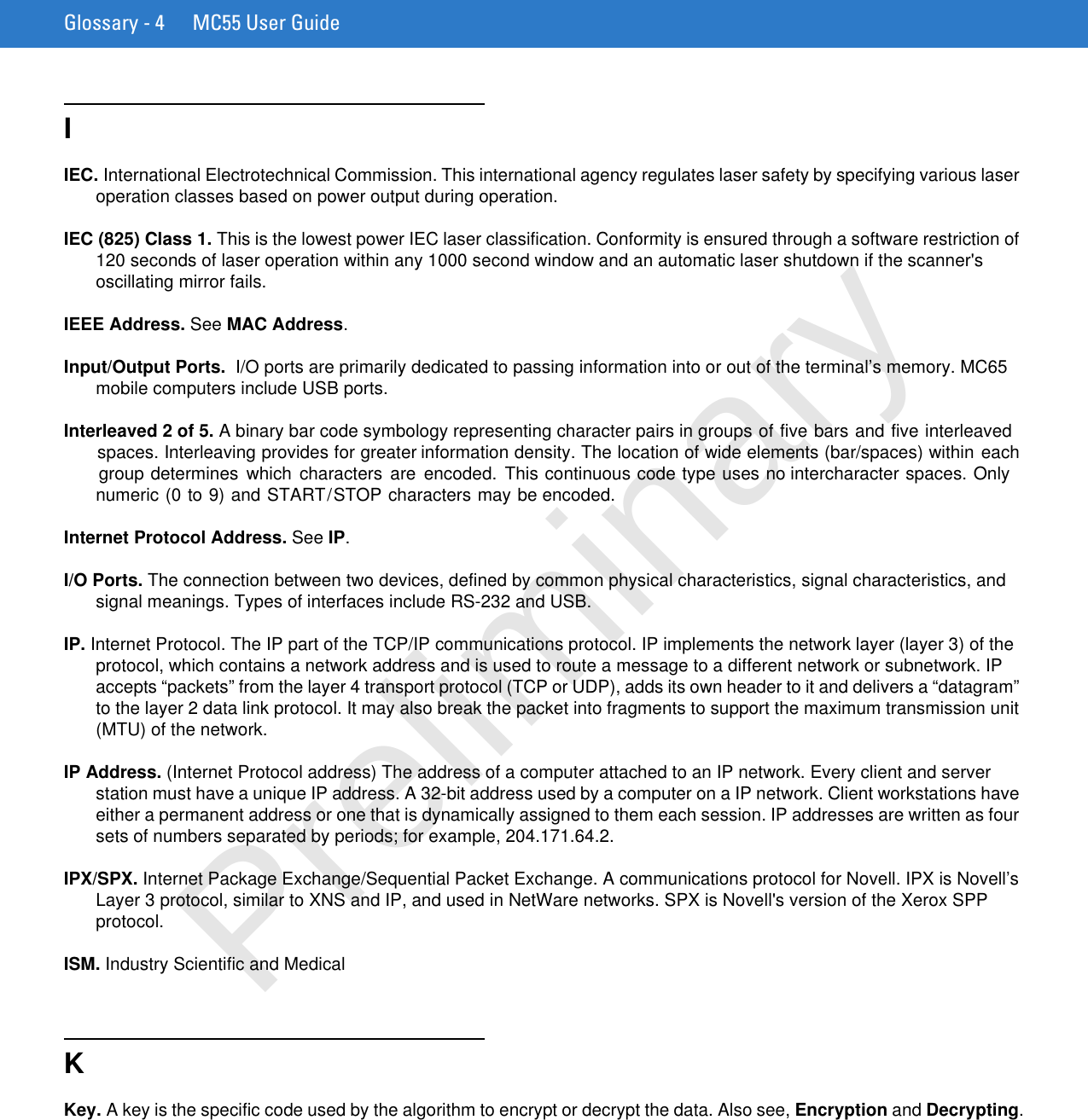 Glossary - 4 MC55 User GuideIIEC. International Electrotechnical Commission. This international agency regulates laser safety by specifying various laser operation classes based on power output during operation.IEC (825) Class 1. This is the lowest power IEC laser classification. Conformity is ensured through a software restriction of 120 seconds of laser operation within any 1000 second window and an automatic laser shutdown if the scanner&apos;s oscillating mirror fails.IEEE Address. See MAC Address.Input/Output Ports.  I/O ports are primarily dedicated to passing information into or out of the terminal’s memory. MC65 mobile computers include USB ports.Interleaved 2 of 5. A binary bar code symbology representing character pairs in groups of five bars and five interleaved spaces. Interleaving provides for greater information density. The location of wide elements (bar/spaces) within each group determines  which  characters  are encoded.  This continuous code type uses no intercharacter spaces. Only numeric (0 to 9) and START/STOP characters may be encoded.Internet Protocol Address. See IP.I/O Ports. The connection between two devices, defined by common physical characteristics, signal characteristics, and signal meanings. Types of interfaces include RS-232 and USB.IP. Internet Protocol. The IP part of the TCP/IP communications protocol. IP implements the network layer (layer 3) of the protocol, which contains a network address and is used to route a message to a different network or subnetwork. IP accepts “packets” from the layer 4 transport protocol (TCP or UDP), adds its own header to it and delivers a “datagram” to the layer 2 data link protocol. It may also break the packet into fragments to support the maximum transmission unit (MTU) of the network.IP Address. (Internet Protocol address) The address of a computer attached to an IP network. Every client and server station must have a unique IP address. A 32-bit address used by a computer on a IP network. Client workstations have either a permanent address or one that is dynamically assigned to them each session. IP addresses are written as four sets of numbers separated by periods; for example, 204.171.64.2.IPX/SPX. Internet Package Exchange/Sequential Packet Exchange. A communications protocol for Novell. IPX is Novell’s Layer 3 protocol, similar to XNS and IP, and used in NetWare networks. SPX is Novell&apos;s version of the Xerox SPP protocol.ISM. Industry Scientific and Medical KKey. A key is the specific code used by the algorithm to encrypt or decrypt the data. Also see, Encryption and Decrypting.Preliminary