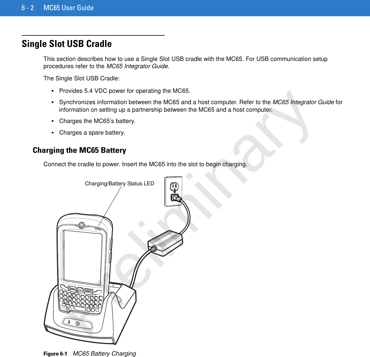 6 - 2 MC65 User GuideSingle Slot USB CradleThis section describes how to use a Single Slot USB cradle with the MC65. For USB communication setup procedures refer to the MC65 Integrator Guide.The Single Slot USB Cradle:•Provides 5.4 VDC power for operating the MC65.•Synchronizes information between the MC65 and a host computer. Refer to the MC65 Integrator Guide for information on setting up a partnership between the MC65 and a host computer.•Charges the MC65’s battery.•Charges a spare battery.Charging the MC65 BatteryConnect the cradle to power. Insert the MC65 into the slot to begin charging.Figure 6-1    MC65 Battery ChargingCharging/Battery Status LEDPreliminary