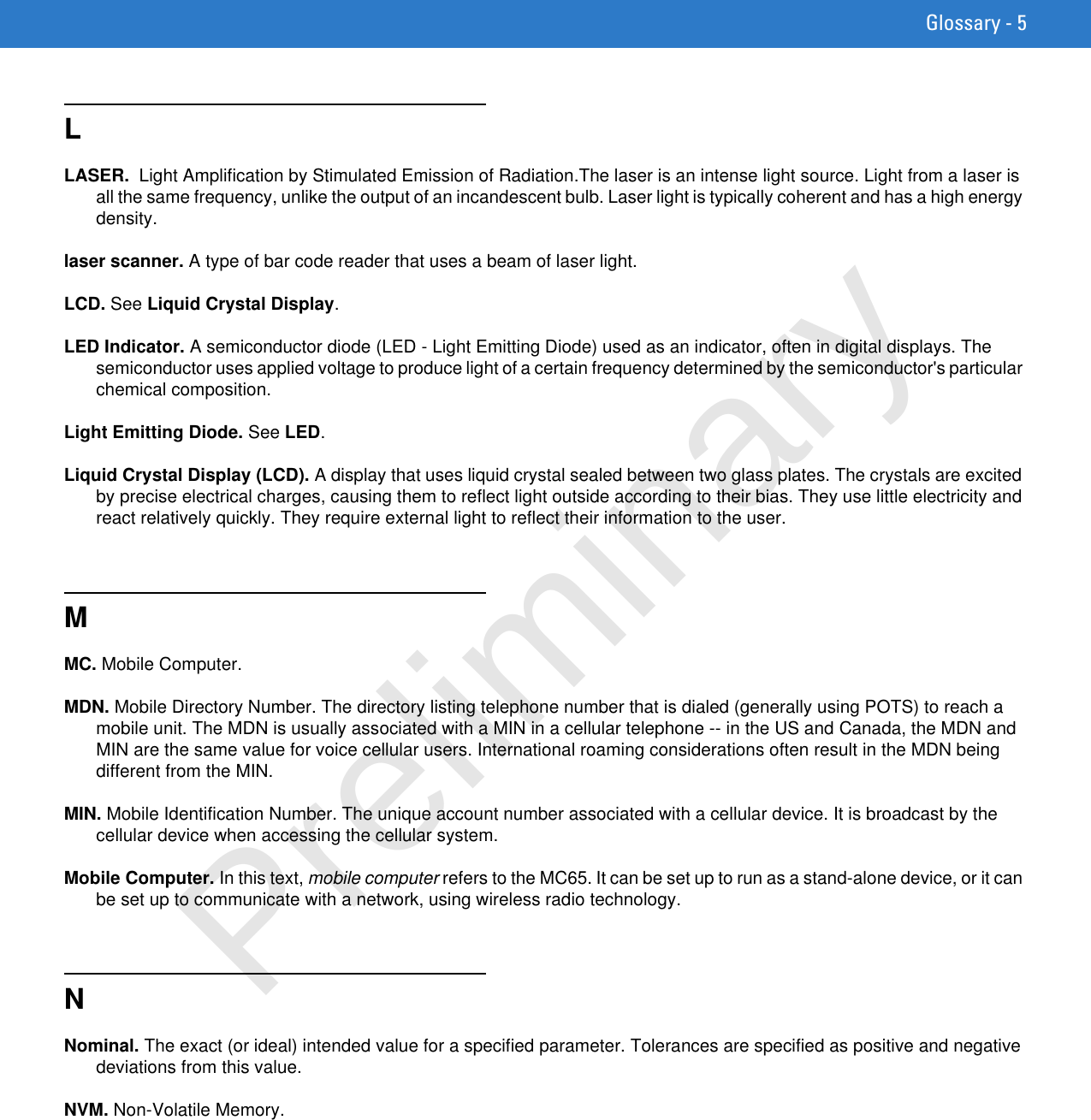 Glossary - 5LLASER.  Light Amplification by Stimulated Emission of Radiation.The laser is an intense light source. Light from a laser is all the same frequency, unlike the output of an incandescent bulb. Laser light is typically coherent and has a high energy density.laser scanner. A type of bar code reader that uses a beam of laser light.LCD. See Liquid Crystal Display.LED Indicator. A semiconductor diode (LED - Light Emitting Diode) used as an indicator, often in digital displays. The semiconductor uses applied voltage to produce light of a certain frequency determined by the semiconductor&apos;s particular chemical composition.Light Emitting Diode. See LED.Liquid Crystal Display (LCD). A display that uses liquid crystal sealed between two glass plates. The crystals are excited by precise electrical charges, causing them to reflect light outside according to their bias. They use little electricity and react relatively quickly. They require external light to reflect their information to the user.MMC. Mobile Computer.MDN. Mobile Directory Number. The directory listing telephone number that is dialed (generally using POTS) to reach a mobile unit. The MDN is usually associated with a MIN in a cellular telephone -- in the US and Canada, the MDN and MIN are the same value for voice cellular users. International roaming considerations often result in the MDN being different from the MIN.MIN. Mobile Identification Number. The unique account number associated with a cellular device. It is broadcast by the cellular device when accessing the cellular system.Mobile Computer. In this text, mobile computer refers to the MC65. It can be set up to run as a stand-alone device, or it can be set up to communicate with a network, using wireless radio technology.NNominal. The exact (or ideal) intended value for a specified parameter. Tolerances are specified as positive and negative deviations from this value.NVM. Non-Volatile Memory.Preliminary