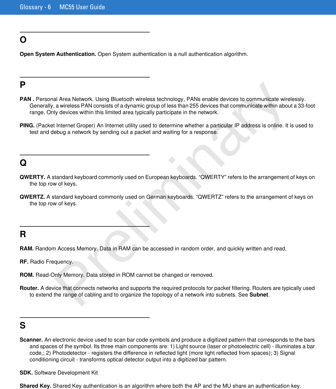 Glossary - 6 MC55 User GuideOOpen System Authentication. Open System authentication is a null authentication algorithm.PPAN . Personal Area Network. Using Bluetooth wireless technology, PANs enable devices to communicate wirelessly. Generally, a wireless PAN consists of a dynamic group of less than 255 devices that communicate within about a 33-foot range. Only devices within this limited area typically participate in the network.PING. (Packet Internet Groper) An Internet utility used to determine whether a particular IP address is online. It is used to test and debug a network by sending out a packet and waiting for a response.QQWERTY. A standard keyboard commonly used on European keyboards. “QWERTY” refers to the arrangement of keys on the top row of keys.QWERTZ. A standard keyboard commonly used on German keyboards. “QWERTZ” refers to the arrangement of keys on the top row of keys.RRAM. Random Access Memory. Data in RAM can be accessed in random order, and quickly written and read.RF. Radio Frequency.ROM. Read-Only Memory. Data stored in ROM cannot be changed or removed.Router. A device that connects networks and supports the required protocols for packet filtering. Routers are typically used to extend the range of cabling and to organize the topology of a network into subnets. See Subnet.SScanner. An electronic device used to scan bar code symbols and produce a digitized pattern that corresponds to the bars and spaces of the symbol. Its three main components are: 1) Light source (laser or photoelectric cell) - illuminates a bar code,; 2) Photodetector - registers the difference in reflected light (more light reflected from spaces); 3) Signal conditioning circuit - transforms optical detector output into a digitized bar pattern.SDK. Software Development KitShared Key. Shared Key authentication is an algorithm where both the AP and the MU share an authentication key.Preliminary