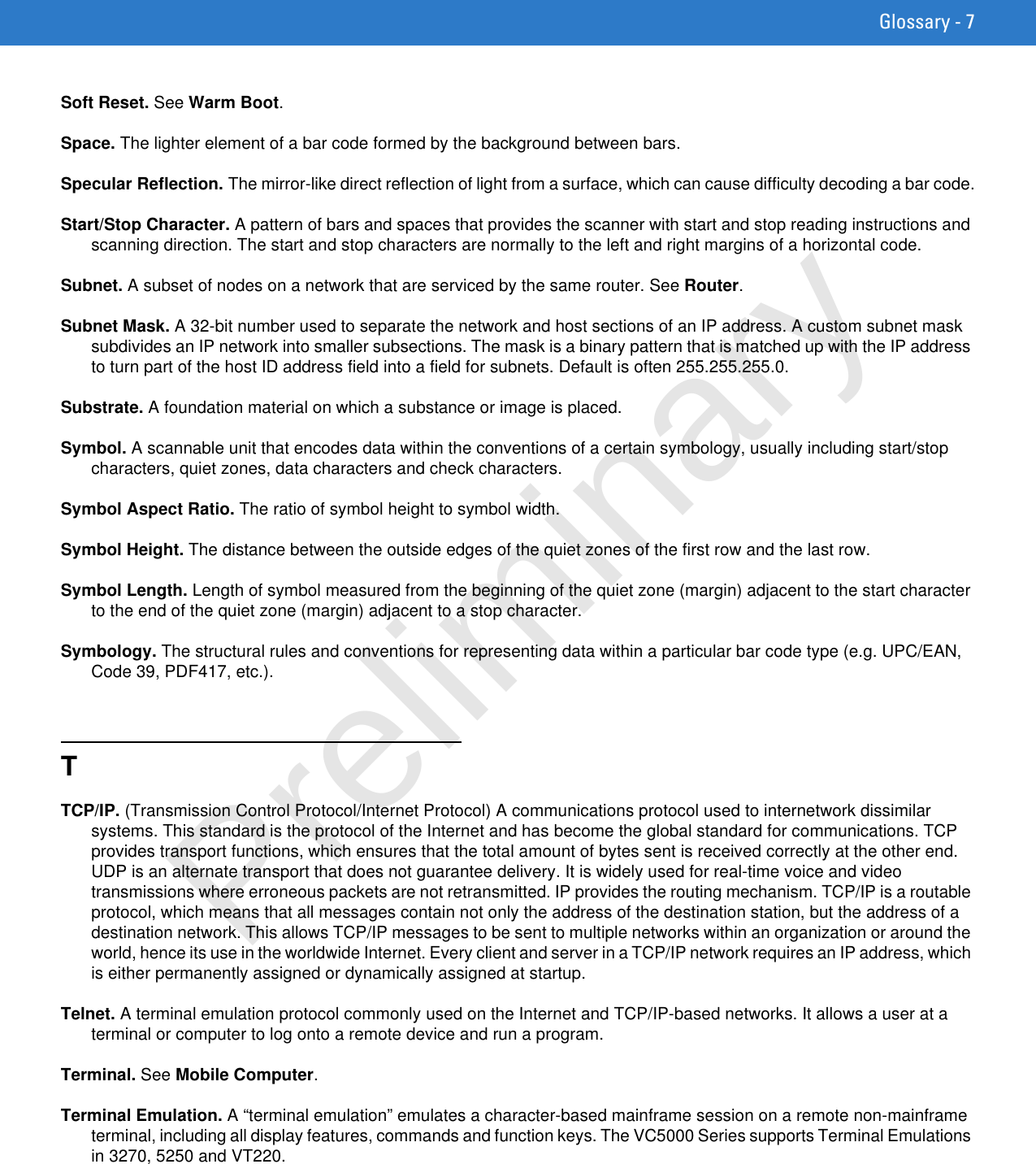 Glossary - 7Soft Reset. See Warm Boot.Space. The lighter element of a bar code formed by the background between bars.Specular Reflection. The mirror-like direct reflection of light from a surface, which can cause difficulty decoding a bar code.Start/Stop Character. A pattern of bars and spaces that provides the scanner with start and stop reading instructions and scanning direction. The start and stop characters are normally to the left and right margins of a horizontal code.Subnet. A subset of nodes on a network that are serviced by the same router. See Router.Subnet Mask. A 32-bit number used to separate the network and host sections of an IP address. A custom subnet mask subdivides an IP network into smaller subsections. The mask is a binary pattern that is matched up with the IP address to turn part of the host ID address field into a field for subnets. Default is often 255.255.255.0.Substrate. A foundation material on which a substance or image is placed.Symbol. A scannable unit that encodes data within the conventions of a certain symbology, usually including start/stop characters, quiet zones, data characters and check characters.Symbol Aspect Ratio. The ratio of symbol height to symbol width.Symbol Height. The distance between the outside edges of the quiet zones of the first row and the last row.Symbol Length. Length of symbol measured from the beginning of the quiet zone (margin) adjacent to the start character to the end of the quiet zone (margin) adjacent to a stop character.Symbology. The structural rules and conventions for representing data within a particular bar code type (e.g. UPC/EAN, Code 39, PDF417, etc.).TTCP/IP. (Transmission Control Protocol/Internet Protocol) A communications protocol used to internetwork dissimilar systems. This standard is the protocol of the Internet and has become the global standard for communications. TCP provides transport functions, which ensures that the total amount of bytes sent is received correctly at the other end. UDP is an alternate transport that does not guarantee delivery. It is widely used for real-time voice and video transmissions where erroneous packets are not retransmitted. IP provides the routing mechanism. TCP/IP is a routable protocol, which means that all messages contain not only the address of the destination station, but the address of a destination network. This allows TCP/IP messages to be sent to multiple networks within an organization or around the world, hence its use in the worldwide Internet. Every client and server in a TCP/IP network requires an IP address, which is either permanently assigned or dynamically assigned at startup.Telnet. A terminal emulation protocol commonly used on the Internet and TCP/IP-based networks. It allows a user at a terminal or computer to log onto a remote device and run a program.Terminal. See Mobile Computer.Terminal Emulation. A “terminal emulation” emulates a character-based mainframe session on a remote non-mainframe terminal, including all display features, commands and function keys. The VC5000 Series supports Terminal Emulations in 3270, 5250 and VT220.Preliminary