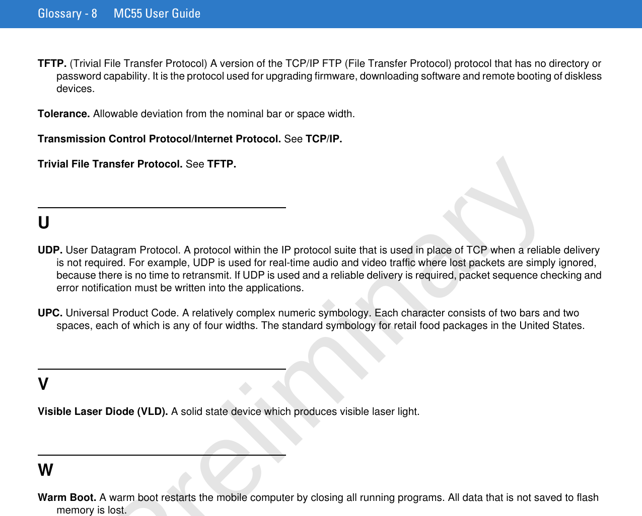 Glossary - 8 MC55 User GuideTFTP. (Trivial File Transfer Protocol) A version of the TCP/IP FTP (File Transfer Protocol) protocol that has no directory or password capability. It is the protocol used for upgrading firmware, downloading software and remote booting of diskless devices.Tolerance. Allowable deviation from the nominal bar or space width.Transmission Control Protocol/Internet Protocol. See TCP/IP.Trivial File Transfer Protocol. See TFTP.UUDP. User Datagram Protocol. A protocol within the IP protocol suite that is used in place of TCP when a reliable delivery is not required. For example, UDP is used for real-time audio and video traffic where lost packets are simply ignored, because there is no time to retransmit. If UDP is used and a reliable delivery is required, packet sequence checking and error notification must be written into the applications.UPC. Universal Product Code. A relatively complex numeric symbology. Each character consists of two bars and two spaces, each of which is any of four widths. The standard symbology for retail food packages in the United States.VVisible Laser Diode (VLD). A solid state device which produces visible laser light.WWarm Boot. A warm boot restarts the mobile computer by closing all running programs. All data that is not saved to flash memory is lost.Preliminary