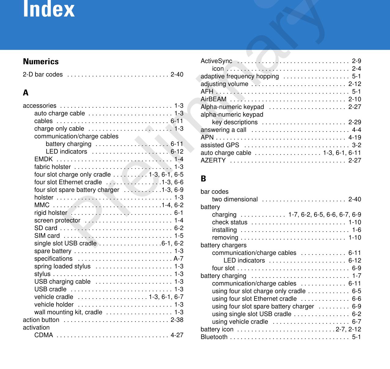 IndexNumerics2-D bar codes  . . . . . . . . . . . . . . . . . . . . . . . . . . . . . 2-40Aaccessories  . . . . . . . . . . . . . . . . . . . . . . . . . . . . . . . . 1-3auto charge cable  . . . . . . . . . . . . . . . . . . . . . . . . 1-3cables  . . . . . . . . . . . . . . . . . . . . . . . . . . . . . . . . 6-11charge only cable  . . . . . . . . . . . . . . . . . . . . . . . . 1-3communication/charge cablesbattery charging  . . . . . . . . . . . . . . . . . . . . . 6-11LED indicators   . . . . . . . . . . . . . . . . . . . . . . 6-12EMDK  . . . . . . . . . . . . . . . . . . . . . . . . . . . . . . . . . 1-4fabric holster  . . . . . . . . . . . . . . . . . . . . . . . . . . . . 1-3four slot charge only cradle . . . . . . . . . . 1-3, 6-1, 6-5four slot Ethernet cradle  . . . . . . . . . . . . . . . .1-3, 6-6four slot spare battery charger   . . . . . . . . . . .1-3, 6-9holster  . . . . . . . . . . . . . . . . . . . . . . . . . . . . . . . . . 1-3MMC  . . . . . . . . . . . . . . . . . . . . . . . . . . . . . . .1-4, 6-2rigid holster  . . . . . . . . . . . . . . . . . . . . . . . . . . . . . 6-1screen protector   . . . . . . . . . . . . . . . . . . . . . . . . . 1-4SD card  . . . . . . . . . . . . . . . . . . . . . . . . . . . . . . . . 6-2SIM card  . . . . . . . . . . . . . . . . . . . . . . . . . . . . . . .  1-5single slot USB cradle . . . . . . . . . . . . . . . . . .6-1, 6-2spare battery  . . . . . . . . . . . . . . . . . . . . . . . . . . . . 1-3specifications   . . . . . . . . . . . . . . . . . . . . . . . . . . . A-7spring loaded stylus   . . . . . . . . . . . . . . . . . . . . . . 1-3stylus . . . . . . . . . . . . . . . . . . . . . . . . . . . . . . . . . . 1-3USB charging cable   . . . . . . . . . . . . . . . . . . . . . . 1-3USB cradle  . . . . . . . . . . . . . . . . . . . . . . . . . . . . . 1-3vehicle cradle   . . . . . . . . . . . . . . . . . . . . 1-3, 6-1, 6-7vehicle holder  . . . . . . . . . . . . . . . . . . . . . . . . . . . 1-3wall mounting kit, cradle  . . . . . . . . . . . . . . . . . . . 1-3action button  . . . . . . . . . . . . . . . . . . . . . . . . . . . . . . 2-38activationCDMA  . . . . . . . . . . . . . . . . . . . . . . . . . . . . . . . . 4-27ActiveSync   . . . . . . . . . . . . . . . . . . . . . . . . . . . . . . . .  2-9icon  . . . . . . . . . . . . . . . . . . . . . . . . . . . . . . . . . . .  2-4adaptive frequency hopping  . . . . . . . . . . . . . . . . . . .  5-1adjusting volume  . . . . . . . . . . . . . . . . . . . . . . . . . . .  2-12AFH . . . . . . . . . . . . . . . . . . . . . . . . . . . . . . . . . . . . . .  5-1AirBEAM  . . . . . . . . . . . . . . . . . . . . . . . . . . . . . . . . .  2-10Alpha-numeric keypad   . . . . . . . . . . . . . . . . . . . . . .  2-27alpha-numeric keypadkey descriptions  . . . . . . . . . . . . . . . . . . . . . . . .  2-29answering a call   . . . . . . . . . . . . . . . . . . . . . . . . . . . .  4-4APN . . . . . . . . . . . . . . . . . . . . . . . . . . . . . . . . . . . . .  4-19assisted GPS   . . . . . . . . . . . . . . . . . . . . . . . . . . . . . .  3-2auto charge cable  . . . . . . . . . . . . . . . . . . . 1-3, 6-1, 6-11AZERTY  . . . . . . . . . . . . . . . . . . . . . . . . . . . . . . . . .  2-27Bbar codestwo dimensional  . . . . . . . . . . . . . . . . . . . . . . . .  2-40batterycharging  . . . . . . . . . . . . .  1-7, 6-2, 6-5, 6-6, 6-7, 6-9check status  . . . . . . . . . . . . . . . . . . . . . . . . . . .  1-10installing  . . . . . . . . . . . . . . . . . . . . . . . . . . . . . . .  1-6removing . . . . . . . . . . . . . . . . . . . . . . . . . . . . . .  1-10battery chargerscommunication/charge cables   . . . . . . . . . . . . .  6-11LED indicators  . . . . . . . . . . . . . . . . . . . . . .  6-12four slot . . . . . . . . . . . . . . . . . . . . . . . . . . . . . . . .  6-9battery charging   . . . . . . . . . . . . . . . . . . . . . . . . . . . .  1-7communication/charge cables   . . . . . . . . . . . . .  6-11using four slot charge only cradle . . . . . . . . . . . .  6-5using four slot Ethernet cradle  . . . . . . . . . . . . . .  6-6using four slot spare battery charger   . . . . . . . . .  6-9using single slot USB cradle . . . . . . . . . . . . . . . .  6-2using vehicle cradle   . . . . . . . . . . . . . . . . . . . . . .  6-7battery icon  . . . . . . . . . . . . . . . . . . . . . . . . . . . . 2-7, 2-12Bluetooth . . . . . . . . . . . . . . . . . . . . . . . . . . . . . . . . . .  5-1Preliminary