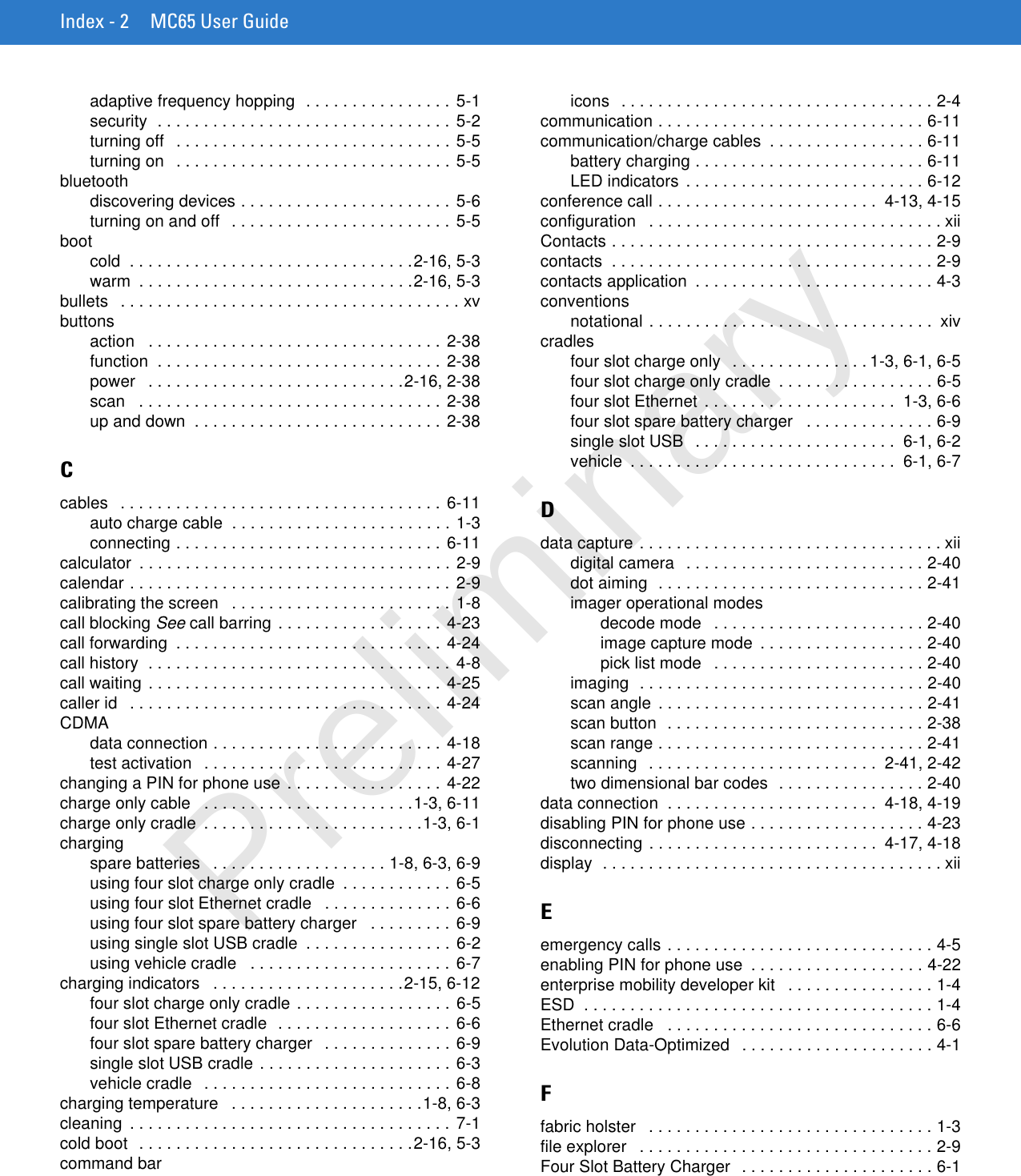 Index - 2 MC65 User Guideadaptive frequency hopping  . . . . . . . . . . . . . . . . 5-1security  . . . . . . . . . . . . . . . . . . . . . . . . . . . . . . . .  5-2turning off   . . . . . . . . . . . . . . . . . . . . . . . . . . . . . . 5-5turning on   . . . . . . . . . . . . . . . . . . . . . . . . . . . . . . 5-5bluetoothdiscovering devices . . . . . . . . . . . . . . . . . . . . . . . 5-6turning on and off   . . . . . . . . . . . . . . . . . . . . . . . . 5-5bootcold  . . . . . . . . . . . . . . . . . . . . . . . . . . . . . . .2-16, 5-3warm  . . . . . . . . . . . . . . . . . . . . . . . . . . . . . .2-16, 5-3bullets   . . . . . . . . . . . . . . . . . . . . . . . . . . . . . . . . . . . . . xvbuttonsaction   . . . . . . . . . . . . . . . . . . . . . . . . . . . . . . . . 2-38function  . . . . . . . . . . . . . . . . . . . . . . . . . . . . . . . 2-38power   . . . . . . . . . . . . . . . . . . . . . . . . . . . .2-16, 2-38scan   . . . . . . . . . . . . . . . . . . . . . . . . . . . . . . . . . 2-38up and down  . . . . . . . . . . . . . . . . . . . . . . . . . . . 2-38Ccables   . . . . . . . . . . . . . . . . . . . . . . . . . . . . . . . . . . . 6-11auto charge cable  . . . . . . . . . . . . . . . . . . . . . . . . 1-3connecting . . . . . . . . . . . . . . . . . . . . . . . . . . . . . 6-11calculator  . . . . . . . . . . . . . . . . . . . . . . . . . . . . . . . . . . 2-9calendar . . . . . . . . . . . . . . . . . . . . . . . . . . . . . . . . . . . 2-9calibrating the screen   . . . . . . . . . . . . . . . . . . . . . . . . 1-8call blocking See call barring . . . . . . . . . . . . . . . . . . 4-23call forwarding  . . . . . . . . . . . . . . . . . . . . . . . . . . . . . 4-24call history  . . . . . . . . . . . . . . . . . . . . . . . . . . . . . . . . . 4-8call waiting . . . . . . . . . . . . . . . . . . . . . . . . . . . . . . . . 4-25caller id   . . . . . . . . . . . . . . . . . . . . . . . . . . . . . . . . . .  4-24CDMAdata connection . . . . . . . . . . . . . . . . . . . . . . . . . 4-18test activation   . . . . . . . . . . . . . . . . . . . . . . . . . . 4-27changing a PIN for phone use . . . . . . . . . . . . . . . . . 4-22charge only cable   . . . . . . . . . . . . . . . . . . . . . . .1-3, 6-11charge only cradle  . . . . . . . . . . . . . . . . . . . . . . . .1-3, 6-1chargingspare batteries   . . . . . . . . . . . . . . . . . . . 1-8, 6-3, 6-9using four slot charge only cradle  . . . . . . . . . . . . 6-5using four slot Ethernet cradle   . . . . . . . . . . . . . . 6-6using four slot spare battery charger   . . . . . . . . . 6-9using single slot USB cradle  . . . . . . . . . . . . . . . . 6-2using vehicle cradle   . . . . . . . . . . . . . . . . . . . . . . 6-7charging indicators   . . . . . . . . . . . . . . . . . . . . .2-15, 6-12four slot charge only cradle . . . . . . . . . . . . . . . . . 6-5four slot Ethernet cradle  . . . . . . . . . . . . . . . . . . . 6-6four slot spare battery charger   . . . . . . . . . . . . . . 6-9single slot USB cradle . . . . . . . . . . . . . . . . . . . . . 6-3vehicle cradle   . . . . . . . . . . . . . . . . . . . . . . . . . . . 6-8charging temperature   . . . . . . . . . . . . . . . . . . . . .1-8, 6-3cleaning  . . . . . . . . . . . . . . . . . . . . . . . . . . . . . . . . . . . 7-1cold boot  . . . . . . . . . . . . . . . . . . . . . . . . . . . . . .2-16, 5-3command baricons   . . . . . . . . . . . . . . . . . . . . . . . . . . . . . . . . . . 2-4communication . . . . . . . . . . . . . . . . . . . . . . . . . . . . . 6-11communication/charge cables  . . . . . . . . . . . . . . . . . 6-11battery charging . . . . . . . . . . . . . . . . . . . . . . . . . 6-11LED indicators . . . . . . . . . . . . . . . . . . . . . . . . . . 6-12conference call . . . . . . . . . . . . . . . . . . . . . . . .  4-13, 4-15configuration   . . . . . . . . . . . . . . . . . . . . . . . . . . . . . . . . xiiContacts . . . . . . . . . . . . . . . . . . . . . . . . . . . . . . . . . . . 2-9contacts  . . . . . . . . . . . . . . . . . . . . . . . . . . . . . . . . . . . 2-9contacts application  . . . . . . . . . . . . . . . . . . . . . . . . . . 4-3conventionsnotational . . . . . . . . . . . . . . . . . . . . . . . . . . . . . . .  xivcradlesfour slot charge only  . . . . . . . . . . . . . . . 1-3, 6-1, 6-5four slot charge only cradle  . . . . . . . . . . . . . . . . . 6-5four slot Ethernet . . . . . . . . . . . . . . . . . . . . .  1-3, 6-6four slot spare battery charger   . . . . . . . . . . . . . . 6-9single slot USB   . . . . . . . . . . . . . . . . . . . . . .  6-1, 6-2vehicle  . . . . . . . . . . . . . . . . . . . . . . . . . . . . .  6-1, 6-7Ddata capture . . . . . . . . . . . . . . . . . . . . . . . . . . . . . . . . . xiidigital camera   . . . . . . . . . . . . . . . . . . . . . . . . . . 2-40dot aiming  . . . . . . . . . . . . . . . . . . . . . . . . . . . . . 2-41imager operational modesdecode mode   . . . . . . . . . . . . . . . . . . . . . . . 2-40image capture mode  . . . . . . . . . . . . . . . . . . 2-40pick list mode   . . . . . . . . . . . . . . . . . . . . . . . 2-40imaging  . . . . . . . . . . . . . . . . . . . . . . . . . . . . . . . 2-40scan angle . . . . . . . . . . . . . . . . . . . . . . . . . . . . . 2-41scan button  . . . . . . . . . . . . . . . . . . . . . . . . . . . . 2-38scan range . . . . . . . . . . . . . . . . . . . . . . . . . . . . . 2-41scanning   . . . . . . . . . . . . . . . . . . . . . . . . .  2-41, 2-42two dimensional bar codes  . . . . . . . . . . . . . . . . 2-40data connection  . . . . . . . . . . . . . . . . . . . . . . .  4-18, 4-19disabling PIN for phone use . . . . . . . . . . . . . . . . . . . 4-23disconnecting . . . . . . . . . . . . . . . . . . . . . . . . .  4-17, 4-18display  . . . . . . . . . . . . . . . . . . . . . . . . . . . . . . . . . . . . . xiiEemergency calls . . . . . . . . . . . . . . . . . . . . . . . . . . . . . 4-5enabling PIN for phone use  . . . . . . . . . . . . . . . . . . . 4-22enterprise mobility developer kit   . . . . . . . . . . . . . . . . 1-4ESD  . . . . . . . . . . . . . . . . . . . . . . . . . . . . . . . . . . . . . . 1-4Ethernet cradle   . . . . . . . . . . . . . . . . . . . . . . . . . . . . . 6-6Evolution Data-Optimized   . . . . . . . . . . . . . . . . . . . . . 4-1Ffabric holster   . . . . . . . . . . . . . . . . . . . . . . . . . . . . . . . 1-3file explorer   . . . . . . . . . . . . . . . . . . . . . . . . . . . . . . . . 2-9Four Slot Battery Charger  . . . . . . . . . . . . . . . . . . . . . 6-1Preliminary