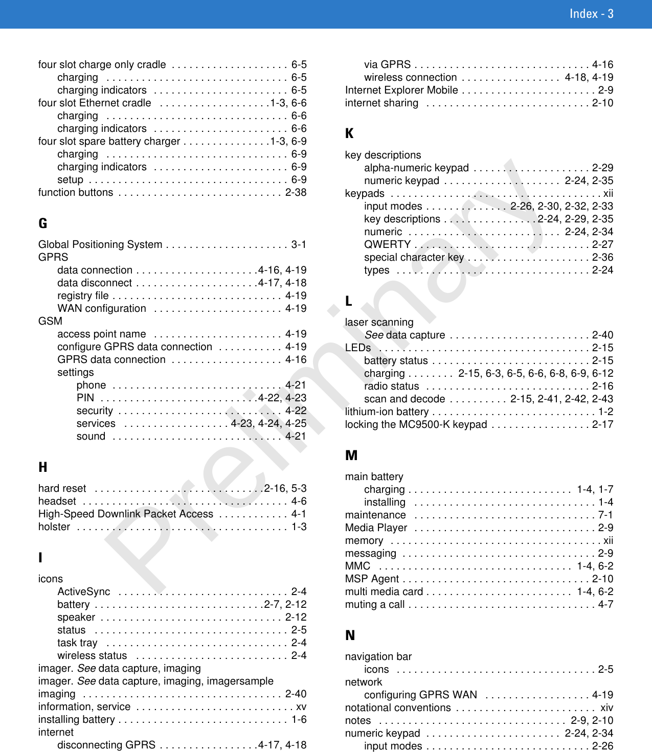 Index - 3four slot charge only cradle  . . . . . . . . . . . . . . . . . . . .  6-5charging   . . . . . . . . . . . . . . . . . . . . . . . . . . . . . . . 6-5charging indicators  . . . . . . . . . . . . . . . . . . . . . . . 6-5four slot Ethernet cradle   . . . . . . . . . . . . . . . . . . .1-3, 6-6charging   . . . . . . . . . . . . . . . . . . . . . . . . . . . . . . . 6-6charging indicators  . . . . . . . . . . . . . . . . . . . . . . . 6-6four slot spare battery charger . . . . . . . . . . . . . . .1-3, 6-9charging   . . . . . . . . . . . . . . . . . . . . . . . . . . . . . . . 6-9charging indicators  . . . . . . . . . . . . . . . . . . . . . . . 6-9setup  . . . . . . . . . . . . . . . . . . . . . . . . . . . . . . . . . . 6-9function buttons  . . . . . . . . . . . . . . . . . . . . . . . . . . . . 2-38GGlobal Positioning System . . . . . . . . . . . . . . . . . . . . . 3-1GPRSdata connection . . . . . . . . . . . . . . . . . . . . .4-16, 4-19data disconnect . . . . . . . . . . . . . . . . . . . . .4-17, 4-18registry file . . . . . . . . . . . . . . . . . . . . . . . . . . . . . 4-19WAN configuration   . . . . . . . . . . . . . . . . . . . . . . 4-19GSMaccess point name   . . . . . . . . . . . . . . . . . . . . . . 4-19configure GPRS data connection  . . . . . . . . . . . 4-19GPRS data connection  . . . . . . . . . . . . . . . . . . . 4-16settingsphone  . . . . . . . . . . . . . . . . . . . . . . . . . . . . . 4-21PIN  . . . . . . . . . . . . . . . . . . . . . . . . . . .4-22, 4-23security  . . . . . . . . . . . . . . . . . . . . . . . . . . . . 4-22services   . . . . . . . . . . . . . . . . . . 4-23, 4-24, 4-25sound  . . . . . . . . . . . . . . . . . . . . . . . . . . . . . 4-21Hhard reset   . . . . . . . . . . . . . . . . . . . . . . . . . . . . .2-16, 5-3headset  . . . . . . . . . . . . . . . . . . . . . . . . . . . . . . . . . . .  4-6High-Speed Downlink Packet Access  . . . . . . . . . . . . 4-1holster  . . . . . . . . . . . . . . . . . . . . . . . . . . . . . . . . . . . . 1-3IiconsActiveSync   . . . . . . . . . . . . . . . . . . . . . . . . . . . . . 2-4battery  . . . . . . . . . . . . . . . . . . . . . . . . . . . . .2-7, 2-12speaker  . . . . . . . . . . . . . . . . . . . . . . . . . . . . . . . 2-12status   . . . . . . . . . . . . . . . . . . . . . . . . . . . . . . . . . 2-5task tray   . . . . . . . . . . . . . . . . . . . . . . . . . . . . . . . 2-4wireless status   . . . . . . . . . . . . . . . . . . . . . . . . . . 2-4imager. See data capture, imagingimager. See data capture, imaging, imagersampleimaging  . . . . . . . . . . . . . . . . . . . . . . . . . . . . . . . . . . 2-40information, service  . . . . . . . . . . . . . . . . . . . . . . . . . . . xvinstalling battery . . . . . . . . . . . . . . . . . . . . . . . . . . . . . 1-6internetdisconnecting GPRS . . . . . . . . . . . . . . . . .4-17, 4-18via GPRS . . . . . . . . . . . . . . . . . . . . . . . . . . . . . . 4-16wireless connection  . . . . . . . . . . . . . . . . .  4-18, 4-19Internet Explorer Mobile . . . . . . . . . . . . . . . . . . . . . . . 2-9internet sharing   . . . . . . . . . . . . . . . . . . . . . . . . . . . . 2-10Kkey descriptionsalpha-numeric keypad  . . . . . . . . . . . . . . . . . . . . 2-29numeric keypad  . . . . . . . . . . . . . . . . . . . .  2-24, 2-35keypads  . . . . . . . . . . . . . . . . . . . . . . . . . . . . . . . . . . . . xiiinput modes . . . . . . . . . . . . . . 2-26, 2-30, 2-32, 2-33key descriptions . . . . . . . . . . . . . . . . 2-24, 2-29, 2-35numeric  . . . . . . . . . . . . . . . . . . . . . . . . . .  2-24, 2-34QWERTY . . . . . . . . . . . . . . . . . . . . . . . . . . . . . . 2-27special character key . . . . . . . . . . . . . . . . . . . . . 2-36types  . . . . . . . . . . . . . . . . . . . . . . . . . . . . . . . . . 2-24Llaser scanningSee data capture  . . . . . . . . . . . . . . . . . . . . . . . . 2-40LEDs   . . . . . . . . . . . . . . . . . . . . . . . . . . . . . . . . . . . . 2-15battery status . . . . . . . . . . . . . . . . . . . . . . . . . . . 2-15charging . . . . . . . .  2-15, 6-3, 6-5, 6-6, 6-8, 6-9, 6-12radio status  . . . . . . . . . . . . . . . . . . . . . . . . . . . . 2-16scan and decode . . . . . . . . . . 2-15, 2-41, 2-42, 2-43lithium-ion battery . . . . . . . . . . . . . . . . . . . . . . . . . . . . 1-2locking the MC9500-K keypad . . . . . . . . . . . . . . . . . 2-17Mmain batterycharging . . . . . . . . . . . . . . . . . . . . . . . . . . . .  1-4, 1-7installing   . . . . . . . . . . . . . . . . . . . . . . . . . . . . . . . 1-4maintenance   . . . . . . . . . . . . . . . . . . . . . . . . . . . . . . . 7-1Media Player  . . . . . . . . . . . . . . . . . . . . . . . . . . . . . . . 2-9memory  . . . . . . . . . . . . . . . . . . . . . . . . . . . . . . . . . . . . xiimessaging  . . . . . . . . . . . . . . . . . . . . . . . . . . . . . . . . . 2-9MMC   . . . . . . . . . . . . . . . . . . . . . . . . . . . . . . . . .  1-4, 6-2MSP Agent . . . . . . . . . . . . . . . . . . . . . . . . . . . . . . . . 2-10multi media card . . . . . . . . . . . . . . . . . . . . . . . . .  1-4, 6-2muting a call . . . . . . . . . . . . . . . . . . . . . . . . . . . . . . . . 4-7Nnavigation baricons   . . . . . . . . . . . . . . . . . . . . . . . . . . . . . . . . . . 2-5networkconfiguring GPRS WAN   . . . . . . . . . . . . . . . . . . 4-19notational conventions  . . . . . . . . . . . . . . . . . . . . . . . .  xivnotes   . . . . . . . . . . . . . . . . . . . . . . . . . . . . . . . .  2-9, 2-10numeric keypad  . . . . . . . . . . . . . . . . . . . . . . .  2-24, 2-34input modes . . . . . . . . . . . . . . . . . . . . . . . . . . . . 2-26Preliminary