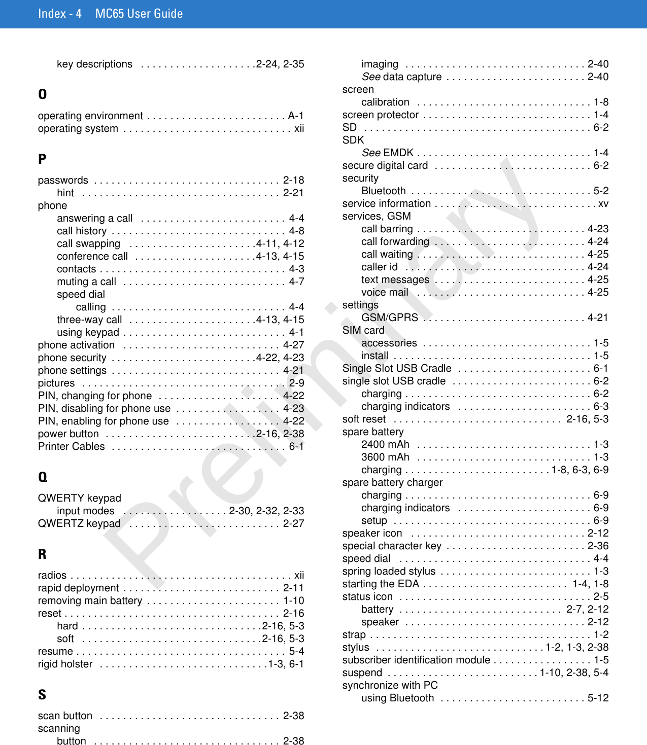 Index - 4 MC65 User Guidekey descriptions   . . . . . . . . . . . . . . . . . . . .2-24, 2-35Ooperating environment . . . . . . . . . . . . . . . . . . . . . . . . A-1operating system  . . . . . . . . . . . . . . . . . . . . . . . . . . . . . xiiPpasswords  . . . . . . . . . . . . . . . . . . . . . . . . . . . . . . . . 2-18hint   . . . . . . . . . . . . . . . . . . . . . . . . . . . . . . . . . . 2-21phoneanswering a call   . . . . . . . . . . . . . . . . . . . . . . . . . 4-4call history  . . . . . . . . . . . . . . . . . . . . . . . . . . . . . . 4-8call swapping   . . . . . . . . . . . . . . . . . . . . . .4-11, 4-12conference call  . . . . . . . . . . . . . . . . . . . . .4-13, 4-15contacts . . . . . . . . . . . . . . . . . . . . . . . . . . . . . . . .  4-3muting a call  . . . . . . . . . . . . . . . . . . . . . . . . . . . . 4-7speed dialcalling  . . . . . . . . . . . . . . . . . . . . . . . . . . . . . . 4-4three-way call  . . . . . . . . . . . . . . . . . . . . . .4-13, 4-15using keypad . . . . . . . . . . . . . . . . . . . . . . . . . . . . 4-1phone activation   . . . . . . . . . . . . . . . . . . . . . . . . . . . 4-27phone security  . . . . . . . . . . . . . . . . . . . . . . . . .4-22, 4-23phone settings  . . . . . . . . . . . . . . . . . . . . . . . . . . . . . 4-21pictures  . . . . . . . . . . . . . . . . . . . . . . . . . . . . . . . . . . . 2-9PIN, changing for phone  . . . . . . . . . . . . . . . . . . . . . 4-22PIN, disabling for phone use  . . . . . . . . . . . . . . . . . . 4-23PIN, enabling for phone use  . . . . . . . . . . . . . . . . . . 4-22power button  . . . . . . . . . . . . . . . . . . . . . . . . . .2-16, 2-38Printer Cables  . . . . . . . . . . . . . . . . . . . . . . . . . . . . . . 6-1QQWERTY keypadinput modes   . . . . . . . . . . . . . . . . . . 2-30, 2-32, 2-33QWERTZ keypad   . . . . . . . . . . . . . . . . . . . . . . . . . . 2-27Rradios . . . . . . . . . . . . . . . . . . . . . . . . . . . . . . . . . . . . . . xiirapid deployment . . . . . . . . . . . . . . . . . . . . . . . . . . . 2-11removing main battery  . . . . . . . . . . . . . . . . . . . . . . . 1-10reset . . . . . . . . . . . . . . . . . . . . . . . . . . . . . . . . . . . . . 2-16hard . . . . . . . . . . . . . . . . . . . . . . . . . . . . . . .2-16, 5-3soft   . . . . . . . . . . . . . . . . . . . . . . . . . . . . . . .2-16, 5-3resume . . . . . . . . . . . . . . . . . . . . . . . . . . . . . . . . . . . . 5-4rigid holster  . . . . . . . . . . . . . . . . . . . . . . . . . . . . .1-3, 6-1Sscan button   . . . . . . . . . . . . . . . . . . . . . . . . . . . . . . . 2-38scanningbutton   . . . . . . . . . . . . . . . . . . . . . . . . . . . . . . . . 2-38imaging  . . . . . . . . . . . . . . . . . . . . . . . . . . . . . . . 2-40See data capture  . . . . . . . . . . . . . . . . . . . . . . . . 2-40screencalibration  . . . . . . . . . . . . . . . . . . . . . . . . . . . . . . 1-8screen protector . . . . . . . . . . . . . . . . . . . . . . . . . . . . . 1-4SD  . . . . . . . . . . . . . . . . . . . . . . . . . . . . . . . . . . . . . . . 6-2SDKSee EMDK . . . . . . . . . . . . . . . . . . . . . . . . . . . . . . 1-4secure digital card  . . . . . . . . . . . . . . . . . . . . . . . . . . . 6-2securityBluetooth  . . . . . . . . . . . . . . . . . . . . . . . . . . . . . . . 5-2service information . . . . . . . . . . . . . . . . . . . . . . . . . . . . xvservices, GSMcall barring . . . . . . . . . . . . . . . . . . . . . . . . . . . . . 4-23call forwarding  . . . . . . . . . . . . . . . . . . . . . . . . . . 4-24call waiting . . . . . . . . . . . . . . . . . . . . . . . . . . . . . 4-25caller id  . . . . . . . . . . . . . . . . . . . . . . . . . . . . . . . 4-24text messages  . . . . . . . . . . . . . . . . . . . . . . . . . . 4-25voice mail   . . . . . . . . . . . . . . . . . . . . . . . . . . . . . 4-25settingsGSM/GPRS  . . . . . . . . . . . . . . . . . . . . . . . . . . . . 4-21SIM cardaccessories  . . . . . . . . . . . . . . . . . . . . . . . . . . . . . 1-5install  . . . . . . . . . . . . . . . . . . . . . . . . . . . . . . . . . . 1-5Single Slot USB Cradle  . . . . . . . . . . . . . . . . . . . . . . . 6-1single slot USB cradle  . . . . . . . . . . . . . . . . . . . . . . . . 6-2charging . . . . . . . . . . . . . . . . . . . . . . . . . . . . . . . . 6-2charging indicators   . . . . . . . . . . . . . . . . . . . . . . . 6-3soft reset   . . . . . . . . . . . . . . . . . . . . . . . . . . . . .  2-16, 5-3spare battery2400 mAh  . . . . . . . . . . . . . . . . . . . . . . . . . . . . . . 1-33600 mAh  . . . . . . . . . . . . . . . . . . . . . . . . . . . . . . 1-3charging . . . . . . . . . . . . . . . . . . . . . . . . . 1-8, 6-3, 6-9spare battery chargercharging . . . . . . . . . . . . . . . . . . . . . . . . . . . . . . . . 6-9charging indicators   . . . . . . . . . . . . . . . . . . . . . . . 6-9setup  . . . . . . . . . . . . . . . . . . . . . . . . . . . . . . . . . . 6-9speaker icon   . . . . . . . . . . . . . . . . . . . . . . . . . . . . . . 2-12special character key  . . . . . . . . . . . . . . . . . . . . . . . . 2-36speed dial   . . . . . . . . . . . . . . . . . . . . . . . . . . . . . . . . . 4-4spring loaded stylus  . . . . . . . . . . . . . . . . . . . . . . . . . . 1-3starting the EDA . . . . . . . . . . . . . . . . . . . . . . . . .  1-4, 1-8status icon  . . . . . . . . . . . . . . . . . . . . . . . . . . . . . . . . . 2-5battery  . . . . . . . . . . . . . . . . . . . . . . . . . . . .  2-7, 2-12speaker  . . . . . . . . . . . . . . . . . . . . . . . . . . . . . . . 2-12strap . . . . . . . . . . . . . . . . . . . . . . . . . . . . . . . . . . . . . . 1-2stylus  . . . . . . . . . . . . . . . . . . . . . . . . . . . . . 1-2, 1-3, 2-38subscriber identification module . . . . . . . . . . . . . . . . . 1-5suspend  . . . . . . . . . . . . . . . . . . . . . . . . . . 1-10, 2-38, 5-4synchronize with PCusing Bluetooth  . . . . . . . . . . . . . . . . . . . . . . . . . 5-12Preliminary