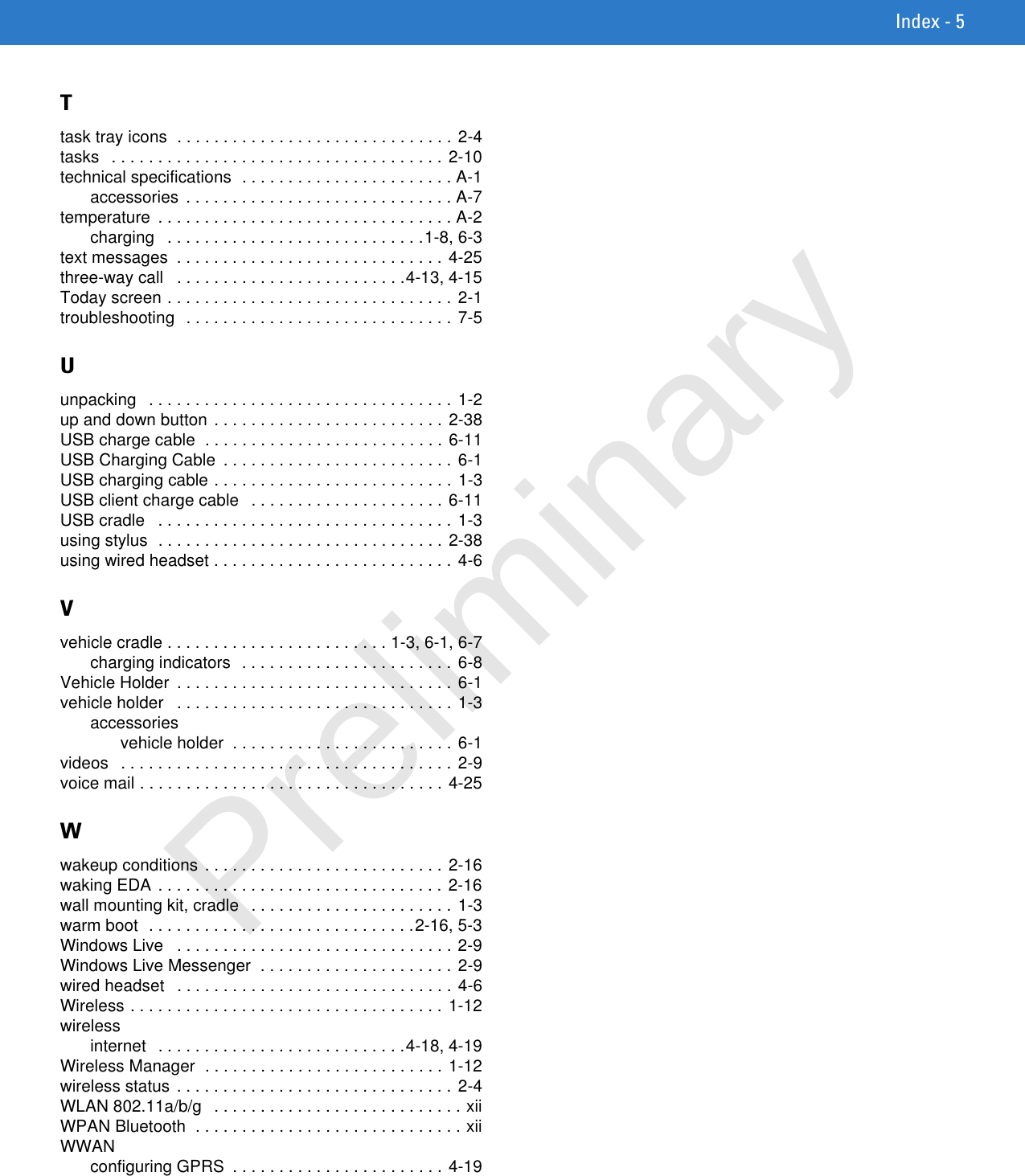 Index - 5Ttask tray icons  . . . . . . . . . . . . . . . . . . . . . . . . . . . . . . 2-4tasks   . . . . . . . . . . . . . . . . . . . . . . . . . . . . . . . . . . . . 2-10technical specifications  . . . . . . . . . . . . . . . . . . . . . . . A-1accessories  . . . . . . . . . . . . . . . . . . . . . . . . . . . . . A-7temperature  . . . . . . . . . . . . . . . . . . . . . . . . . . . . . . . . A-2charging   . . . . . . . . . . . . . . . . . . . . . . . . . . . .1-8, 6-3text messages  . . . . . . . . . . . . . . . . . . . . . . . . . . . . . 4-25three-way call   . . . . . . . . . . . . . . . . . . . . . . . . .4-13, 4-15Today screen . . . . . . . . . . . . . . . . . . . . . . . . . . . . . . . 2-1troubleshooting  . . . . . . . . . . . . . . . . . . . . . . . . . . . . . 7-5Uunpacking   . . . . . . . . . . . . . . . . . . . . . . . . . . . . . . . . . 1-2up and down button . . . . . . . . . . . . . . . . . . . . . . . . . 2-38USB charge cable  . . . . . . . . . . . . . . . . . . . . . . . . . . 6-11USB Charging Cable  . . . . . . . . . . . . . . . . . . . . . . . . . 6-1USB charging cable . . . . . . . . . . . . . . . . . . . . . . . . . . 1-3USB client charge cable   . . . . . . . . . . . . . . . . . . . . . 6-11USB cradle   . . . . . . . . . . . . . . . . . . . . . . . . . . . . . . . . 1-3using stylus  . . . . . . . . . . . . . . . . . . . . . . . . . . . . . . . 2-38using wired headset . . . . . . . . . . . . . . . . . . . . . . . . . . 4-6Vvehicle cradle . . . . . . . . . . . . . . . . . . . . . . . . 1-3, 6-1, 6-7charging indicators  . . . . . . . . . . . . . . . . . . . . . . . 6-8Vehicle Holder  . . . . . . . . . . . . . . . . . . . . . . . . . . . . . . 6-1vehicle holder   . . . . . . . . . . . . . . . . . . . . . . . . . . . . . . 1-3accessoriesvehicle holder  . . . . . . . . . . . . . . . . . . . . . . . . 6-1videos   . . . . . . . . . . . . . . . . . . . . . . . . . . . . . . . . . . . . 2-9voice mail . . . . . . . . . . . . . . . . . . . . . . . . . . . . . . . . . 4-25Wwakeup conditions . . . . . . . . . . . . . . . . . . . . . . . . . . 2-16waking EDA  . . . . . . . . . . . . . . . . . . . . . . . . . . . . . . . 2-16wall mounting kit, cradle   . . . . . . . . . . . . . . . . . . . . . . 1-3warm boot  . . . . . . . . . . . . . . . . . . . . . . . . . . . . .2-16, 5-3Windows Live   . . . . . . . . . . . . . . . . . . . . . . . . . . . . . . 2-9Windows Live Messenger  . . . . . . . . . . . . . . . . . . . . . 2-9wired headset   . . . . . . . . . . . . . . . . . . . . . . . . . . . . . . 4-6Wireless . . . . . . . . . . . . . . . . . . . . . . . . . . . . . . . . . . 1-12wirelessinternet  . . . . . . . . . . . . . . . . . . . . . . . . . . .4-18, 4-19Wireless Manager  . . . . . . . . . . . . . . . . . . . . . . . . . . 1-12wireless status . . . . . . . . . . . . . . . . . . . . . . . . . . . . . . 2-4WLAN 802.11a/b/g   . . . . . . . . . . . . . . . . . . . . . . . . . . . xiiWPAN Bluetooth  . . . . . . . . . . . . . . . . . . . . . . . . . . . . . xiiWWANconfiguring GPRS  . . . . . . . . . . . . . . . . . . . . . . . 4-19Preliminary