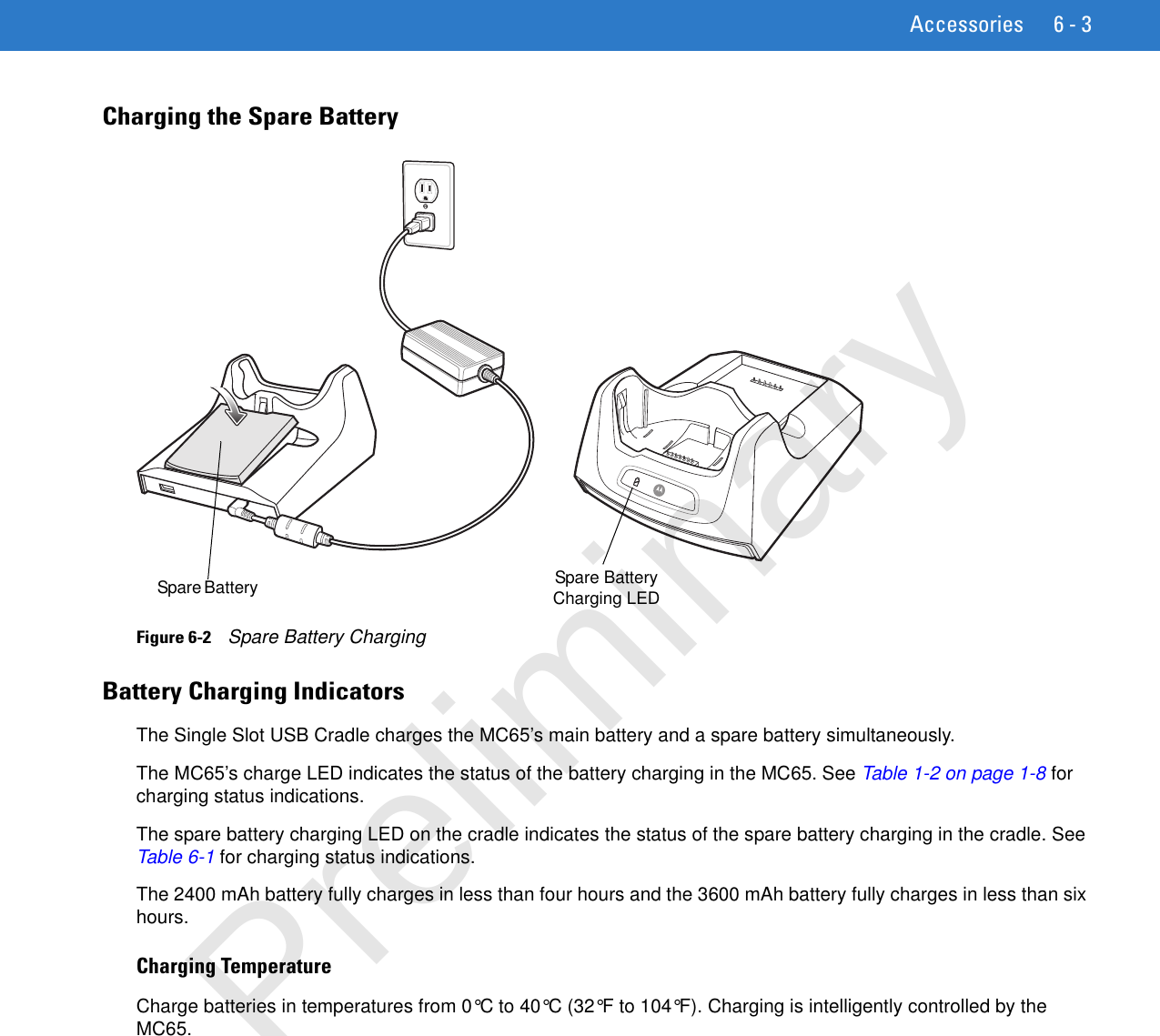 Accessories 6 - 3Charging the Spare BatteryFigure 6-2    Spare Battery ChargingBattery Charging IndicatorsThe Single Slot USB Cradle charges the MC65’s main battery and a spare battery simultaneously.The MC65’s charge LED indicates the status of the battery charging in the MC65. See Table 1-2 on page 1-8 for charging status indications.The spare battery charging LED on the cradle indicates the status of the spare battery charging in the cradle. See Table 6-1 for charging status indications.The 2400 mAh battery fully charges in less than four hours and the 3600 mAh battery fully charges in less than six hours.Charging TemperatureCharge batteries in temperatures from 0°C to 40°C (32°F to 104°F). Charging is intelligently controlled by the MC65. Spare Battery  Spare Battery Charging LEDPreliminary