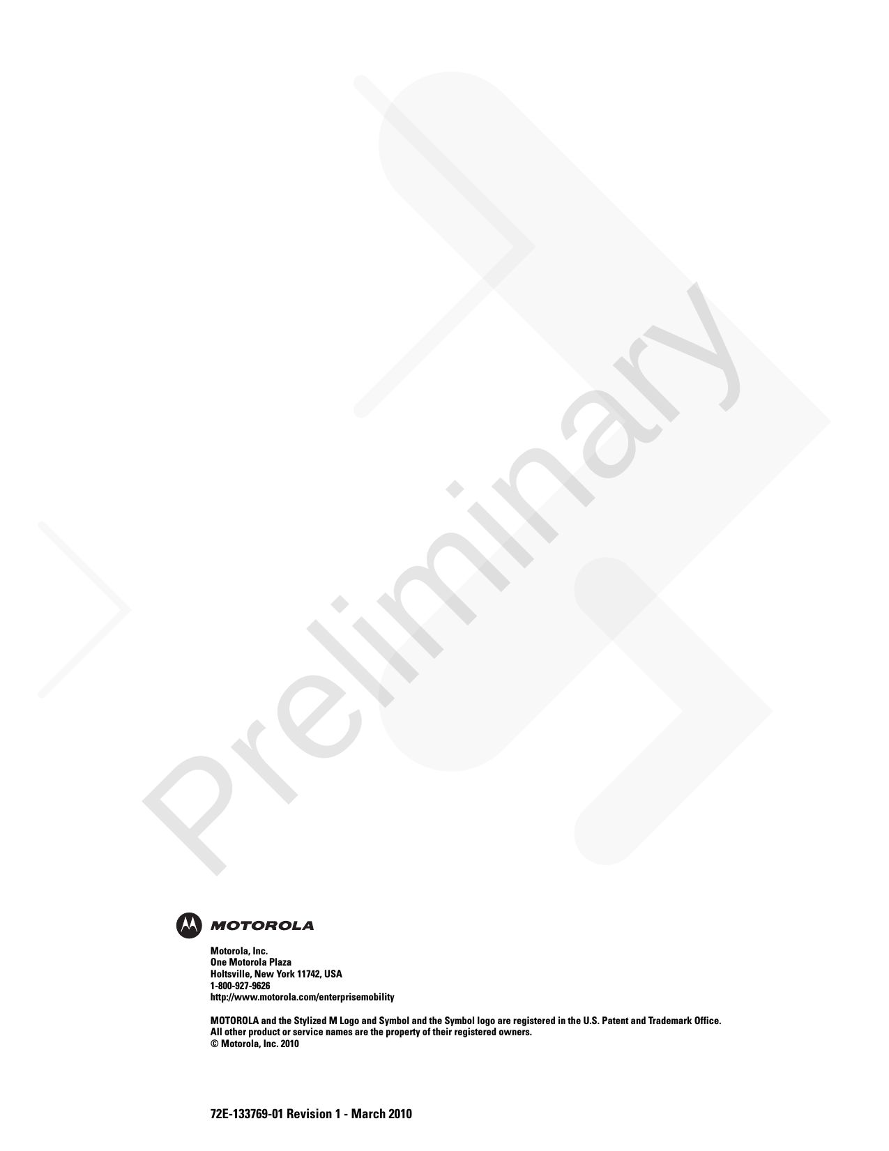 72E-133769-01 Revision 1 - March 2010Motorola, Inc.One Motorola PlazaHoltsville, New York 11742, USA1-800-927-9626http://www.motorola.com/enterprisemobilityMOTOROLA and the Stylized M Logo and Symbol and the Symbol logo are registered in the U.S. Patent and Trademark Office. All other product or service names are the property of their registered owners. © Motorola, Inc. 2010Preliminary