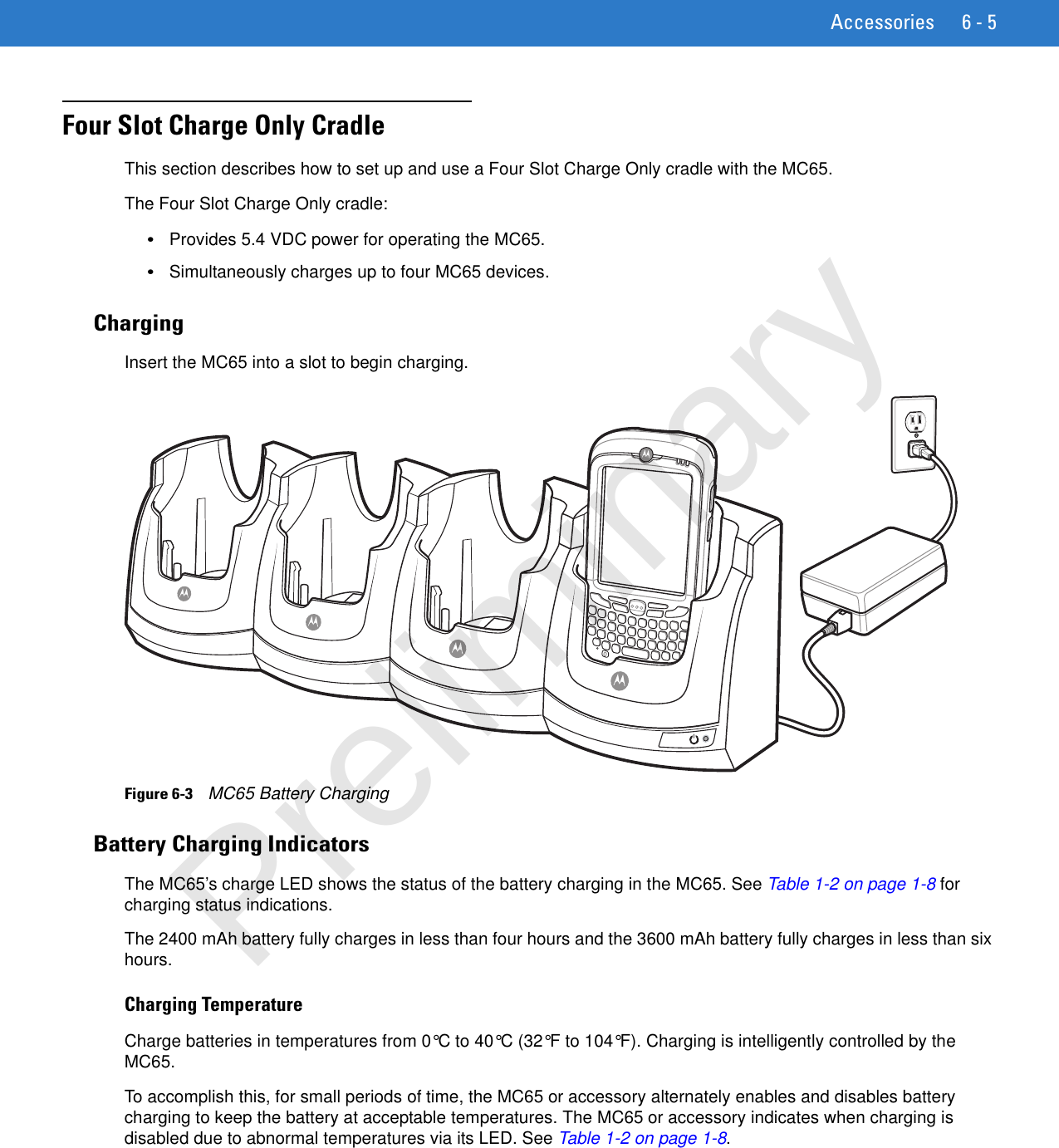 Accessories 6 - 5Four Slot Charge Only CradleThis section describes how to set up and use a Four Slot Charge Only cradle with the MC65.The Four Slot Charge Only cradle:•Provides 5.4 VDC power for operating the MC65.•Simultaneously charges up to four MC65 devices.ChargingInsert the MC65 into a slot to begin charging.Figure 6-3    MC65 Battery ChargingBattery Charging IndicatorsThe MC65’s charge LED shows the status of the battery charging in the MC65. See Table 1-2 on page 1-8 for charging status indications.The 2400 mAh battery fully charges in less than four hours and the 3600 mAh battery fully charges in less than six hours.Charging TemperatureCharge batteries in temperatures from 0°C to 40°C (32°F to 104°F). Charging is intelligently controlled by the MC65.To accomplish this, for small periods of time, the MC65 or accessory alternately enables and disables battery charging to keep the battery at acceptable temperatures. The MC65 or accessory indicates when charging is disabled due to abnormal temperatures via its LED. See Table 1-2 on page 1-8.Preliminary