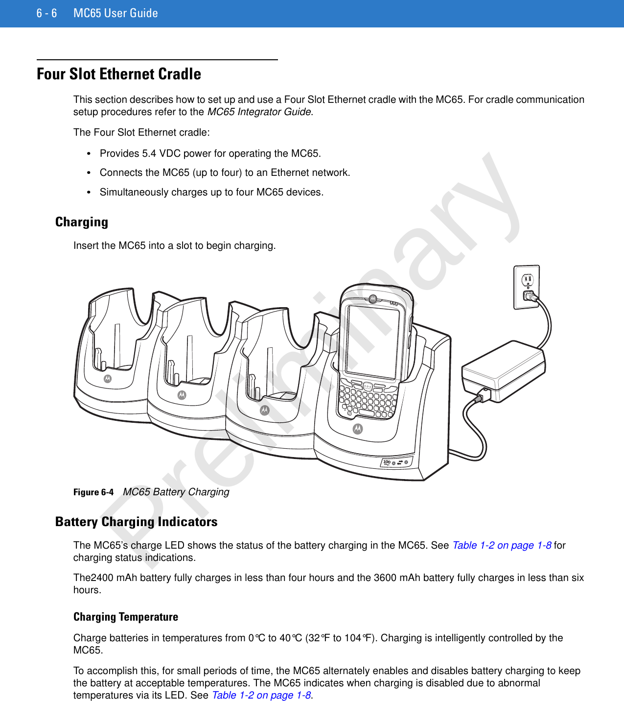 6 - 6 MC65 User GuideFour Slot Ethernet CradleThis section describes how to set up and use a Four Slot Ethernet cradle with the MC65. For cradle communication setup procedures refer to the MC65 Integrator Guide.The Four Slot Ethernet cradle:•Provides 5.4 VDC power for operating the MC65.•Connects the MC65 (up to four) to an Ethernet network.•Simultaneously charges up to four MC65 devices.ChargingInsert the MC65 into a slot to begin charging.Figure 6-4    MC65 Battery ChargingBattery Charging IndicatorsThe MC65’s charge LED shows the status of the battery charging in the MC65. See Table 1-2 on page 1-8 for charging status indications.The2400 mAh battery fully charges in less than four hours and the 3600 mAh battery fully charges in less than six hours.Charging TemperatureCharge batteries in temperatures from 0°C to 40°C (32°F to 104°F). Charging is intelligently controlled by the MC65.To accomplish this, for small periods of time, the MC65 alternately enables and disables battery charging to keep the battery at acceptable temperatures. The MC65 indicates when charging is disabled due to abnormal temperatures via its LED. See Table 1-2 on page 1-8.100MbpsPreliminary