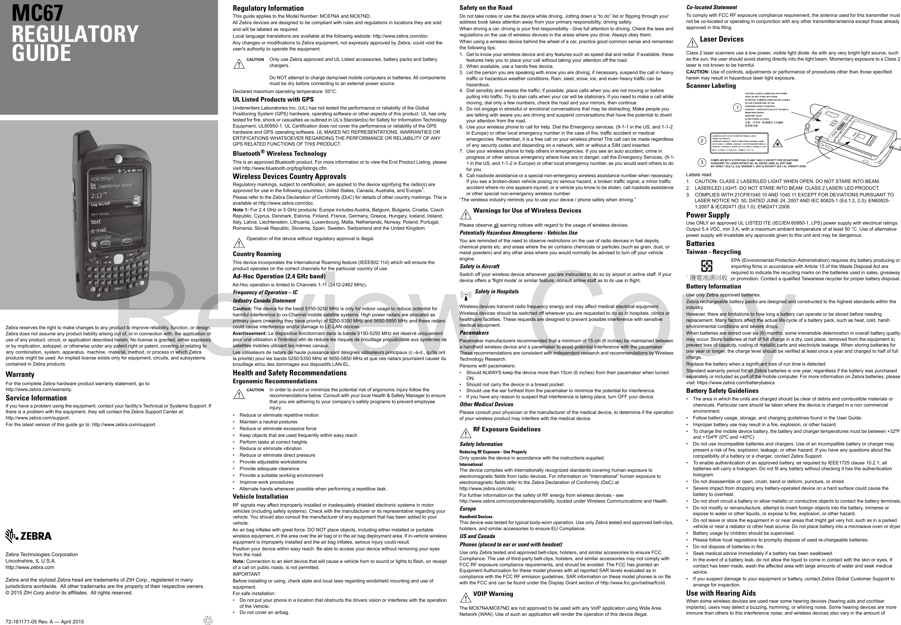 Zebra reserves the right to make changes to any product to improve reliability, function, or design. Zebra does not assume any product liability arising out of, or in connection with, the application or use of any product, circuit, or application described herein. No license is granted, either expressly or by implication, estoppel, or otherwise under any patent right or patent, covering or relating to  any  combination,  system,  apparatus,  machine,   material, method, or process in which Zebra products might be used. An implied license exists only for equipment, circuits, and subsystems contained in Zebra products.WarrantyFor the complete Zebra hardware product warranty statement, go to: http://www.zebra.com/warranty.Service InformationIf you have a problem using the equipment, contact your facility’s Technical or Systems Support. If there is a problem with the equipment, they will contact the Zebra Support Center at: http://www.zebra.com/support.For the latest version of this guide go to: http://www.zebra.com/support.MC67REGULATORYGUIDEZebra Technologies CorporationLincolnshire, IL U.S.A.http://www.zebra.comZebra and the stylized Zebra head are trademarks of ZIH Corp., registered in many jurisdictions worldwide.  All other trademarks are the property of their respective owners.© 2015 ZIH Corp and/or its affiliates.  All rights reserved.72-161171-05 Rev. A — April 2015Regulatory InformationThis guide applies to the Model Number: MC67NA and MC67ND.All Zebra devices are designed to be compliant with rules and regulations in locations they are soldand will be labeled as required.Local language translations are available at the following website: http://www.zebra.com/docAny changes or modifications to Zebra equipment, not expressly approved by Zebra, could void the user&apos;s authority to operate the equipment.Declared maximum operating temperature: 50°C.UL Listed Products with GPSUnderwriters Laboratories Inc. (UL) has not tested the performance or reliability of the Global Positioning System (GPS) hardware, operating software or other aspects of this product. UL has only tested for fire, shock or casualties as outlined in UL’s Standard(s) for Safety for Information Technology Equipment, UL60950-1. UL Certification does not cover the performance or reliability of the GPS hardware and GPS operating software. UL MAKES NO REPRESENTATIONS, WARRANTIES OR ERTIFICATIONS WHATSOEVER REGARDING THE PERFORMANCE OR RELIABILITY OF ANY GPS RELATED FUNCTIONS OF THIS PRODUCT.Bluetooth®Wireless TechnologyThis is an approved Bluetooth product. For more information or to view the End Product Listing, please visit http://www.bluetooth.org/tpg/listings.cfm.Wireless Devices Country ApprovalsRegulatory markings, subject to certification, are applied to the device signifying the radio(s) are approved for use in the following countries: United States, Canada, Australia, and Europe1.Please refer to the Zebra Declaration of Conformity (DoC) for details of other country markings. This is available at http://www.zebra.com/doc.Note 1: For 2.4 GHz or 5 GHz products: Europe includes Austria, Belgium, Bulgaria, Croatia, Czech Republic, Cyprus, Denmark, Estonia, Finland, France, Germany, Greece, Hungary, Iceland, Ireland, Italy, Latvia, Liechtenstein, Lithuania, Luxembourg, Malta, Netherlands, Norway, Poland, Portugal, Romania, Slovak Republic, Slovenia, Spain, Sweden, Switzerland and the United Kingdom.Country RoamingThis device incorporates the International Roaming feature (IEEE802.11d) which will ensure the product operates on the correct channels for the particular country of use.Ad-Hoc Operation (2.4 GHz band)Ad-Hoc operation is limited to Channels 1-11 (2412-2462 MHz). Frequency of Operation – ICIndustry Canada StatementCaution: The device for the band 5150-5250 MHz is only for indoor usage to reduce potential for harmful interference to co-Channel mobile satellite systems. High power radars are allocated as primary users (meaning they have priority) of 5250-5350 MHz and 5650-5850 MHz and these radars could cause interference and/or damage to LE-LAN devices.Avertissement: Le dispositive fonctionnant dans la bande 5150-5250 MHz est réservé uniquement pour une utilisation à l&apos;intérieur afin de réduire les risques de brouillage préjudiciable aux systèmes de satellites mobiles utilisant les mêmes canaux.Les utilisateurs de radars de haute puissance sont désignés utilisateurs principaux (c.-à-d., qu&apos;ils ont la priorité) pour les bands 5250-5350 MHz et 5650-5850 MHz et que ces radars pourraient causer du brouillage et/ou des dommages aux dispositifs LAN-EL.Health and Safety RecommendationsErgonomic Recommendations• Reduce or eliminate repetitive motion• Maintain a neutral postures• Reduce or eliminate excessive force• Keep objects that are used frequently within easy reach• Perform tasks at correct heights• Reduce or eliminate vibration• Reduce or eliminate direct pressure• Provide adjustable workstations• Provide adequate clearance• Provide a suitable working environment• Improve work procedures• Alternate hands whenever possible when performing a repetitive task.Vehicle InstallationRF signals may affect improperly installed or inadequately shielded electronic systems in motor vehicles (including safety systems). Check with the manufacturer or its representative regarding your vehicle. You should also consult the manufacturer of any equipment that has been added to your vehicle.An air bag inflates with great force. DO NOT place objects, including either installed or portable wireless equipment, in the area over the air bag or in the air bag deployment area. If in-vehicle wireless equipment is improperly installed and the air bag inflates, serious injury could result. Position your device within easy reach. Be able to access your device without removing your eyes from the road.Note: Connection to an alert device that will cause a vehicle horn to sound or lights to flash, on receipt of a call on public roads, is not permitted.IMPORTANTBefore installing or using, check state and local laws regarding windshield mounting and use of equipment.For safe installation:• Do not put your phone in a location that obstructs the drivers vision or interferes with the operation of the Vehicle.• Do not cover an airbag.Safety on the RoadDo not take notes or use the device while driving. Jotting down a “to do” list or flipping through your address book takes attention away from your primary responsibility, driving safely. When driving a car, driving is your first responsibility - Give full attention to driving. Check the laws and regulations on the use of wireless devices in the areas where you drive. Always obey them.When using a wireless device behind the wheel of a car, practice good common sense and remember the following tips:1. Get to know your wireless device and any features such as speed dial and redial. If available, these features help you to place your call without taking your attention off the road.2. When available, use a hands free device.3. Let the person you are speaking with know you are driving; if necessary, suspend the call in heavy traffic or hazardous weather conditions. Rain, sleet, snow, ice, and even heavy traffic can be hazardous. 4. Dial sensibly and assess the traffic; if possible, place calls when you are not moving or before pulling into traffic. Try to plan calls when your car will be stationary. If you need to make a call while moving, dial only a few numbers, check the road and your mirrors, then continue.5. Do not engage in stressful or emotional conversations that may be distracting. Make people you are talking with aware you are driving and suspend conversations that have the potential to divert your attention from the road.6. Use your wireless phone to call for help. Dial the Emergency services, (9-1-1 in the US, and 1-1-2 in Europe) or other local emergency number in the case of fire, traffic accident or medical emergencies. Remember, it is a free call on your wireless phone! The call can be made regardless of any security codes and depending on a network, with or without a SIM card inserted.7. Use your wireless phone to help others in emergencies. If you see an auto accident, crime in progress or other serious emergency where lives are in danger, call the Emergency Services, (9-1-1 in the US, and 1-1-2 in Europe) or other local emergency number, as you would want others to do for you.8. Call roadside assistance or a special non-emergency wireless assistance number when necessary. If you see a broken-down vehicle posing no serious hazard, a broken traffic signal, a minor traffic accident where no one appears injured, or a vehicle you know to be stolen, call roadside assistance or other special non-emergency wireless number.“The wireless industry reminds you to use your device / phone safely when driving.”Please observe all warning notices with regard to the usage of wireless devices.Potentially Hazardous Atmospheres - Vehicles UseYou are reminded of the need to observe restrictions on the use of radio devices in fuel depots, chemical plants etc. and areas where the air contains chemicals or particles (such as grain, dust, or metal powders) and any other area where you would normally be advised to turn off your vehicle engine.Safety in AircraftSwitch off your wireless device whenever you are instructed to do so by airport or airline staff. If your device offers a &apos;flight mode&apos; or similar feature, consult airline staff as to its use in flight.Wireless devices transmit radio frequency energy and may affect medical electrical equipment.Wireless devices should be switched off wherever you are requested to do so in hospitals, clinics or healthcare facilities. These requests are designed to prevent possible interference with sensitive medical equipment.PacemakersPacemaker manufacturers recommended that a minimum of 15 cm (6 inches) be maintained between a handheld wireless device and a pacemaker to avoid potential interference with the pacemaker. These recommendations are consistent with independent research and recommendations by Wireless Technology Research.Persons with pacemakers:• Should ALWAYS keep the device more than 15cm (6 inches) from their pacemaker when turned ON.• Should not carry the device in a breast pocket.• Should use the ear furthest from the pacemaker to minimize the potential for interference.• If you have any reason to suspect that interference is taking place, turn OFF your device.Other Medical DevicesPlease consult your physician or the manufacturer of the medical device, to determine if the operation of your wireless product may interfere with the medical device.Safety InformationReducing RF Exposure - Use ProperlyOnly operate the device in accordance with the instructions supplied.InternationalThe device complies with internationally recognized standards covering human exposure to electromagnetic fields from radio devices. For information on “International” human exposure to electromagnetic fields refer to the Zebra Declaration of Conformity (DoC) at http://www.zebra.com/doc.For further information on the safety of RF energy from wireless devices - see http://www.zebra.com/corporateresponsibility, located under Wireless Communications and Health.EuropeHandheld DevicesThis device was tested for typical body-worn operation. Use only Zebra tested and approved belt-clips, holsters, and similar accessories to ensure EU Compliance.US and CanadaPhones (placed to ear or used with headset)Use only Zebra tested and approved belt-clips, holsters, and similar accessories to ensure FCC Compliance. The use of third-party belt-clips, holsters, and similar accessories may not comply with FCC RF exposure compliance requirements, and should be avoided. The FCC has granted an Equipment Authorization for these model phones with all reported SAR levels evaluated as in compliance with the FCC RF emission guidelines. SAR information on these model phones is on file with the FCC and can be found under the Display Grant section of http://www.fcc.gov/oet/ea/fccid.The MC67NA/MC67ND are not approved to be used with any VoIP application using Wide Area Network (WAN). Use of such an application will render the operation of this device illegal.Co-located StatementTo comply with FCC RF exposure compliance requirement, the antenna used for this transmitter must not be co-located or operating in conjunction with any other transmitter/antenna except those already approved in this filing.Class 2 laser scanners use a low power, visible light diode. As with any very bright light source, such as the sun, the user should avoid staring directly into the light beam. Momentary exposure to a Class 2 laser is not known to be harmful.CAUTION: Use of controls, adjustments or performance of procedures other than those specified herein may result in hazardous laser light exposure.Scanner LabelingLabels read:1. CAUTION- CLASS 2 LASER/LED LIGHT WHEN OPEN. DO NOT STARE INTO BEAM.2. LASER/LED LIGHT- DO NOT STARE INTO BEAM. CLASS 2 LASER/ LED PRODUCT.3. COMPLIES WITH 21CFR1040.10 AND 1040.11 EXCEPT FOR DEVIATIONS PURSUANT TO LASER NOTICE NO. 50, DATED JUNE 24, 2007 AND IEC 60825-1 (Ed.1.2, 2.0); EN60825-1:2007 &amp; IEC62471 (Ed.1.0); EN62471:2008.Power SupplyUse ONLY an approved UL LISTED ITE (IEC/EN 60950-1, LPS) power supply with electrical ratings: Output 5.4 VDC, min 3 A, with a maximum ambient temperature of at least 50 °C. Use of alternative power supply will invalidate any approvals given to this unit and may be dangerous.BatteriesTaiwan - RecyclingEPA (Environmental Protection Administration) requires dry battery producing or importing firms in accordance with Article 15 of the Waste Disposal Act are required to indicate the recycling marks on the batteries used in sales, giveaway or promotion. Contact a qualified Taiwanese recycler for proper battery disposal.Battery InformationUse only Zebra approved batteries.Zebra rechargeable battery packs are designed and constructed to the highest standards within the industry.However, there are limitations to how long a battery can operate or be stored before needing replacement. Many factors affect the actual life cycle of a battery pack, such as heat, cold, harsh environmental conditions and severe drops.When batteries are stored over six (6) months, some irreversible deterioration in overall battery quality may occur. Store batteries at half of full charge in a dry, cool place, removed from the equipment to prevent loss of capacity, rusting of metallic parts and electrolyte leakage. When storing batteries for one year or longer, the charge level should be verified at least once a year and charged to half of full charge.Replace the battery when a significant loss of run time is detected.Standard warranty period for all Zebra batteries is one year, regardless if the battery was purchased separately or included as part of the mobile computer. For more information on Zebra batteries, please visit: https://www.zebra.com/batterybasicsBattery Safety Guidelines• The area in which the units are charged should be clear of debris and combustible materials or chemicals. Particular care should be taken where the device is charged in a non commercial environment.• Follow battery usage, storage, and charging guidelines found in the User Guide.• Improper battery use may result in a fire, explosion, or other hazard.• To charge the mobile device battery, the battery and charger temperatures must be between +32ºF and +104ºF (0ºC and +40ºC) • Do not use incompatible batteries and chargers. Use of an incompatible battery or charger may present a risk of fire, explosion, leakage, or other hazard. If you have any questions about the compatibility of a battery or a charger, contact Zebra Support.• To enable authentication of an approved battery, as required by IEEE1725 clause 10.2.1, all batteries will carry a hologram. Do not fit any battery without checking it has the authentication hologram.• Do not disassemble or open, crush, bend or deform, puncture, or shred.• Severe impact from dropping any battery-operated device on a hard surface could cause the battery to overheat.• Do not short circuit a battery or allow metallic or conductive objects to contact the battery terminals.• Do not modify or remanufacture, attempt to insert foreign objects into the battery, immerse or expose to water or other liquids, or expose to fire, explosion, or other hazard.• Do not leave or store the equipment in or near areas that might get very hot, such as in a parked vehicle or near a radiator or other heat source. Do not place battery into a microwave oven or dryer.• Battery usage by children should be supervised.• Please follow local regulations to promptly dispose of used re-chargeable batteries.• Do not dispose of batteries in fire.• Seek medical advice immediately if a battery has been swallowed.• In the event of a battery leak, do not allow the liquid to come in contact with the skin or eyes. If contact has been made, wash the affected area with large amounts of water and seek medical advice.• If you suspect damage to your equipment or battery, contact Zebra Global Customer Support to arrange for inspection.Use with Hearing AidsWhen some wireless devices are used near some hearing devices (hearing aids and cochlear implants), users may detect a buzzing, humming, or whining noise. Some hearing devices are more immune than others to this interference noise, and wireless devices also vary in the amount of CAUTION Only use Zebra approved and UL Listed accessories, battery packs and battery chargers.Do NOT attempt to charge damp/wet mobile computers or batteries. All components must be dry before connecting to an external power source.Operation of the device without regulatory approval is illegal.CAUTION In order to avoid or minimize the potential risk of ergonomic injury follow the recommendations below. Consult with your local Health &amp; Safety Manager to ensure that you are adhering to your company’s safety programs to prevent employee injury.Warnings for Use of Wireless DevicesSafety in HospitalsRF Exposure GuidelinesVOIP WarningLaser Devices321Review Copy