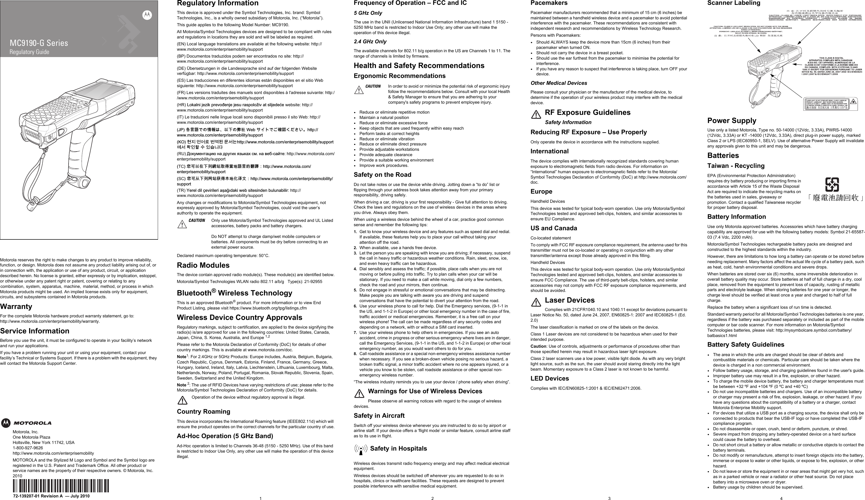 Motorola reserves the right to make changes to any product to improve reliability, function, or design. Motorola does not assume any product liability arising out of, or in connection with, the application or use of any product, circuit, or application described herein. No license is granted, either expressly or by implication, estoppel, or otherwise under any patent right or patent, covering or relating to  any  combination,  system,  apparatus,  machine,   material, method, or process in which Motorola products might be used. An implied license exists only for equipment, circuits, and subsystems contained in Motorola products.WarrantyFor the complete Motorola hardware product warranty statement, go to:http://www.motorola.com/enterprisemobility/warranty.Service InformationBefore you use the unit, it must be configured to operate in your facility’s network and run your applications.If you have a problem running your unit or using your equipment, contact your facility’s Technical or Systems Support. If there is a problem with the equipment, they will contact the Motorola Support Center.Motorola, Inc.One Motorola PlazaHoltsville, New York 11742, USA1-800-927-9626http://www.motorola.com/enterprisemobilityMOTOROLA and the Stylized M Logo and Symbol and the Symbol logo are registered in the U.S. Patent and Trademark Office. All other product or service names are the property of their respective owners. © Motorola, Inc. 201072-139207-01 Revision A  — July 20101 2 3MC9190-G SeriesRegulatory Guide4Regulatory InformationThis device is approved under the Symbol Technologies, Inc. brand: Symbol Technologies, Inc., is a wholly owned subsidiary of Motorola, Inc. (“Motorola”).This guide applies to the following Model Number: MC9190.All Motorola/Symbol Technologies devices are designed to be compliant with rules and regulations in locations they are sold and will be labeled as required. (EN) Local language translations are available at the following website: http://www.motorola.com/enterprisemobility/support(BP) Documentos traduzidos podem ser encontrados no site: http://www.motorola.com/enterprisemobility/support(DE) Übersetzungen in die Landessprache sind auf der folgenden Website verfügbar: http://www.motorola.com/enterprisemobility/support(ES) Las traducciones en diferentes idiomas están disponibles en el sitio Web siguiente: http://www.motorola.com/enterprisemobility/support(FR) Les versions traduites des manuels sont disponibles à l&apos;adresse suivante: http://www.motorola.com/enterprisemobility/support(HR) /RNDOQLMH]LNSUHYRÓHQMHMHVXUDVSRORŀLYDWVOLMHGHÉH website: http://www.motorola.com/enterprisemobility/support(IT) Le traduzioni nelle lingue locali sono disponibili presso il sito Web: http://www.motorola.com/enterprisemobility/support-3⚓岏崭ቊቑ㍔⫀ቒᇬⅴₚቑ㆙䯍:HEኒኁእቊሷ䭉崜ሲቃሸሧᇭKWWSZZZPRWRURODFRPHQWHUSULVHPRELOLW\VXSSRUW.2 뾹덵 꽭꽩ꈑ ꘽꾢鷑 ꓭ꫑鱉KWWSZZZPRWRURODFRPHQWHUSULVHPRELOLW\VXSSRUW꾅꫑쀊넭뼕ꯍ넽걪鱽鲙(RU) ̫͕͚͓͔͙͇͑͌͝͏ͥ ͔͇ ͚͋͗͊͏͜ ͎͇ͦ͑͢͜ ͓͘ ͔͇ ͉͈͌͇͙͐͌͘: http://www.motorola.com/enterprisemobility/supportTC㌷♾ⅴ⦷ₚᗼ偁䵨♥㈦䠅⦿崭岏䤓劊巾᧶KWWSZZZPRWRURODFRPHQWHUSULVHPRELOLW\VXSSRUWSC㌷♾⅝ₚ⒦几䵨噆㈦㦻⦿▥幠㠖᧶KWWSZZZPRWRURODFRPHQWHUSULVHPRELOLW\VXSSRUW(TR) &lt;HUHOGLO©HYLULOHULDġDáóGDNLZHEVLWHVLQGHQEXOXQDELOLU: http://www.motorola.com/enterprisemobility/supportAny changes or modifications to Motorola/Symbol Technologies equipment, not expressly approved by Motorola/Symbol Technologies, could void the user’s authority to operate the equipment.Declared maximum operating temperature: 50°C.Radio ModulesThe device contain approved radio module(s). These module(s) are identified below.Motorola/Symbol Technologies WLAN radio 802.11 a/b/g   Type(s): 21-92955Bluetooth® Wireless TechnologyThis is an approved Bluetooth® product. For more information or to view End Product Listing, please visit https://www.bluetooth.org/tpg/listings,cfmWireless Device Country ApprovalsRegulatory markings, subject to certification, are applied to the device signifying the radio(s) is/are approved for use in the following countries: United States, Canada, Japan, China, S. Korea, Australia, and Europe 1,2 Please refer to the Motorola Declaration of Conformity (DoC) for details of other country markings. This is available at www.motorola.com/doc.Note1: For 2.4GHz or 5GHz Products: Europe includes, Austria, Belgium, Bulgaria, Czech Republic, Cyprus, Denmark, Estonia, Finland, France, Germany, Greece, Hungary, Iceland, Ireland, Italy, Latvia, Liechtenstein, Lithuania, Luxembourg, Malta, Netherlands, Norway, Poland, Portugal, Romania, Slovak Republic, Slovenia, Spain, Sweden, Switzerland and the United Kingdom.Note 2: The use of RFID Devices have varying restrictions of use; please refer to the Motorola/Symbol Technologies Declaration of Conformity (DoC) for details.Operation of the device without regulatory approval is illegal.Country RoamingThis device incorporates the International Roaming feature (IEEE802.11d) which will ensure the product operates on the correct channels for the particular country of use.Ad-Hoc Operation (5 GHz Band)Ad-Hoc operation is limited to Channels 36-48 (5150 - 5250 MHz). Use of this band is restricted to Indoor Use Only, any other use will make the operation of this device illegal.Frequency of Operation – FCC and IC 5 GHz OnlyThe use in the UNII (Unlicensed National Information Infrastructure) band 1 5150 -5250 MHz band is restricted to Indoor Use Only; any other use will make the operation of this device illegal.2.4 GHz OnlyThe available channels for 802.11 b/g operation in the US are Channels 1 to 11. The range of channels is limited by firmware.Health and Safety RecommendationsErgonomic Recommendations•Reduce or eliminate repetitive motion•Maintain a natural position•Reduce or eliminate excessive force•Keep objects that are used frequently within easy reach•Perform tasks at correct heights•Reduce or eliminate vibration•Reduce or eliminate direct pressure•Provide adjustable workstations•Provide adequate clearance•Provide a suitable working environment•Improve work procedures.Safety on the RoadDo not take notes or use the device while driving. Jotting down a “to do” list or flipping through your address book takes attention away from your primary responsibility, driving safely. When driving a car, driving is your first responsibility - Give full attention to driving. Check the laws and regulations on the use of wireless devices in the areas where you drive. Always obey them.When using a wireless device behind the wheel of a car, practice good common sense and remember the following tips:1. Get to know your wireless device and any features such as speed dial and redial. If available, these features help you to place your call without taking your attention off the road.2. When available, use a hands free device. 3. Let the person you are speaking with know you are driving; if necessary, suspend the call in heavy traffic or hazardous weather conditions. Rain, sleet, snow, ice, and even heavy traffic can be hazardous. 4. Dial sensibly and assess the traffic; if possible, place calls when you are not moving or before pulling into traffic. Try to plan calls when your car will be stationary. If you need to make a call while moving, dial only a few numbers, check the road and your mirrors, then continue. 5. Do not engage in stressful or emotional conversations that may be distracting. Make people you are talking with aware you are driving and suspend conversations that have the potential to divert your attention from the road.6. Use your wireless phone to call for help. Dial the Emergency services, (9-1-1 in the US, and 1-1-2 in Europe) or other local emergency number in the case of fire, traffic accident or medical emergencies. Remember, it is a free call on your wireless phone! The call can be made regardless of any security codes and depending on a network, with or without a SIM card inserted.7. Use your wireless phone to help others in emergencies. If you see an auto accident, crime in progress or other serious emergency where lives are in danger, call the Emergency Services, (9-1-1 in the US, and 1-1-2 in Europe) or other local emergency number, as you would want others to do for you.8. Call roadside assistance or a special non-emergency wireless assistance number when necessary. If you see a broken-down vehicle posing no serious hazard, a broken traffic signal, a minor traffic accident where no one appears injured, or a vehicle you know to be stolen, call roadside assistance or other special non-emergency wireless number.“The wireless industry reminds you to use your device / phone safely when driving”.Warnings for Use of Wireless DevicesPlease observe all warning notices with regard to the usage of wireless devices.Safety in AircraftSwitch off your wireless device whenever you are instructed to do so by airport or airline staff. If your device offers a ‘flight mode’ or similar feature, consult airline staff as to its use in flight.Safety in HospitalsWireless devices transmit radio frequency energy and may affect medical electrical equipment.Wireless devices should be switched off wherever you are requested to do so in hospitals, clinics or healthcare facilities. These requests are designed to prevent possible interference with sensitive medical equipment.PacemakersPacemaker manufacturers recommended that a minimum of 15 cm (6 inches) be maintained between a handheld wireless device and a pacemaker to avoid potential interference with the pacemaker. These recommendations are consistent with independent research and recommendations by Wireless Technology Research.Persons with Pacemakers:•Should ALWAYS keep the device more than 15cm (6 inches) from their pacemaker when turned ON.•Should not carry the device in a breast pocket.•Should use the ear furthest from the pacemaker to minimise the potential for interference.•If you have any reason to suspect that interference is taking place, turn OFF your device.Other Medical DevicesPlease consult your physician or the manufacturer of the medical device, to determine if the operation of your wireless product may interfere with the medical device.RF Exposure GuidelinesSafety InformationReducing RF Exposure – Use Properly Only operate the device in accordance with the instructions supplied.InternationalThe device complies with internationally recognized standards covering human exposure to electromagnetic fields from radio devices. For information on “International” human exposure to electromagnetic fields refer to the Motorola/Symbol Technologies Declaration of Conformity (DoC) at http://www.motorola.com/doc.EuropeHandheld DevicesThis device was tested for typical body-worn operation. Use only Motorola/Symbol Technologies tested and approved belt-clips, holsters, and similar accessories to ensure EU Compliance.US and CanadaCo-located statementTo comply with FCC RF exposure compliance requirement, the antenna used for this transmitter must not be co-located or operating in conjunction with any other transmitter/antenna except those already approved in this filling.Handheld DevicesThis device was tested for typical body-worn operation. Use only Motorola/Symbol Technologies tested and approved belt-clips, holsters, and similar accessories to ensure FCC Compliance. The use of third-party belt-clips, holsters, and similar accessories may not comply with FCC RF exposure compliance requirements, and should be avoided.Laser DevicesComplies with 21CFR1040.10 and 1040.11 except for deviations pursuant to Laser Notice No. 50, dated June 24, 2007, EN60825-1: 2007 and IEC60825-1 (Ed. 2.0)The laser classification is marked on one of the labels on the device.Class 1 Laser devices are not considered to be hazardous when used for their intended purpose.Caution: Use of controls, adjustments or performance of procedures other than those specified herein may result in hazardous laser light exposure.Class 2 laser scanners use a low power, visible light diode. As with any very bright light source, such as the sun, the user should avoid staring directly into the light beam. Momentary exposure to a Class 2 laser is not known to be harmful.LED DevicesComplies with IEC/EN60825-1:2001 &amp; IEC/EN62471:2006.Scanner LabelingPower SupplyUse only a listed Motorola, Type no. 50-14000 (12Vdc, 3.33A), PWRS-14000 (12Vdc, 3.33A) or KT -14000 (12Vdc, 3.33A), direct plug-in power supply, marked Class 2 or LPS (IEC60950-1, SELV). Use of alternative Power Supply will invalidate any approvals given to this unit and may be dangerous.BatteriesTaiwan - RecyclingEPA (Environmental Protection Administration) requires dry battery producing or importing firms in accordance with Article 15 of the Waste Disposal Act are required to indicate the recycling marks on the batteries used in sales, giveaway or promotion. Contact a qualified Taiwanese recycler for proper battery disposal.Battery InformationUse only Motorola approved batteries. Accessories which have battery charging capability are approved for use with the following battery models: Symbol 21-65587-03 (7.4 Vdc, 2200 mAh).Motorola/Symbol Technologies rechargeable battery packs are designed and constructed to the highest standards within the industry.However, there are limitations to how long a battery can operate or be stored before needing replacement. Many factors affect the actual life cycle of a battery pack, such as heat, cold, harsh environmental conditions and severe drops.When batteries are stored over six (6) months, some irreversible deterioration in overall battery quality may occur. Store batteries at half of full charge in a dry, cool place, removed from the equipment to prevent loss of capacity, rusting of metallic parts and electrolyte leakage. When storing batteries for one year or longer, the charge level should be verified at least once a year and charged to half of full charge.Replace the battery when a significant loss of run time is detected.Standard warranty period for all Motorola/Symbol Technologies batteries is one year, regardless if the battery was purchased separately or included as part of the mobile computer or bar code scanner. For more information on Motorola/Symbol Technologies batteries, please visit: http:/mysymbolcare.symbol.com/battery/batbasics1.htmlBattery Safety Guidelines•The area in which the units are charged should be clear of debris and combustible materials or chemicals. Particular care should be taken where the device is charged in a non commercial environment.•Follow battery usage, storage, and charging guidelines found in the user&apos;s guide.•Improper battery use may result in a fire, explosion, or other hazard.•To charge the mobile device battery, the battery and charger temperatures must be between +32 ºF and +104 ºF (0 ºC and +40 ºC) •Do not use incompatible batteries and chargers. Use of an incompatible battery or charger may present a risk of fire, explosion, leakage, or other hazard. If you have any questions about the compatibility of a battery or a charger, contact Motorola Enterprise Mobility support.•For devices that utilize a USB port as a charging source, the device shall only be connected to products that bear the USB-IF logo or have completed the USB-IF compliance program.•Do not disassemble or open, crush, bend or deform, puncture, or shred.•Severe impact from dropping any battery-operated device on a hard surface could cause the battery to overheat.•Do not short circuit a battery or allow metallic or conductive objects to contact the battery terminals.•Do not modify or remanufacture, attempt to insert foreign objects into the battery, immerse or expose to water or other liquids, or expose to fire, explosion, or other hazard.•Do not leave or store the equipment in or near areas that might get very hot, such as in a parked vehicle or near a radiator or other heat source. Do not place battery into a microwave oven or dryer.•Battery usage by children should be supervised.CAUTION Only use Motorola/Symbol Technologies approved and UL Listed accessories, battery packs and battery chargers.Do NOT attempt to charge damp/wet mobile computers or batteries. All components must be dry before connecting to an external power source.CAUTION In order to avoid or minimize the potential risk of ergonomic injury follow the recommendations below. Consult with your local Health &amp; Safety Manager to ensure that you are adhering to your company&apos;s safety programs to prevent employee injury.