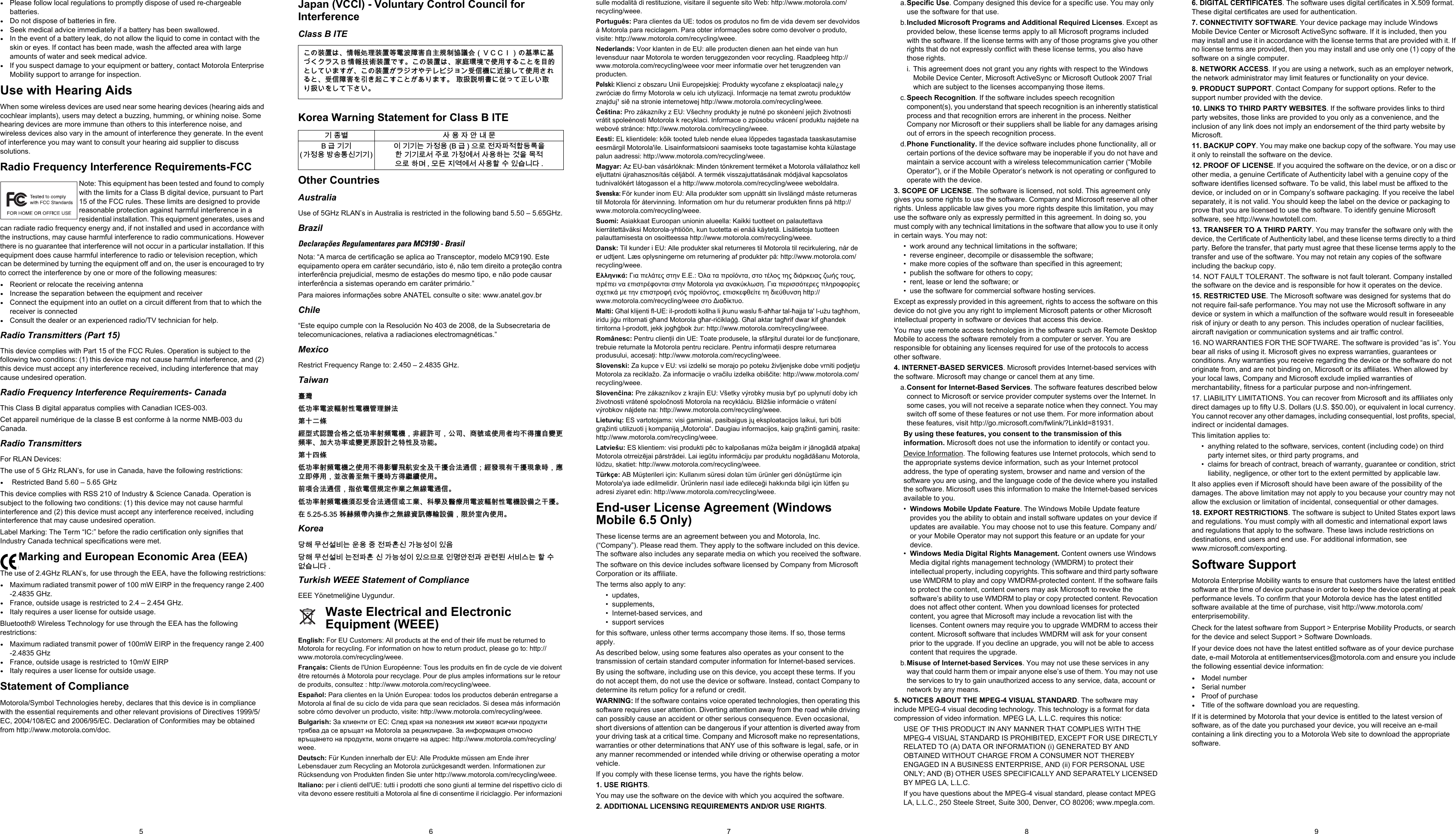 6 7 85 9•Please follow local regulations to promptly dispose of used re-chargeable batteries.•Do not dispose of batteries in fire.•Seek medical advice immediately if a battery has been swallowed.•In the event of a battery leak, do not allow the liquid to come in contact with the skin or eyes. If contact has been made, wash the affected area with large amounts of water and seek medical advice.•If you suspect damage to your equipment or battery, contact Motorola Enterprise Mobility support to arrange for inspection.Use with Hearing AidsWhen some wireless devices are used near some hearing devices (hearing aids and cochlear implants), users may detect a buzzing, humming, or whining noise. Some hearing devices are more immune than others to this interference noise, and wireless devices also vary in the amount of interference they generate. In the event of interference you may want to consult your hearing aid supplier to discuss solutions.Radio Frequency Interference Requirements-FCCNote: This equipment has been tested and found to comply with the limits for a Class B digital device, pursuant to Part 15 of the FCC rules. These limits are designed to provide reasonable protection against harmful interference in a residential installation. This equipment generates, uses and can radiate radio frequency energy and, if not installed and used in accordance with the instructions, may cause harmful interference to radio communications. However there is no guarantee that interference will not occur in a particular installation. If this equipment does cause harmful interference to radio or television reception, which can be determined by turning the equipment off and on, the user is encouraged to try to correct the interference by one or more of the following measures:•Reorient or relocate the receiving antenna•Increase the separation between the equipment and receiver•Connect the equipment into an outlet on a circuit different from that to which the receiver is connected•Consult the dealer or an experienced radio/TV technician for help.Radio Transmitters (Part 15)This device complies with Part 15 of the FCC Rules. Operation is subject to the following two conditions: (1) this device may not cause harmful interference, and (2) this device must accept any interference received, including interference that may cause undesired operation.Radio Frequency Interference Requirements- CanadaThis Class B digital apparatus complies with Canadian ICES-003.Cet appareil numérique de la classe B est conforme à la norme NMB-003 du Canada.Radio TransmittersFor RLAN Devices:The use of 5 GHz RLAN’s, for use in Canada, have the following restrictions:• Restricted Band 5.60 – 5.65 GHzThis device complies with RSS 210 of Industry &amp; Science Canada. Operation is subject to the following two conditions: (1) this device may not cause harmful interference and (2) this device must accept any interference received, including interference that may cause undesired operation.Label Marking: The Term “IC:” before the radio certification only signifies that Industry Canada technical specifications were met.Marking and European Economic Area (EEA)The use of 2.4GHz RLAN’s, for use through the EEA, have the following restrictions:•Maximum radiated transmit power of 100 mW EIRP in the frequency range 2.400 -2.4835 GHz.•France, outside usage is restricted to 2.4 – 2.454 GHz. •Italy requires a user license for outside usage.Bluetooth® Wireless Technology for use through the EEA has the following restrictions:•Maximum radiated transmit power of 100mW EIRP in the frequency range 2.400 -2.4835 GHz•France, outside usage is restricted to 10mW EIRP•Italy requires a user license for outside usage.Statement of ComplianceMotorola/Symbol Technologies hereby, declares that this device is in compliance with the essential requirements and other relevant provisions of Directives 1999/5/EC, 2004/108/EC and 2006/95/EC. Declaration of Conformities may be obtained from http://www.motorola.com/doc.Japan (VCCI) - Voluntary Control Council for InterferenceClass B ITEKorea Warning Statement for Class B ITEOther CountriesAustraliaUse of 5GHz RLAN’s in Australia is restricted in the following band 5.50 – 5.65GHz.BrazilDeclarações Regulamentares para MC9190 - BrasilNota: “A marca de certificação se aplica ao Transceptor, modelo MC9190. Este equipamento opera em caráter secundário, isto é, não tem direito a proteção contra interferência prejudicial, mesmo de estações do mesmo tipo, e não pode causar interferência a sistemas operando em caráter primário.”Para maiores informações sobre ANATEL consulte o site: www.anatel.gov.brChile“Este equipo cumple con la Resolución No 403 de 2008, de la Subsecretaria de telecomunicaciones, relativa a radiaciones electromagnéticas.”MexicoRestrict Frequency Range to: 2.450 – 2.4835 GHz.Taiwan 咉䋲⇝┮䘖榊㽱懊⺓㊶榊㳮丰䚕戵㽤䶻◐ℛ㬬倢⨚㆞崜巘⚗㫋⃚⇝┮䘖⺓櫊榊㳮᧨槭倢峀♾᧨⏻⚇ᇬ⟕壮㒥∎䞷劔⧖ₜ㈦㝔呹帙㦃櫊䘖ᇬ┯⮶┮䘖㒥帙㦃☮岼岗⃚䔈㊶♙┮厌ᇭ䶻◐⥪㬬⇝┮䘖⺓櫊榊㳮⃚∎䞷ₜ㈦㈀檎歪咹⸘⏷♙㄁㞍⚗㽤抩≰᧷倢䤋䚍㦘㄁㞍䚍廰㣑᧨㑘䵚☂⋫䞷᧨₵㟈⠓咂䎰㄁㞍㣑㡈㈦儋儛∎䞷ᇭⓜ檔⚗㽤抩≰᧨㖖∬榊≰尞⸩⇫㯼⃚䎰偩榊抩≰ᇭ⇝┮䘖⺓櫊榊㳮檗㉜♦⚗㽤抩≰㒥ぴ㯼ᇬ䱠⸇♙携䣑䞷榊㽱懊⺓㊶榊㳮岼⌨⃚㄁㞍ᇭ⦷ 䱼忺櫊ヅ⏶㝜⇫⃚䎰偩彖岙⍂懇岼⌨᧨棟㡋⸳⏶∎䞷ᇭKorea鲮뼩ꓩ꫕꫙ꟹ鱉끩끞닆놹볁뿱겕閵鱚ꫦ넩넽넁鲮뼩ꓩ꫕꫙ꟹ鱉놹볁뿱겕閵鱚ꫦ넩넽냱ꕵꈑ넭ꐺ껽놹隱隵ꇝ鷑꫑ꟹ걙鱉뼕ꯍ꽻걪鱽鲙 Turkish WEEE Statement of ComplianceEEE Yönetmeliğine Uygundur.Waste Electrical and Electronic Equipment (WEEE)English: For EU Customers: All products at the end of their life must be returned to Motorola for recycling. For information on how to return product, please go to: http://www.motorola.com/recycling/weee.Français: Clients de l&apos;Union Européenne: Tous les produits en fin de cycle de vie doivent être retournés à Motorola pour recyclage. Pour de plus amples informations sur le retour de produits, consultez : http://www.motorola.com/recycling/weee.Español: Para clientes en la Unión Europea: todos los productos deberán entregarse a Motorola al final de su ciclo de vida para que sean reciclados. Si desea más información sobre cómo devolver un producto, visite: http://www.motorola.com/recycling/weee.Bulgarish: За клиенти от ЕС: След края на полезния им живот всички продукти трябва да се връщат на Motorola за рециклиране. За информация относно връщането на продукти, моля отидете на адрес: http://www.motorola.com/recycling/weee.Deutsch: Für Kunden innerhalb der EU: Alle Produkte müssen am Ende ihrer Lebensdauer zum Recycling an Motorola zurückgesandt werden. Informationen zur Rücksendung von Produkten finden Sie unter http://www.motorola.com/recycling/weee.Italiano: per i clienti dell&apos;UE: tutti i prodotti che sono giunti al termine del rispettivo ciclo di vita devono essere restituiti a Motorola al fine di consentirne il riciclaggio. Per informazioni sulle modalità di restituzione, visitare il seguente sito Web: http://www.motorola.com/recycling/weee.Português: Para clientes da UE: todos os produtos no fim de vida devem ser devolvidos à Motorola para reciclagem. Para obter informações sobre como devolver o produto, visite: http://www.motorola.com/recycling/weee.Nederlands: Voor klanten in de EU: alle producten dienen aan het einde van hun levensduur naar Motorola te worden teruggezonden voor recycling. Raadpleeg http://www.motorola.com/recycling/weee voor meer informatie over het terugzenden van producten.Polski: Klienci z obszaru Unii Europejskiej: Produkty wycofane z eksploatacji nale¿y zwróciæ do firmy Motorola w celu ich utylizacji. Informacje na temat zwrotu produktów znajduj¹ siê na stronie internetowej http://www.motorola.com/recycling/weee.Čeština: Pro zákazníky z EU: Všechny produkty je nutné po skonèení jejich životnosti vrátit spoleènosti Motorola k recyklaci. Informace o zpùsobu vrácení produktu najdete na webové stránce: http://www.motorola.com/recycling/weee.Eesti: EL klientidele: kõik tooted tuleb nende eluea lõppedes tagastada taaskasutamise eesmärgil Motorola&apos;ile. Lisainformatsiooni saamiseks toote tagastamise kohta külastage palun aadressi: http://www.motorola.com/recycling/weee.Magyar: Az EU-ban vásárlóknak: Minden tönkrement terméket a Motorola vállalathoz kell eljuttatni újrahasznosítás céljából. A termék visszajuttatásának módjával kapcsolatos tudnivalókért látogasson el a http://www.motorola.com/recycling/weee weboldalra.Svenska: För kunder inom EU: Alla produkter som uppnått sin livslängd måste returneras till Motorola för återvinning. Information om hur du returnerar produkten finns på http://www.motorola.com/recycling/weee.Suomi: Asiakkaat Euroopan unionin alueella: Kaikki tuotteet on palautettava kierrätettäväksi Motorola-yhtiöön, kun tuotetta ei enää käytetä. Lisätietoja tuotteen palauttamisesta on osoitteessa http://www.motorola.com/recycling/weee.Dansk: Til kunder i EU: Alle produkter skal returneres til Motorola til recirkulering, når de er udtjent. Læs oplysningerne om returnering af produkter på: http://www.motorola.com/recycling/weee.Ελληνικά: Για πελάτες στην Ε.Ε.: Όλα τα προϊόντα, στο τέλος της διάρκειας ζωής τους, πρέπει να επιστρέφονται στην Motorola για ανακύκλωση. Για περισσότερες πληροφορίες σχετικά με την επιστροφή ενός προϊόντος, επισκεφθείτε τη διεύθυνση http://www.motorola.com/recycling/weee στο Διαδίκτυο.Malti: Għal klijenti fl-UE: il-prodotti kollha li jkunu waslu fl-aħħar tal-ħajja ta&apos; l-użu tagħhom, iridu jiġu rritornati għand Motorola għar-riċiklaġġ. Għal aktar tagħrif dwar kif għandek tirritorna l-prodott, jekk jogħġbok żur: http://www.motorola.com/recycling/weee.Românesc: Pentru clienţii din UE: Toate produsele, la sfârşitul duratei lor de funcţionare, trebuie returnate la Motorola pentru reciclare. Pentru informaţii despre returnarea produsului, accesaţi: http://www.motorola.com/recycling/weee.Slovenski: Za kupce v EU: vsi izdelki se morajo po poteku življenjske dobe vrniti podjetju Motorola za reciklažo. Za informacije o vračilu izdelka obiščite: http://www.motorola.com/recycling/weee.Slovenčina: Pre zákazníkov z krajín EU: Všetky výrobky musia byť po uplynutí doby ich životnosti vrátené spoločnosti Motorola na recykláciu. Bližšie informácie o vrátení výrobkov nájdete na: http://www.motorola.com/recycling/weee.Lietuvių: ES vartotojams: visi gaminiai, pasibaigus jų eksploatacijos laikui, turi būti grąžinti utilizuoti į kompaniją „Motorola“. Daugiau informacijos, kaip grąžinti gaminį, rasite: http://www.motorola.com/recycling/weee.Latviešu: ES klientiem: visi produkti pēc to kalpošanas mūža beigām ir jānogādā atpakaļ Motorola otrreizējai pārstrādei. Lai iegūtu informāciju par produktu nogādāšanu Motorola, lūdzu, skatiet: http://www.motorola.com/recycling/weee.Türkçe: AB Müşterileri için: Kullanım süresi dolan tüm ürünler geri dönüştürme için Motorola&apos;ya iade edilmelidir. Ürünlerin nasıl iade edileceği hakkında bilgi için lütfen şu adresi ziyaret edin: http://www.motorola.com/recycling/weee.End-user License Agreement (Windows Mobile 6.5 Only)These license terms are an agreement between you and Motorola, Inc. (“Company”). Please read them. They apply to the software included on this device. The software also includes any separate media on which you received the software.The software on this device includes software licensed by Company from Microsoft Corporation or its affiliate.The terms also apply to any:• updates, • supplements, • Internet-based services, and• support servicesfor this software, unless other terms accompany those items. If so, those terms apply. As described below, using some features also operates as your consent to the transmission of certain standard computer information for Internet-based services.By using the software, including use on this device, you accept these terms. If you do not accept them, do not use the device or software. Instead, contact Company to determine its return policy for a refund or credit.WARNING: If the software contains voice operated technologies, then operating this software requires user attention. Diverting attention away from the road while driving can possibly cause an accident or other serious consequence. Even occasional, short diversions of attention can be dangerous if your attention is diverted away from your driving task at a critical time. Company and Microsoft make no representations, warranties or other determinations that ANY use of this software is legal, safe, or in any manner recommended or intended while driving or otherwise operating a motor vehicle. If you comply with these license terms, you have the rights below.1. USE RIGHTS.You may use the software on the device with which you acquired the software.2. ADDITIONAL LICENSING REQUIREMENTS AND/OR USE RIGHTS.a.Specific Use. Company designed this device for a specific use. You may only use the software for that use.b.Included Microsoft Programs and Additional Required Licenses. Except as provided below, these license terms apply to all Microsoft programs included with the software. If the license terms with any of those programs give you other rights that do not expressly conflict with these license terms, you also have those rights. i. This agreement does not grant you any rights with respect to the Windows Mobile Device Center, Microsoft ActiveSync or Microsoft Outlook 2007 Trial which are subject to the licenses accompanying those items.c.Speech Recognition. If the software includes speech recognition component(s), you understand that speech recognition is an inherently statistical process and that recognition errors are inherent in the process. Neither Company nor Microsoft or their suppliers shall be liable for any damages arising out of errors in the speech recognition process.d.Phone Functionality. If the device software includes phone functionality, all or certain portions of the device software may be inoperable if you do not have and maintain a service account with a wireless telecommunication carrier (“Mobile Operator”), or if the Mobile Operator’s network is not operating or configured to operate with the device.3. SCOPE OF LICENSE. The software is licensed, not sold. This agreement only gives you some rights to use the software. Company and Microsoft reserve all other rights. Unless applicable law gives you more rights despite this limitation, you may use the software only as expressly permitted in this agreement. In doing so, you must comply with any technical limitations in the software that allow you to use it only in certain ways. You may not:• work around any technical limitations in the software;• reverse engineer, decompile or disassemble the software;• make more copies of the software than specified in this agreement;• publish the software for others to copy;• rent, lease or lend the software; or• use the software for commercial software hosting services.Except as expressly provided in this agreement, rights to access the software on this device do not give you any right to implement Microsoft patents or other Microsoft intellectual property in software or devices that access this device.You may use remote access technologies in the software such as Remote Desktop Mobile to access the software remotely from a computer or server. You are responsible for obtaining any licenses required for use of the protocols to access other software.4. INTERNET-BASED SERVICES. Microsoft provides Internet-based services with the software. Microsoft may change or cancel them at any time.a.Consent for Internet-Based Services. The software features described below connect to Microsoft or service provider computer systems over the Internet. In some cases, you will not receive a separate notice when they connect. You may switch off some of these features or not use them. For more information about these features, visit http://go.microsoft.com/fwlink/?LinkId=81931. By using these features, you consent to the transmission of this information. Microsoft does not use the information to identify or contact you.Device Information. The following features use Internet protocols, which send to the appropriate systems device information, such as your Internet protocol address, the type of operating system, browser and name and version of the software you are using, and the language code of the device where you installed the software. Microsoft uses this information to make the Internet-based services available to you. •Windows Mobile Update Feature. The Windows Mobile Update feature provides you the ability to obtain and install software updates on your device if updates are available. You may choose not to use this feature. Company and/or your Mobile Operator may not support this feature or an update for your device.•Windows Media Digital Rights Management. Content owners use Windows Media digital rights management technology (WMDRM) to protect their intellectual property, including copyrights. This software and third party software use WMDRM to play and copy WMDRM-protected content. If the software fails to protect the content, content owners may ask Microsoft to revoke the software’s ability to use WMDRM to play or copy protected content. Revocation does not affect other content. When you download licenses for protected content, you agree that Microsoft may include a revocation list with the licenses. Content owners may require you to upgrade WMDRM to access their content. Microsoft software that includes WMDRM will ask for your consent prior to the upgrade. If you decline an upgrade, you will not be able to access content that requires the upgrade. b.Misuse of Internet-based Services. You may not use these services in any way that could harm them or impair anyone else’s use of them. You may not use the services to try to gain unauthorized access to any service, data, account or network by any means.5. NOTICES ABOUT THE MPEG-4 VISUAL STANDARD. The software may include MPEG-4 visual decoding technology. This technology is a format for data compression of video information. MPEG LA, L.L.C. requires this notice: USE OF THIS PRODUCT IN ANY MANNER THAT COMPLIES WITH THE MPEG-4 VISUAL STANDARD IS PROHIBITED, EXCEPT FOR USE DIRECTLY RELATED TO (A) DATA OR INFORMATION (i) GENERATED BY AND OBTAINED WITHOUT CHARGE FROM A CONSUMER NOT THEREBY ENGAGED IN A BUSINESS ENTERPRISE, AND (ii) FOR PERSONAL USE ONLY; AND (B) OTHER USES SPECIFICALLY AND SEPARATELY LICENSED BY MPEG LA, L.L.C. If you have questions about the MPEG-4 visual standard, please contact MPEG LA, L.L.C., 250 Steele Street, Suite 300, Denver, CO 80206; www.mpegla.com.6. DIGITAL CERTIFICATES. The software uses digital certificates in X.509 format. These digital certificates are used for authentication.7. CONNECTIVITY SOFTWARE. Your device package may include Windows Mobile Device Center or Microsoft ActiveSync software. If it is included, then you may install and use it in accordance with the license terms that are provided with it. If no license terms are provided, then you may install and use only one (1) copy of the software on a single computer. 8. NETWORK ACCESS. If you are using a network, such as an employer network, the network administrator may limit features or functionality on your device.9. PRODUCT SUPPORT. Contact Company for support options. Refer to the support number provided with the device.10. LINKS TO THIRD PARTY WEBSITES. If the software provides links to third party websites, those links are provided to you only as a convenience, and the inclusion of any link does not imply an endorsement of the third party website by Microsoft.11. BACKUP COPY. You may make one backup copy of the software. You may use it only to reinstall the software on the device.12. PROOF OF LICENSE. If you acquired the software on the device, or on a disc or other media, a genuine Certificate of Authenticity label with a genuine copy of the software identifies licensed software. To be valid, this label must be affixed to the device, or included on or in Company’s software packaging. If you receive the label separately, it is not valid. You should keep the label on the device or packaging to prove that you are licensed to use the software. To identify genuine Microsoft software, see http://www.howtotell.com.13. TRANSFER TO A THIRD PARTY. You may transfer the software only with the device, the Certificate of Authenticity label, and these license terms directly to a third party. Before the transfer, that party must agree that these license terms apply to the transfer and use of the software. You may not retain any copies of the software including the backup copy.14. NOT FAULT TOLERANT. The software is not fault tolerant. Company installed the software on the device and is responsible for how it operates on the device.15. RESTRICTED USE. The Microsoft software was designed for systems that do not require fail-safe performance. You may not use the Microsoft software in any device or system in which a malfunction of the software would result in foreseeable risk of injury or death to any person. This includes operation of nuclear facilities, aircraft navigation or communication systems and air traffic control.16. NO WARRANTIES FOR THE SOFTWARE. The software is provided “as is”. You bear all risks of using it. Microsoft gives no express warranties, guarantees or conditions. Any warranties you receive regarding the device or the software do not originate from, and are not binding on, Microsoft or its affiliates. When allowed by your local laws, Company and Microsoft exclude implied warranties of merchantability, fitness for a particular purpose and non-infringement. 17. LIABILITY LIMITATIONS. You can recover from Microsoft and its affiliates only direct damages up to fifty U.S. Dollars (U.S. $50.00), or equivalent in local currency. You cannot recover any other damages, including consequential, lost profits, special, indirect or incidental damages.This limitation applies to:• anything related to the software, services, content (including code) on third party internet sites, or third party programs, and• claims for breach of contract, breach of warranty, guarantee or condition, strict liability, negligence, or other tort to the extent permitted by applicable law.It also applies even if Microsoft should have been aware of the possibility of the damages. The above limitation may not apply to you because your country may not allow the exclusion or limitation of incidental, consequential or other damages.18. EXPORT RESTRICTIONS. The software is subject to United States export laws and regulations. You must comply with all domestic and international export laws and regulations that apply to the software. These laws include restrictions on destinations, end users and end use. For additional information, see www.microsoft.com/exporting.Software SupportMotorola Enterprise Mobility wants to ensure that customers have the latest entitled software at the time of device purchase in order to keep the device operating at peak performance levels. To confirm that your Motorola device has the latest entitled software available at the time of purchase, visit http://www.motorola.com/enterprisemobility.Check for the latest software from Support &gt; Enterprise Mobility Products, or search for the device and select Support &gt; Software Downloads.If your device does not have the latest entitled software as of your device purchase date, e-mail Motorola at entitlementservices@motorola.com and ensure you include the following essential device information:•Model number•Serial number•Proof of purchase•Title of the software download you are requesting.If it is determined by Motorola that your device is entitled to the latest version of software, as of the date you purchased your device, you will receive an e-mail containing a link directing you to a Motorola Web site to download the appropriate software.ሶቑ孔函ቒᇬ㍔⫀⑵䚕孔函䷘榊㽱椫⹂呹⃊尞Ⓟ◣巿↩᧤ᨒ᧿᧿ᨅ᧥ቑ⪉䄥቎⪉ቈሲኌ዆ኖ % ㍔⫀㔏嫢孔函ቊሼᇭሶቑ孔函ቒᇬ⹅ㄼ䜿⬒ቊ∎䞷ሼቮሶቋት䥽䤓ቋሺ቉ሧቡሼሯᇬሶቑ孔函ሯ዆ንኇቧኣዉኰንዄዐ♦≰㳮቎扠㘴ሺ቉∎䞷ሸቯቮቋᇬ♦≰椫⹂ትㆤሰ怆ሶሼሶቋሯሥቭቡሼᇭ ♥㔀崻㢝㦇቎㈢ቆ቉㷲ሺሧ♥ቭ㔀ሧትሺ቉ₚሸሧᇭ韥눺ꙹ ꩡ끞녅껽驩ꓭ% 鞾韥韥閵뇊끞 ꗞꭖ뭪겕韥韥 넩韥韥鱉閵뇊끞 % 鞾  냱ꈑ놹녅볁놶뼞麦ꈒ냹뼑韥韥ꈑ꫑늱ꈑ閵뇊꾅꫑ꩡ끞뼍鱉阸냹ꑞ놶냱ꈑ뼍ꐥ ꑝ麕덵꾢꾅꫑ꩡ끞뼕ꯍ넽걪鱽鲙 