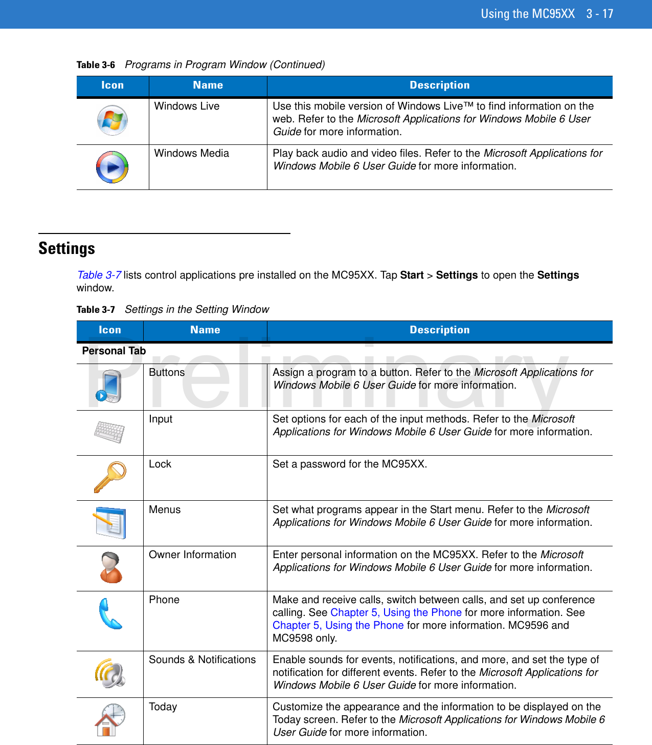 Using the MC95XX 3 - 17SettingsTable 3-7 lists control applications pre installed on the MC95XX. Tap Start &gt; Settings to open the Settings window.Windows Live Use this mobile version of Windows Live™ to find information on the web. Refer to the Microsoft Applications for Windows Mobile 6 User Guide for more information.Windows Media Play back audio and video files. Refer to the Microsoft Applications for Windows Mobile 6 User Guide for more information.Table 3-6    Programs in Program Window (Continued)Icon Name DescriptionTable 3-7    Settings in the Setting WindowIcon Name DescriptionPersonal TabButtons Assign a program to a button. Refer to the Microsoft Applications for Windows Mobile 6 User Guide for more information.Input Set options for each of the input methods. Refer to the Microsoft Applications for Windows Mobile 6 User Guide for more information.Lock Set a password for the MC95XX.Menus Set what programs appear in the Start menu. Refer to the Microsoft Applications for Windows Mobile 6 User Guide for more information.Owner Information Enter personal information on the MC95XX. Refer to the Microsoft Applications for Windows Mobile 6 User Guide for more information.Phone Make and receive calls, switch between calls, and set up conference calling. See Chapter 5, Using the Phone for more information. See Chapter 5, Using the Phone for more information. MC9596 and MC9598 only.Sounds &amp; Notifications Enable sounds for events, notifications, and more, and set the type of notification for different events. Refer to the Microsoft Applications for Windows Mobile 6 User Guide for more information.Today Customize the appearance and the information to be displayed on the Today screen. Refer to the Microsoft Applications for Windows Mobile 6 User Guide for more information.Preliminary