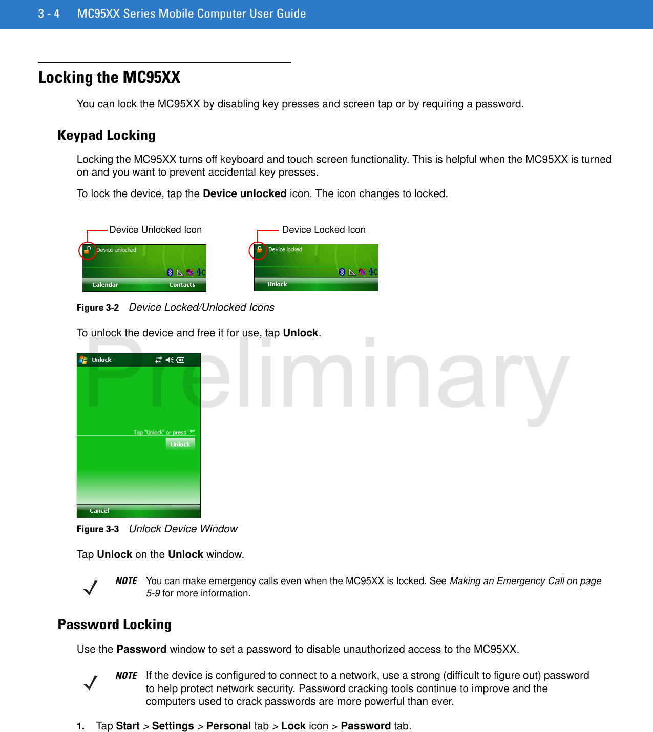 3 - 4 MC95XX Series Mobile Computer User GuideLocking the MC95XXYou can lock the MC95XX by disabling key presses and screen tap or by requiring a password.Keypad LockingLocking the MC95XX turns off keyboard and touch screen functionality. This is helpful when the MC95XX is turned on and you want to prevent accidental key presses.To lock the device, tap the Device unlocked icon. The icon changes to locked.Figure 3-2    Device Locked/Unlocked IconsTo unlock the device and free it for use, tap Unlock.Figure 3-3    Unlock Device WindowTap Unlock on the Unlock window.Password LockingUse the Password window to set a password to disable unauthorized access to the MC95XX.1. Tap Start &gt; Settings &gt; Personal tab &gt; Lock icon &gt; Password tab.Device Unlocked Icon Device Locked IconNOTE You can make emergency calls even when the MC95XX is locked. See Making an Emergency Call on page 5-9 for more information.NOTE If the device is configured to connect to a network, use a strong (difficult to figure out) password to help protect network security. Password cracking tools continue to improve and the computers used to crack passwords are more powerful than ever.Preliminary