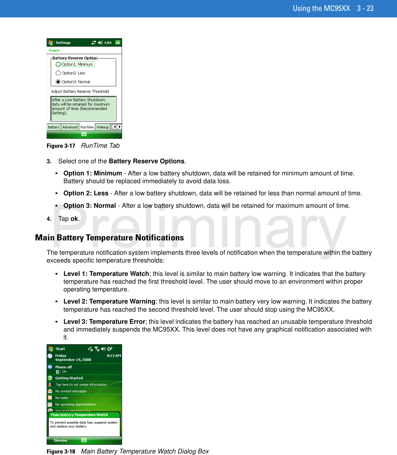 Using the MC95XX 3 - 23Figure 3-17    RunTime Tab3. Select one of the Battery Reserve Options.•Option 1: Minimum - After a low battery shutdown, data will be retained for minimum amount of time. Battery should be replaced immediately to avoid data loss.•Option 2: Less - After a low battery shutdown, data will be retained for less than normal amount of time.•Option 3: Normal - After a low battery shutdown, data will be retained for maximum amount of time.4. Tap ok.Main Battery Temperature NotificationsThe temperature notification system implements three levels of notification when the temperature within the battery exceeds specific temperature thresholds:•Level 1: Temperature Watch; this level is similar to main battery low warning. It indicates that the battery temperature has reached the first threshold level. The user should move to an environment within proper operating temperature.•Level 2: Temperature Warning; this level is similar to main battery very low warning. It indicates the battery temperature has reached the second threshold level. The user should stop using the MC95XX.•Level 3: Temperature Error; this level indicates the battery has reached an unusable temperature threshold and immediately suspends the MC95XX. This level does not have any graphical notification associated with it.Figure 3-18    Main Battery Temperature Watch Dialog BoxPreliminary