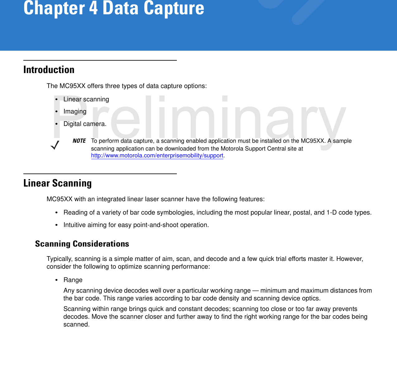 Chapter 4 Data CaptureIntroductionThe MC95XX offers three types of data capture options:•Linear scanning•Imaging•Digital camera.Linear ScanningMC95XX with an integrated linear laser scanner have the following features:•Reading of a variety of bar code symbologies, including the most popular linear, postal, and 1-D code types. •Intuitive aiming for easy point-and-shoot operation.Scanning ConsiderationsTypically, scanning is a simple matter of aim, scan, and decode and a few quick trial efforts master it. However, consider the following to optimize scanning performance:•RangeAny scanning device decodes well over a particular working range — minimum and maximum distances from the bar code. This range varies according to bar code density and scanning device optics.Scanning within range brings quick and constant decodes; scanning too close or too far away prevents decodes. Move the scanner closer and further away to find the right working range for the bar codes being scanned. NOTE To perform data capture, a scanning enabled application must be installed on the MC95XX. A sample scanning application can be downloaded from the Motorola Support Central site at http://www.motorola.com/enterprisemobility/support.Preliminary