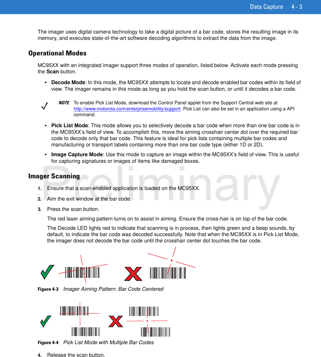 Data Capture 4 - 3The imager uses digital camera technology to take a digital picture of a bar code, stores the resulting image in its memory, and executes state-of-the-art software decoding algorithms to extract the data from the image.Operational ModesMC95XX with an integrated imager support three modes of operation, listed below. Activate each mode pressing the Scan button.•Decode Mode: In this mode, the MC95XX attempts to locate and decode enabled bar codes within its field of view. The imager remains in this mode as long as you hold the scan button, or until it decodes a bar code.•Pick List Mode: This mode allows you to selectively decode a bar code when more than one bar code is in the MC95XX’s field of view. To accomplish this, move the aiming crosshair center dot over the required bar code to decode only that bar code. This feature is ideal for pick lists containing multiple bar codes and manufacturing or transport labels containing more than one bar code type (either 1D or 2D).•Image Capture Mode: Use this mode to capture an image within the MC95XX’s field of view. This is useful for capturing signatures or images of items like damaged boxes.Imager Scanning1. Ensure that a scan-enabled application is loaded on the MC95XX.2. Aim the exit window at the bar code.3. Press the scan button.The red laser aiming pattern turns on to assist in aiming. Ensure the cross-hair is on top of the bar code.The Decode LED lights red to indicate that scanning is in process, then lights green and a beep sounds, by default, to indicate the bar code was decoded successfully. Note that when the MC95XX is in Pick List Mode, the imager does not decode the bar code until the crosshair center dot touches the bar code.Figure 4-3    Imager Aiming Pattern: Bar Code CenteredFigure 4-4    Pick List Mode with Multiple Bar Codes4. Release the scan button.NOTE To enable Pick List Mode, download the Control Panel applet from the Support Central web site at http://www.motorola.com/enterprisemobility/support. Pick List can also be set in an application using a API command.Preliminary