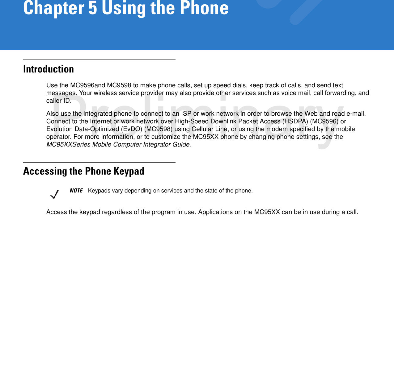 Chapter 5 Using the PhoneIntroductionUse the MC9596and MC9598 to make phone calls, set up speed dials, keep track of calls, and send text messages. Your wireless service provider may also provide other services such as voice mail, call forwarding, and caller ID.Also use the integrated phone to connect to an ISP or work network in order to browse the Web and read e-mail. Connect to the Internet or work network over High-Speed Downlink Packet Access (HSDPA) (MC9596) or Evolution Data-Optimized (EvDO) (MC9598) using Cellular Line, or using the modem specified by the mobile operator. For more information, or to customize the MC95XX phone by changing phone settings, see the MC95XXSeries Mobile Computer Integrator Guide.Accessing the Phone KeypadAccess the keypad regardless of the program in use. Applications on the MC95XX can be in use during a call.NOTE Keypads vary depending on services and the state of the phone.Preliminary