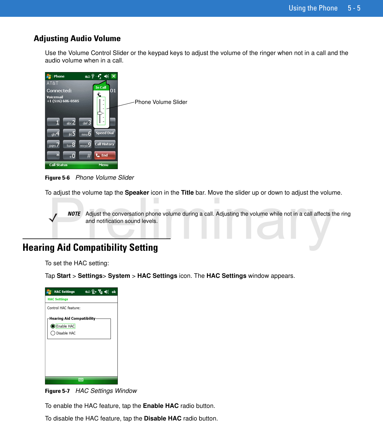 Using the Phone 5 - 5Adjusting Audio VolumeUse the Volume Control Slider or the keypad keys to adjust the volume of the ringer when not in a call and the audio volume when in a call.Figure 5-6    Phone Volume SliderTo adjust the volume tap the Speaker icon in the Title bar. Move the slider up or down to adjust the volume.Hearing Aid Compatibility SettingTo set the HAC setting:Tap Start &gt; Settings&gt; System &gt; HAC Settings icon. The HAC Settings window appears.Figure 5-7    HAC Settings WindowTo enable the HAC feature, tap the Enable HAC radio button.To disable the HAC feature, tap the Disable HAC radio button.Phone Volume SliderNOTE Adjust the conversation phone volume during a call. Adjusting the volume while not in a call affects the ring and notification sound levels.Preliminary